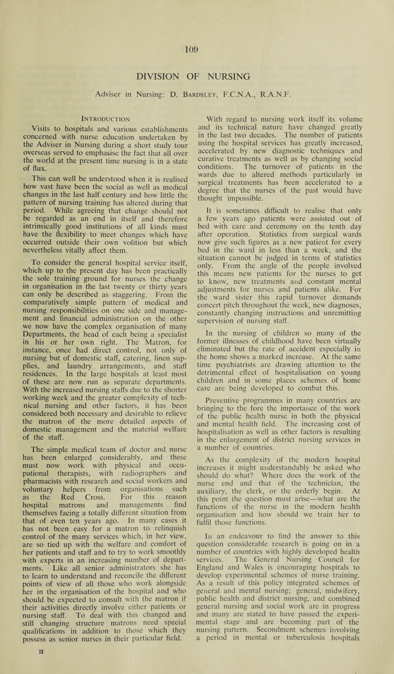 DIVISION OF NURSING Adviser in Nursing: D. Bardsley, F.C.N.A., R.A.N.F. Introduction Visits to hospitals and various establishments concerned with nurse education undertaken by the Adviser in Nursing during a short study tour overseas served to emphasise the fact that all over the world at the present time nursing is in a state of flux. This can well be understood when it is realised how vast have been the social as well as medical changes in the last half century and how little the pattern of nursing training has altered during that period. While agreeing that change should not be regarded as an end in itself and therefore intrinsically good institutions of all kinds must have the flexibility to meet changes which have occurred outside their own volition but which nevertheless vitally affect them. To consider the general hospital service itself, which up to the present day has been practically the sole training ground for nurses the change in organisation in the last twenty or thirty years can only be described as staggering. From the comparatively simple pattern of medical and nursing responsibilities on one side and manage¬ ment and financial administration on the other we now have the complex organisation of many Departments, the head of each being a specialist in his or her own right. The Matron, for instance, once had direct control, not only of nursing but of domestic staff, catering, linen sup¬ plies, and laundry arrangements, and staff residences. In the large hospitals at least most of these are now run as separate departments. With the increased nursing staffs due to the shorter working week and the greater complexity of tech¬ nical nursing and other factors, it has been considered both necessary and desirable to relieve the matron of the more detailed aspects of domestic management and the material welfare of the staff. The simple medical team of doctor and nurse has been enlarged considerably, and these must now work with physical and occu¬ pational therapists, with radiographers and pharmacists with research and social workers and voluntary helpers from organisations such as the Red Cross. For this reason hospital matrons and managements find themselves facing a totally different situation from that of even ten years ago. In many cases it has not been easy for a matron to relinquish control of the many services which, in her view, are so tied up with the welfare and comfort of her patients and staff and to try to work smoothly with experts in an increasing number of depart¬ ments. Like all senior administrators she has to learn to understand and reconcile the different points of view of all those who work alongside her in the organisation of the hospital and who should be expected to consult with the matron if their activities directly involve either patients or nursing staff. To deal with this changed and still changing structure matrons need special qualifications in addition to those which they possess as senior nurses in their particular field. With regard to nursing work itself its volume and its technical nature have changed greatly in the last two decades. The number of patients using the hospital services has greatly increased, accelerated by new diagnostic techniques and curative treatments as well as by changing social conditions. The turnover of patients in the wards due to altered methods particularly in surgical treatments has been accelerated to a degree that the nurses of the past would have thought impossible. It is sometimes difficult to realise that only a few years ago patients were assisted out of bed with care and ceremony on the tenth day after operation. Statistics from surgical wards now give such figures as a new patient for every bed in the ward in less than a week, and the situation cannot be judged in terms of statistics only. From the angle of the people involved this means new patients for the nurses to get to know, new treatments and constant mental adjustments for nurses and patients alike. For the ward sister this rapid turnover demands concert pitch throughout the week, new diagnoses, constantly changing instructions and unremitting supervision of nursing staff. In the nursing of children so many of the former illnesses of childhood have been virtually eliminated but the rate of accident especially in the home shows a marked increase. At the same time psychiatrists are drawing attention to the detrimental effect of hospitalisation on young children and in some places schemes of home care are being developed to combat this. Preventive programmes in many countries are bringing to the fore the importance of the work of the public health nurse in both the physical and mental health field. The increasing cost of hospitalisation as well as other factors is resulting in the enlargement of district nursing services in a number of countries. As the complexity of the modern hospital increases it might understandably be asked who should do what? Where does the work of the nurse end and that of the technician, the auxiliary, the clerk, or the orderly begin. At this point the question must arise—what are the functions of the nurse in the modern health organisation and how should we train her to fulfil those functions. In an endeavour to find the answer to this question considerable research is going on in a number of countries with highly developed health services. The General Nursing Council for England and Wales is encouraging hospitals to develop experimental schemes of nurse training. As a result of this policy integrated schemes of general and mental nursing; general, midwifery, public health and district nursing, and combined general nursing and social work are in progress and many are stated to have passed the experi¬ mental stage and are becoming part of the nursing pattern. Secondment schemes involving a period in mental or tuberculosis hospitals H