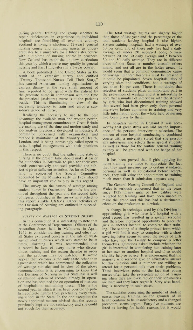 during general training and group schemes to repair deficiencies in experience at individual hospitals are flourishing all over the country. Scotland is trying a shortened (2-year) general nursing course and admitting nurses as under¬ graduates to a university for a tutor sister course with a diploma of nursing course in prospect. New Zealand has established a new curriculum this year by which a nurse may qualify in general nursing and Part I midwifery in a 3-year course. A book published in the United States as the result of an extensive survey and entitled “Twenty Thousand Nurses Tell Their Story,” has caused American nursing organisations to express dismay at the very small amount of time reported to be spent with the patient by the graduate nurse in comparison with the time the practical (assistant) nurse is at the patient’s beside. This is illuminating in view of the increasing tendency to train and enrol a sub¬ sidiary grade of nurse. Realising the necessity to use to the best advantage the available man and woman power, hospital management committees in Great Britain are making use of the time and motion study and job analysis previously developed in industry. A committee concerned with organisation and method is maintained at the Ministry of Health, London, and is being increasingly called upon to assist hospital managements with their problems in this respect. There is no doubt that the rather fluid state of nursing at the present time should make it easier for authorities in Australia to plan for their own needs constructively and well provided the sub¬ ject is given sufficient attention. As far as Queens¬ land is concerned the Special Committee appointed by the Minister early in 1959 should have an important role to play in this regard. The survey on the causes of wastage among student nurses in Queensland hospitals has con¬ tinued throughout the year and the second table of figures published in the survey is attached to this report (Table CXXV). Other activities of the Division of Nursing are outlined in succeed¬ ing paragraphs. Survey on Wastage of Student Nurses In this connection it is interesting to note that at the Conference of Departmental Officers of the Australian States held in Melbourne in April, 1959, to consider nursing training and education all States expressed concern at the rate of wast¬ age of student nurses which was stated to be at times, alarming. It was recommended that a record be kept of every nurse who discon¬ tinues training and the reason therefor in order that the problem may be watched. It would appear that Victoria is the only State other than Queensland which has commenced the collection of wastage statistics and in view of the above recommendation it is encouraging to know that the Division of Nursing in this State has a well established system of records already in opera¬ tion and has obtained the co-operation of matrons of hospitals in maintaining these. This is the second year in which it has been possible to pub¬ lish complete figures from practically every train¬ ing school in the State. In the one exception the newly appointed matron advised that the records previously kept are not satisfactory and she could not Vouch for their accuracy. The total wastage figures are slightly higher than those of last year and the percentage of the total students leaving hospital is also higher. Sixteen training hospitals had a wastage of over 50 per cent, and of these only five had a daily average of under 20 occupied beds; 6 were between 20 and 30 daily average and 5 between 30 and 50 daily average. They are in different areas of the State, a number coastal, others inland, and not all are in the hotter areas. It would seem that a common denominator cause of wastage in these hospitals must be present if it could be pinpointed. Seven hospitals, also of varying sizes and conditions, had a wastage of less than 10 per cent. There is no doubt that selection of students plays an important part in the prevention of wastage and it is interesting to note that a number of interviews with the Adviser by girls who had discontinued training showed that several had been given only short personal interviews before admission to training and very little information about the whole field of nursing had been given to them. In hospitals visited in England it was note¬ worthy that great stress was laid on the import¬ ance of the personal interview in selection. The matron of one hospital conducting a combined course with a university stated that she person¬ ally interviews and selects these special students as well as those for the routine general training as they will be graduated with the badge of her hospital. It has been proved that if girls applying for nurse training are made to appreciate the fact that they must measure up to certain standards, personal as well as educational before accept¬ ance, they will value the appointment to training much more than if admission appears easy. The General Nursing Council for England and Wales is seriously concerned that in the years since 1939 many girls of low calibre were accepted for training and have been unable to make the grade and this has had a detrimental effect on the profession as a whole. A change in technique used by this Division in approaching girls who have left hospital with a good record has resulted in a greater response and therefore increased opportunity to place the girls in another hospital to complete their train¬ ing. The sending of a simple printed form which a girl will find it easy to complete with a short covering letter seems to meet the needs of girls who have not the facility to compose a letter themselves. Questions asked include whether the girl is interested in completing her training later at her own or another hospital and if so would she like help or advice. It is encouraging that the majority who respond give an affirmative answer to this question and a number are willing to attend for a personal talk over their problems. These interviews point to the fact that young nurses often take the precipitate action of resign¬ ing when they are overtired or their sensibilities are hurt and they later regret it. Very wise hand- lino: is necessarv in such cases. The statistics concerning the number of student nurses leaving training on the grounds of ill health continue to be unsatisfactory and a changed procedure seems urgent. Forty-five students are listed as leaving for health reasons but it would