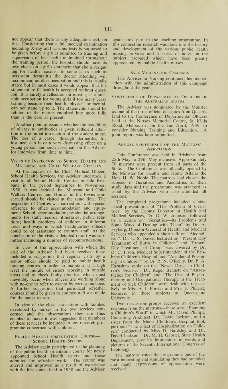 not appear that there is any adequate check on this. Considering that a full medical examination including X-ray and various tests is supposed to be given before a girl is admitted to training and supervision of her health maintained throughout the training period, the hospital should have its own check on a girl’s statement that she is resign¬ ing for health reasons. In some cases such as persistent dermatitis the doctor attending will recommend another occupation and this is usually stated but in most cases it would appear that the statement re ill health is accepted without quest¬ ion. It is surely a reflection on nursing as a suit¬ able occupation for young girls if too many cease training because their health, physical or mental, can not stand up to it. The statements should be refuted or the matter enquired into more fully than is the case at present. Another point at issue is whether the possibility of allergy to antibiotics is given sufficient atten¬ tion in the initial instruction of the student nurse. The loss of a career through dermatitis, for instance, can have a very distressing effect on a young person and such cases call on the Adviser for interview from time to time. Visits of Inspection to School Health and Maternal and Child Welfare Centres At the request of the Chief Medical Officer, School Health Services, the Adviser undertook a visit to all School Health Centres outside Bris¬ bane in the period September to November, 1958. It was decided that Maternal and Child Welfare Centres and Homes in the towns con¬ cerned should be visited at the same time. The inspection of Centres was carried out with special reference to office accommodation and equip¬ ment; School accommodation; residential arrange¬ ments for staff; records; itineraries; public rela¬ tions; health problems of children in different areas and ways in which headquarters officers could be of assistance to country staff. At the conclusion of the visits a detailed report was sub¬ mitted including a number of recommendations. In view of the appreciation with which the visit of the Adviser had been received these included a suggestion that regular visits by a senior officer should be paid to public health nursing centres in order to maintain at a high level the morale of sisters working in outside areas and to check faulty practises which must inevitably occur when officers are working alone with no-one to refer to except by correspondence. A further suggestion that periodical refresher courses should be given to country staff was made for the same reason. In view of the close association with families developed by nurses in the two services con¬ cerned and the observations they are thus enabled to make it was suggested that members of these services be included in any research pro¬ gramme concerned with children. Public Health Orientation Course— School Health Sisters The Adviser again participated in the planning of the public health orientation course for newly appointed School Health sisters and those admitted for refresher work. The course was altered and improved as a result of experience with the first course held in 1958 and the Adviser again took part in the teaching programme. In this connection research was done into the history and development of the various public health nursing services and a series of notes on the subject prepared which ha,ve been greatly appreciated by public health nurses. Salk Vaccination Campaign The Adviser in Nursing continued her associ¬ ation with the administration of this campaign throughout the year. Conference of Departmental Officers of the Australian States The Adviser was nominated by the Minister as one of the three official delegates from Queens¬ land to the Conference of Departmental Officers held at the Nurses Memorial Centre, St. Kilda Road, Melbourne, on the 2nd April, 1959, to consider Nursing Training and Education. A joint report was later submitted. Annual Conference of the Matrons’ Association This Conference was held in Brisbane from 25th May to 29th May inclusive. Approximately 70 matrons were present from all parts of the State. The Conference was officially opened by the Minister for Health and Home Affairs the Hon. H. W. Noble. The matrons had chosen the subjects of Geriatrics and Paediatrics for their study days and the programme was arranged as usual by the Adviser who also attended all sessions. The completed programme included a stat¬ istical presentation of “The Problem of Geria¬ trics” by the Deputy Director of Health and Medical Services, Dr. D. W. Johnson, followed by a lecture on “Geriatrics—its Problems and Some Ways of Dealing with Them” by Dr. A. Fryberg, Director-General of Health and Medical Services who appended a short talk on “Alcohol¬ ism”. Dr. L. S. Davies lectured on “Present Day Treatment of Burns in Children” and “Present Day Treatment of Croup” was covered by Dr. D. C. Fison, Medical Superintendent of the Bris¬ bane Children’s Hospital, and “Accidental Poison¬ ing in Children” by Dr. R. N. O’Reilly. Dr. P. A. Earnshaw spoke on the “Newer Drugs in Child¬ ren’s Diseases”, Dr. Roger Bennett on “Anaes¬ thetics for Children” and “The Uses of Physio¬ therapy and Occupational Therapy in the Treat¬ ment of Sick Children” were dealt with respect¬ ively by Miss A. I. Forster and Mrs. F. Philcox, lecturers in those subjects at Queensland University. Two discussion groups received an excellent response from the matrons—these were “Planning a Children’s Ward” in which Mr. David Phillips, Consulting Architect, Dr. David Jackson, and a sister from the Mater Children’s Hospital took part and “The Effect of Hospitalization on Child¬ ren” conducted by Miss D. Bardsley and Dr. David Jackson. Dr. M. H. Gabriel, State Health Department, gave his impressions in words and pictures of the Seventh International Congress of Feptology. The matrons voted the programme one of the most interesting and stimulating they had attended and many expressions of appreciation were received.