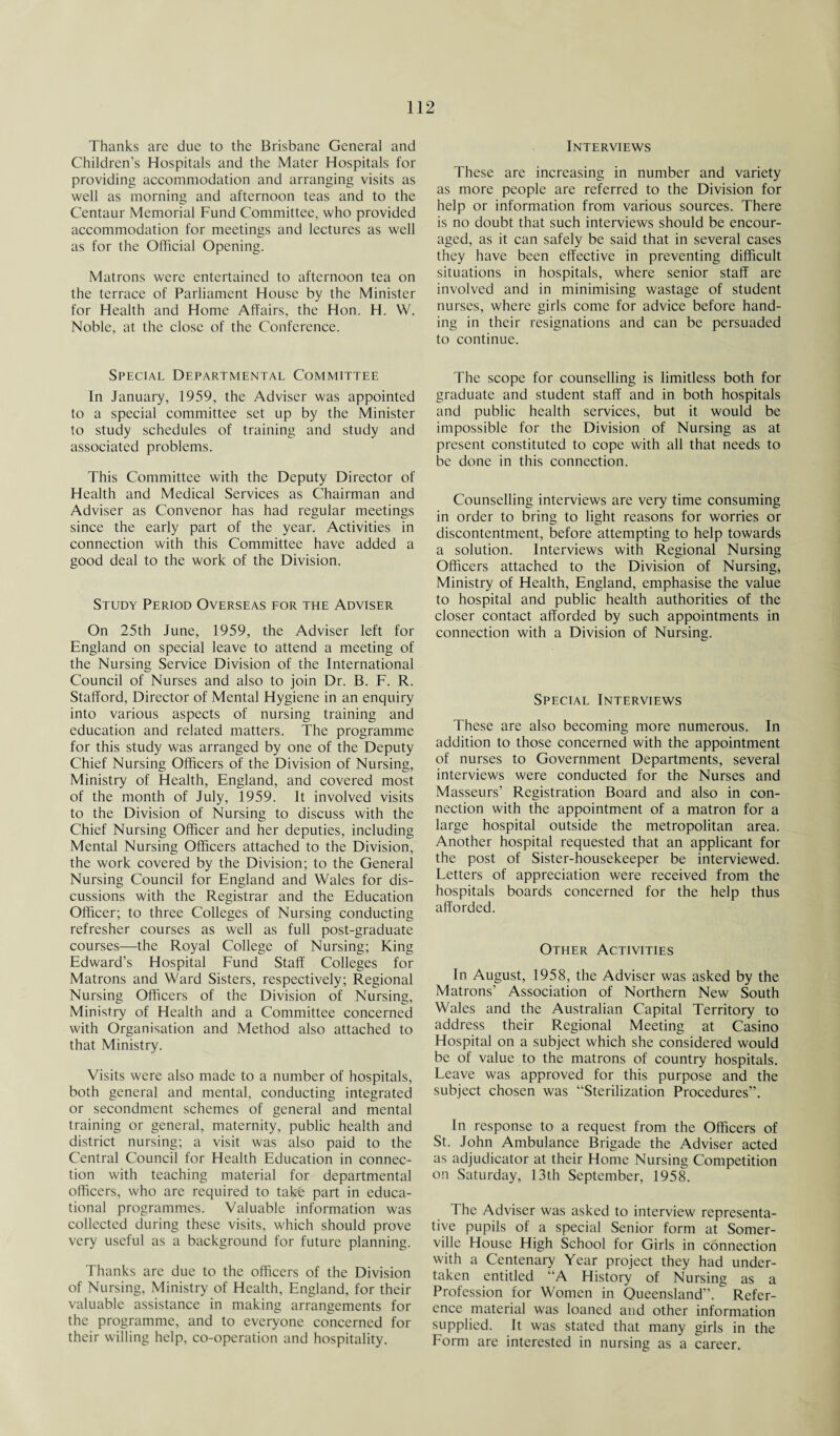 Thanks are due to the Brisbane General and Children’s Hospitals and the Mater Hospitals for providing accommodation and arranging visits as well as morning and afternoon teas and to the Centaur Memorial Fund Committee, who provided accommodation for meetings and lectures as well as for the Official Opening. Matrons were entertained to afternoon tea on the terrace of Parliament House by the Minister for Health and Home Affairs, the Hon. H. W. Noble, at the close of the Conference. Special Departmental Committee In January, 1959, the Adviser was appointed to a special committee set up by the Minister to study schedules of training and study and associated problems. This Committee with the Deputy Director of Health and Medical Services as Chairman and Adviser as Convenor has had regular meetings since the early part of the year. Activities in connection with this Committee have added a good deal to the work of the Division. Study Period Overseas for the Adviser On 25th June, 1959, the Adviser left for England on special leave to attend a meeting of the Nursing Service Division of the International Council of Nurses and also to join Dr. B. F. R. Stafford, Director of Mental Hygiene in an enquiry into various aspects of nursing training and education and related matters. The programme for this study was arranged by one of the Deputy Chief Nursing Officers of the Division of Nursing, Ministry of Health, England, and covered most of the month of July, 1959. It involved visits to the Division of Nursing to discuss with the Chief Nursing Officer and her deputies, including Mental Nursing Officers attached to the Division, the work covered by the Division; to the General Nursing Council for England and Wales for dis¬ cussions with the Registrar and the Education Officer; to three Colleges of Nursing conducting refresher courses as well as full post-graduate courses—the Royal College of Nursing; King Edward’s Hospital Fund Staff Colleges for Matrons and Ward Sisters, respectively; Regional Nursing Officers of the Division of Nursing, Ministry of Health and a Committee concerned with Organisation and Method also attached to that Ministry. Visits were also made to a number of hospitals, both general and mental, conducting integrated or secondment schemes of general and mental training or general, maternity, public health and district nursing; a visit was also paid to the Central Council for Health Education in connec¬ tion with teaching material for departmental officers, who are required to take part in educa¬ tional programmes. Valuable information was collected during these visits, which should prove very useful as a background for future planning. Thanks are due to the officers of the Division of Nursing, Ministry of Health, England, for their valuable assistance in making arrangements for the programme, and to everyone concerned for their willing help, co-operation and hospitality. Interviews These are increasing in number and variety as more people are referred to the Division for help or information from various sources. There is no doubt that such interviews should be encour¬ aged, as it can safely be said that in several cases they have been effective in preventing difficult situations in hospitals, where senior staff are involved and in minimising wastage of student nurses, where girls come for advice before hand¬ ing in their resignations and can be persuaded to continue. The scope for counselling is limitless both for graduate and student staff and in both hospitals and public health services, but it would be impossible for the Division of Nursing as at present constituted to cope with all that needs to be done in this connection. Counselling interviews are very time consuming in order to bring to light reasons for worries or discontentment, before attempting to help towards a solution. Interviews with Regional Nursing Officers attached to the Division of Nursing, Ministry of Health, England, emphasise the value to hospital and public health authorities of the closer contact afforded by such appointments in connection with a Division of Nursing. Special Interviews These are also becoming more numerous. In addition to those concerned with the appointment of nurses to Government Departments, several interviews were conducted for the Nurses and Masseurs’ Registration Board and also in con¬ nection with the appointment of a matron for a large hospital outside the metropolitan area. Another hospital requested that an applicant for the post of Sister-housekeeper be interviewed. Letters of appreciation were received from the hospitals boards concerned for the help thus afforded. Other Activities In August, 1958, the Adviser was asked by the Matrons’ Association of Northern New South Wales and the Australian Capital Territory to address their Regional Meeting at Casino Hospital on a subject which she considered would be of value to the matrons of country hospitals. Leave was approved for this purpose and the subject chosen was “Sterilization Procedures”. In response to a request from the Officers of St. John Ambulance Brigade the Adviser acted as adjudicator at their Home Nursing Competition on Saturday, 13th September, 1958. The Adviser was asked to interview representa¬ tive pupils of a special Senior form at Somer¬ ville House High School for Girls in connection with a Centenary Year project they had under¬ taken entitled “A History of Nursing as a Profession for Women in Queensland”. Refer¬ ence material was loaned and other information supplied. It was stated that many girls in the Form are interested in nursing as a career.