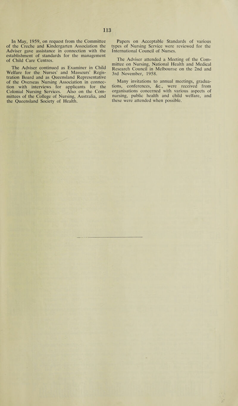 In May, 1959, on request from the Committee of the Creche and Kindergarten Association the Adviser gave assistance in connection with the establishment of standards for the management of Child Care Centres. The Adviser continued as Examiner in Child Welfare for the Nurses’ and Masseurs’ Regis¬ tration Board and as Queensland Representative of the Overseas Nursing Association in connec¬ tion with interviews for applicants for the Colonial Nursing Services. Also on the Com¬ mittees of the College of Nursing, Australia, and the Queensland Society of Health. Papers on Acceptable Standards of various types of Nursing Service were reviewed for the International Council of Nurses. The Adviser attended a Meeting of the Com¬ mittee on Nursing, National Health and Medical Research Council in Melbourne on the 2nd and 3rd November, 1958. Many invitations to annual meetings, gradua¬ tions, conferences, &c., were received from organisations concerned with various aspects of nursing, public health and child welfare, and these were attended when possible.