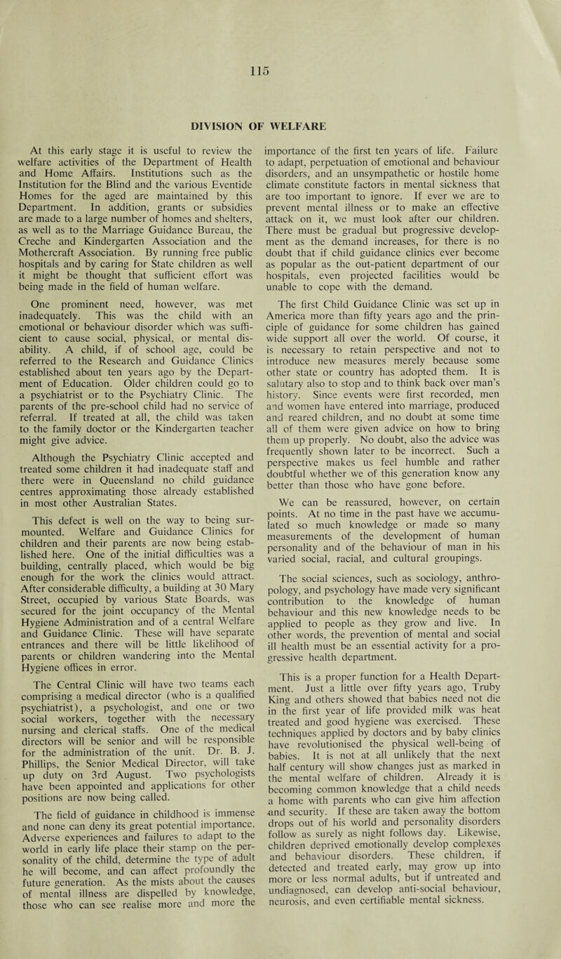 DIVISION OF WELFARE At this early stage it is useful to review the welfare activities of the Department of Health and Home Affairs. Institutions such as the Institution for the Blind and the various Eventide Homes for the aged are maintained by this Department. In addition, grants or subsidies are made to a large number of homes and shelters, as well as to the Marriage Guidance Bureau, the Creche and Kindergarten Association and the Mothercraft Association. By running free public hospitals and by caring for State children as well it might be thought that sufficient effort was being made in the field of human welfare. One prominent need, however, was met inadequately. This was the child with an emotional or behaviour disorder which was suffi¬ cient to cause social, physical, or mental dis¬ ability. A child, if of school age, could be referred to the Research and Guidance Clinics established about ten years ago by the Depart¬ ment of Education. Older children could go to a psychiatrist or to the Psychiatry Clinic. The parents of the pre-school child had no service of referral. If treated at all, the child was taken to the family doctor or the Kindergarten teacher might give advice. Although the Psychiatry Clinic accepted and treated some children it had inadequate staff and there were in Queensland no child guidance centres approximating those already established in most other Australian States. This defect is well on the way to being sur¬ mounted. Welfare and Guidance Clinics for children and their parents are now being estab¬ lished here. One of the initial difficulties was a building, centrally placed, which would be big enough for the work the clinics would attract. After considerable difficulty, a building at 30 Mary Street, occupied by various State Boards, was secured for the joint occupancy of the Mental Hygiene Administration and of a central Welfare and Guidance Clinic. These will have separate entrances and there will be little likelihood of parents or children wandering into the Mental Hygiene offices in error. The Central Clinic will have two teams each comprising a medical director (who is a qualified psychiatrist), a psychologist, and one or two social workers, together with the necessary nursing and clerical staffs. One of the medical directors will be senior and will be responsible for the administration of the unit. Dr. B. J. Phillips, the Senior Medical Director, will take up duty on 3rd August. Two psychologists have been appointed and applications for other positions are now being called. The field of guidance in childhood is immense and none can deny its great potential importance. Adverse experiences and failures to adapt to the world in early life place their stamp on the per¬ sonality of the child, determine the type of adult he will become, and can affect profoundly the future generation. As the mists about the causes of mental illness are dispelled by knowledge, those who can see realise more and more the importance of the first ten years of life. Failure to adapt, perpetuation of emotional and behaviour disorders, and an unsympathetic or hostile home climate constitute factors in mental sickness that are too important to ignore. If ever we are to prevent mental illness or to make an effective attack on it, we must look after our children. There must be gradual but progressive develop¬ ment as the demand increases, for there is no doubt that if child guidance clinics ever become as popular as the out-patient department of our hospitals, even projected facilities would be unable to cope with the demand. The first Child Guidance Clinic was set up in America more than fifty years ago and the prin¬ ciple of guidance for some children has gained wide support all over the world. Of course, it is necessary to retain perspective and not to introduce new measures merely because some other state or country has adopted them. It is salutary also to stop and to think back over man’s history. Since events were first recorded, men and women have entered into marriage, produced and reared children, and no doubt at some time all of them were given advice on how to bring them up properly. No doubt, also the advice was frequently shown later to be incorrect. Such a perspective makes us feel humble and rather doubtful whether we of this generation know any better than those who have gone before. We can be reassured, however, on certain points. At no time in the past have we accumu¬ lated so much knowledge or made so many measurements of the development of human personality and of the behaviour of man in his varied social, racial, and cultural groupings. The social sciences, such as sociology, anthro¬ pology, and psychology have made very significant contribution to the knowledge of human behaviour and this new knowledge needs to be applied to people as they grow and live. In other words, the prevention of mental and social ill health must be an essential activity for a pro¬ gressive health department. This is a proper function for a Health Depart¬ ment. Just a little over fifty years ago, Truby King and others showed that babies need not die in the first year of life provided milk was heat treated and good hygiene was exercised. These techniques applied by doctors and by baby clinics have revolutionised the physical well-being of babies. It is not at all unlikely that the next half century will show changes just as marked in the mental welfare of children. Already it is becoming common knowledge that a child needs a home with parents who can give him affection -and security. If these are taken away the bottom drops out of his world and personality disorders follow as surely as night follows day. Likewise, children deprived emotionally develop complexes and behaviour disorders. These children, if detected and treated early, may grow up into more or less normal adults, but if untreated and undiagnosed, can develop anti-social behaviour, neurosis, and even certifiable mental sickness.