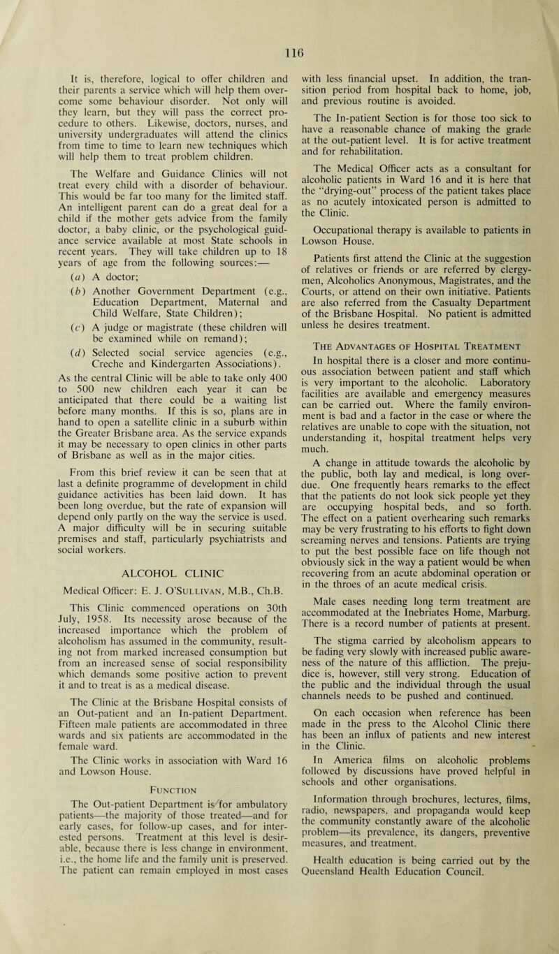 It is, therefore, logical to offer children and their parents a service which will help them over¬ come some behaviour disorder. Not only will they learn, but they will pass the correct pro¬ cedure to others. Likewise, doctors, nurses, and university undergraduates will attend the clinics from time to time to learn new techniques which will help them to treat problem children. The Welfare and Guidance Clinics will not treat every child with a disorder of behaviour. This would be far too many for the limited staff. An intelligent parent can do a great deal for a child if the mother gets advice from the family doctor, a baby clinic, or the psychological guid¬ ance service available at most State schools in recent years. They will take children up to 18 years of age from the following sources:— (a) A doctor; (b) Another Government Department (e.g., Education Department, Maternal and Child Welfare, State Children); (c) A judge or magistrate (these children will be examined while on remand); (d) Selected social service agencies (e.g., Creche and Kindergarten Associations). As the central Clinic will be able to take only 400 to 500 new children each year it can be anticipated that there could be a waiting list before many months. If this is so, plans are in hand to open a satellite clinic in a suburb within the Greater Brisbane area. As the service expands it may be necessary to open clinics in other parts of Brisbane as well as in the major cities. From this brief review it can be seen that at last a definite programme of development in child guidance activities has been laid down. It has been long overdue, but the rate of expansion will depend only partly on the way the service is used. A major difficulty will be in securing suitable premises and staff, particularly psychiatrists and social workers. ALCOHOL CLINIC Medical Officer: E. J. O’Sullivan, M.B., Ch.B. This Clinic commenced operations on 30th July, 1958. Its necessity arose because of the increased importance which the problem of alcoholism has assumed in the community, result¬ ing not from marked increased consumption but from an increased sense of social responsibility which demands some positive action to prevent it and to treat is as a medical disease. The Clinic at the Brisbane Hospital consists of an Out-patient and an In-patient Department. Fifteen male patients are accommodated in three wards and six patients are accommodated in the female ward. The Clinic works in association with Ward 16 and Lowson House. Function The Out-patient Department is for ambulatory patients—the majority of those treated—and for early cases, for follow-up cases, and for inter¬ ested persons. Treatment at this level is desir¬ able, because there is less change in environment, i.e., the home life and the family unit is preserved. The patient can remain employed in most cases with less financial upset. In addition, the tran¬ sition period from hospital back to home, job, and previous routine is avoided. The In-patient Section is for those too sick to have a reasonable chance of making the grade at the out-patient level. It is for active treatment and for rehabilitation. The Medical Officer acts as a consultant for alcoholic patients in Ward 16 and it is here that the “drying-out” process of the patient takes place as no acutely intoxicated person is admitted to the Clinic. Occupational therapy is available to patients in Lowson House. Patients first attend the Clinic at the suggestion of relatives or friends or are referred by clergy¬ men, Alcoholics Anonymous, Magistrates, and the Courts, or attend on their own initiative. Patients are also referred from the Casualty Department of the Brisbane Hospital. No patient is admitted unless he desires treatment. The Advantages of Hospital Treatment In hospital there is a closer and more continu¬ ous association between patient and staff which is very important to the alcoholic. Laboratory facilities are available and emergency measures can be carried out. Where the family environ¬ ment is bad and a factor in the case or where the relatives are unable to cope with the situation, not understanding it, hospital treatment helps very much. A change in attitude towards the alcoholic by the public, both lay and medical, is long over¬ due. One frequently hears remarks to the effect that the patients do not look sick people yet they are occupying hospital beds, and so forth. The effect on a patient overhearing such remarks may be very frustrating to his efforts to fight down screaming nerves and tensions. Patients are trying to put the best possible face on life though not obviously sick in the way a patient would be when recovering from an acute abdominal operation or in the throes of an acute medical crisis. Male cases needing long term treatment are accommodated at the Inebriates Home, Marburg. There is a record number of patients at present. The stigma carried by alcoholism appears to be fading very slowly with increased public aware¬ ness of the nature of this affliction. The preju¬ dice is, however, still very strong. Education of the public and the individual through the usual channels needs to be pushed and continued. On each occasion when reference has been made in the press to the Alcohol Clinic there has been an influx of patients and new interest in the Clinic. In America films on alcoholic problems followed by discussions have proved helpful in schools and other organisations. Information through brochures, lectures, films, radio, newspapers, and propaganda would keep the community constantly aware of the alcoholic problem—its prevalence, its dangers, preventive measures, and treatment. Health education is being carried out by the Queensland Health Education Council.