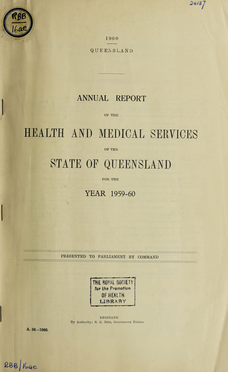 QUEENSLAND ANNUAL REPORT OF THE HEALTH AND MEDICAL SERVICES OF THE STATE OF QUEENSLAND FOR THE YEAR 1959-60 PRESENTED TO PARLIAMENT BY COMMAND A. 34—1960. —I THE ROYAL SOCIETY tor the Promotion OF HEALTH LIBRARY BRISBANE By Authority: S. G. Reid; Government Printer. j /kqe