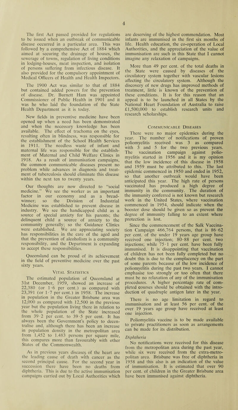 The first Act passed provided for regulations to be issued when an outbreak of communicable disease occurred in a particular area. This was followed by a comprehensive Act of 1884 which aimed at securing the drainage of houses, the sewerage of towns, regulation of living conditions in lodging-houses, meat inspection, and isolation of persons suffering from infectious disease. It also provided for the compulsory appointment of Medical Officers of Health and Health Inspectors. The 1900 Act was similar to that of 1884 but contained added powers for the prevention of disease. Dr. Burnett Ham was appointed Commissioner of Public Health in 1901 and it was he who laid the foundation of the State Health Department as it is today. New fields in preventive medicine have been opened up when a need has been demonstrated and when the necessary knowledge has been available. The effect of trachoma on the eyes, resulting often in blindness, was responsible for the establishment of the School Health Services in 1911. The needless waste of infant and maternal life was responsible for the establish¬ ment of Maternal and Child Welfare Clinics in 1918. As a result of immunisation campaigns, the common communicable diseases present no problem while advances in diagnosis and treat¬ ment of tuberculosis should eliminate this disease within the next ten to twenty years. Our thoughts are now directed to “social medicine.” We see the worker as an important factor in our economy and as a bread¬ winner; so the Division of Industrial Medicine was established to prevent disease in industry. We see the handicapped child as a source of special anxiety for his parents; the delinquent child a source of anxiety to the community generally; so the Guidance Clinics were established. We are appreciating society has responsibilities in the care of the aged and that the prevention of alcoholism is a community responsibility, and the Department is expanding to accept these responsibilities. Queensland can be proud of its achievement in the field of preventive medicine over the past sixty years. Vital Statistics The estimated population of Queensland at 31st December, 1959, showed an increase of 22,380 (or 1*6 per cent.) as compared with 23,391 (or 1-7 percent.) in 1958. The increase in population in the Greater Brisbane area was 12,000 as compared with 12,500 in the previous year but the population living there in relation to the whole population of the State increased from 39-2 per cent, to 39-5 per cent. It has always been the Government’s policy to decen¬ tralise and, although there has been an increase in population density in the metropolitan area from 1,452 to 1.483 persons per square mile, this compares more than favourably with other States of the Commonwealth. As in previous years diseases, of the heart are the leading cause of death with cancer as the second principal cause. For the second year in succession there have been no deaths from diphtheria. This is due to the active immunisation campaigns carried out by Local Authorities which are deserving of the highest commendation. Most infants are immunised in the first six months of life. Health education, the co-operation of Local Authorities, and the appreciation of the value of immunisation are such in this State that I cannot imagine any relaxation of campaigns. More than 49 per cent, of the total deaths in the State were caused by diseases of the circulatory system together with vascular lesions affecting the circulatory system. Although the discovery of new drugs has improved methods of treatment, little is known of the prevention of these conditions. It is for this reason that an appeal is to be launched in all States by the National Heart Foundation of Australia to raise £1,500,000 to establish research units and research scholarships. Communicable Diseases There were no major epidemics during the year. The number of notifications of proven poliomyelitis received was 3 as compared with 3 and 5 for the two previous years. The vaccination campaign against polio¬ myelitis started in 1956 and it is my opinion that the low incidence of this disease in 1958 and 1959 must be attributed to this. The last epidemic commenced in 1950 and ended in 1952, so that another outbreak would have been anticipated this year. The high rate of persons vaccinated has produced a high degree of immunity in the community. The duration of the immunity conferred is not known but research work in the United States, where vaccination commenced in 1954, should indicate when the booster dose should be given so as prevent the degree of immunity falling to an extent where protection is lost. Since the commencement of the Salk Vaccina¬ tion Campaign 466.764 persons, that is 86-62 per cent, of the under 19 years age group have received one injection; 80-88 per cent, two injections; while 75-1 per cent, have been fully immunised. It is disappointing that vaccination of children has not been fully completed but no doubt this is due to the complacency on the part of some parents because of the low incidence of poliomyelitis during the past two years. I cannot emphasise too strongly or too often that there must be no relaxation of any of the immunisation procedures. A higher percentage rate of com¬ pleted courses should be obtained with the intro¬ duction of quadruple antigen later in the year. There is no age limitation in regard to immunisation and at least 56 per cent, of the over 19 years age group have received at least one injection. Poliomyelitis vaccine is to be made available to private practitioners as soon as arrangements can be made for its distribution. Diphtheria No notifications were received for this disease from the metropolitan area during the past year, while six were received from the extra-metro¬ politan area. Brisbane was free of diphtheria in 1958 and this also is an indication of the value of immunisation. It is estimated that over 90 per cent, of children in the Greater Brisbane area have been immunised against diphtheria.