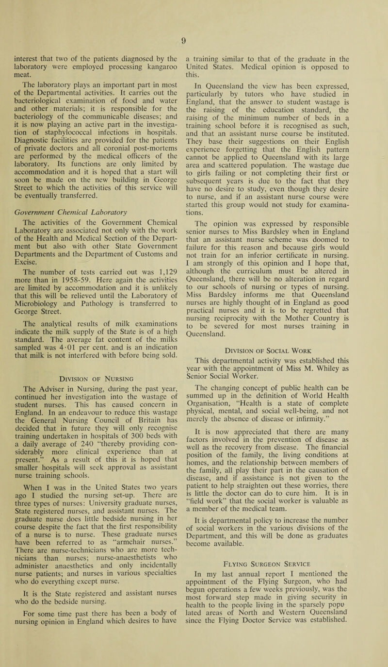 interest that two of the patients diagnosed by the laboratory were employed processing kangaroo meat. The laboratory plays an important part in most of the Departmental activities. It carries out the bacteriological examination of food and water and other materials; it is responsible for the bacteriology of the communicable diseases; and it is now playing an active part in the investiga¬ tion of staphylococcal infections in hospitals. Diagnostic facilities are provided for the patients of private doctors and all coronial post-mortems are performed by the medical officers of the laboratory. Its functions are only limited by accommodation and it is hoped that a start will soon be made on the new building in George Street to which the activities of this service will be eventually transferred. Government Chemical Laboratory The activities of the Government Chemical Laboratory are associated not only with the work of the Health and Medical Section of the Depart¬ ment but also with other State Government Departments and the Department of Customs and Excise. The number of tests carried out was 1,129 more than in 1958-59. Here again the activities are limited by accommodation and it is unlikely that this will be relieved until the Laboratory of Microbiology and Pathology is transferred to George Street. The analytical results of milk examinations indicate the milk supply of the State is of a high standard. The average fat content of the milks sampled was 4-01 per cent, and is an indication that milk is not interfered with before being sold. Division of Nursing The Adviser in Nursing, during the past year, continued her investigation into the wastage of student nurses. This has caused concern in England. In an endeavour to reduce this wastage the General Nursing Council of Britain has decided that in future they will only recognise training undertaken in hospitals of 300 beds with a daily average of 240 “thereby providing con¬ siderably more clinical experience than at present.” As a result of this it is hoped that smaller hospitals will seek approval as assistant nurse training schools. When I was in the United States two years ago I studied the nursing set-up. There are three types of nurses: University graduate nurses, State registered nurses, and assistant nurses. The graduate nurse does little bedside nursing in her course despite the fact that the first responsibility of a nurse is to nurse. These graduate nurses have been referred to as “armchair nurses.” There are nurse-technicians who are more tech¬ nicians than nurses; nurse-anaesthetists who administer anaesthetics and only incidentally nurse patients; and nurses in various specialties who do everything except nurse. It is the State registered and assistant nurses who do the bedside nursing. For some time past there has been a body of nursing opinion in England which desires to have a training similar to that of the graduate in the United States. Medical opinion is opposed to this. In Queensland the view has been expressed, particularly by tutors who have studied in England, that the answer to student wastage is the raising of the education standard, the raising of the minimum number of beds in a training school before it is recognised as such, and that an assistant nurse course be instituted. They base their suggestions on their English experience forgetting that the English pattern cannot be applied to Queensland with its large area and scattered population. The wastage due to girls failing or not completing their first or subsequent years is due to the fact that they have no desire to study, even though they desire to nurse, and if an assistant nurse course were started this group would not study for examina¬ tions. The opinion was expressed by responsible senior nurses to Miss Bardsley when in England that an assistant nurse scheme was doomed to failure for this reason and because girls would not train for an inferior certificate in nursing. I am strongly of this opinion and I hope that, although the curriculum must be altered in Queensland, there will be no alteration in regard to our schools of nursing or types of nursing. Miss Bardsley informs me that Queensland nurses are highly thought of in England as good practical nurses and it is to be regretted that nursing reciprocity with the Mother Country is to be severed for most nurses training in Queensland. Division of Social Work This departmental activity was established this year with the appointment of Miss M. Whiley as Senior Social Worker. The changing concept of public health can be summed up in the definition of World Health Organisation, “Health is a state of complete physical, mental, and social well-being, and not merely the absence of disease or infirmity.” It is now appreciated that there are many factors involved in the prevention of disease as well as the recovery from disease. The financial position of the family, the living conditions at homes, and the relationship between members of the family, all play their part in the causation of disease, and if assistance is not given to the patient to help straighten out these worries, there is little the doctor can do to cure him. It is in “field work” that the social worker is valuable as a member of the medical team. It is departmental policy to increase the number of social workers in the various divisions of the Department, and this will be done as graduates become available. Flying Surgeon Service In my last annual report I mentioned the appointment of the Flying Surgeon, who had begun operations a few weeks previously, was the most forward step made in giving security in health to the people living in the sparsely popu lated areas of North and Western Queensland since the Flying Doctor Service was established.