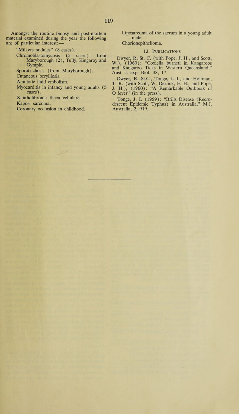 Amongst the routine biopsy and post-mortem material examined during the year the following are of particular interest:— “Milkers nodules” (8 cases). Chromoblastomycosis (5 cases): from Maryborough (2), Tully, Kingaroy and Gympie. Sporotrichosis (from Maryborough). Cutaneous berylliosis. Amniotic fluid embolism. Myocarditis in infancy and young adults (5 cases). Xanthofibroma theca cellulare. Kaposi sarcoma. Coronary occlusion in childhood. Liposarcoma of the sacrum in a young adult male. Chorionepithelioma. 13. Publications Dwyer, R. St. C. (with Pope, J. H., and Scott, W.), (1960): “Coxiella burned in Kangaroos and Kangaroo Ticks in Western Queensland,” Aust. J. exp. Biol. 38, 17. Dwyer, R. St.C., Tonge, J. I., and Hoffman, T. R. (with Scott, W. Derrick, E. H., and Pope, J. H.), (1960): “A Remarkable Outbreak of Q fever” (in the press). Tonge, J. I. (1959): “Brills Disease (Recru- descent Epidemic Typhus) in Australia,” M.J. Australia, 2, 919.
