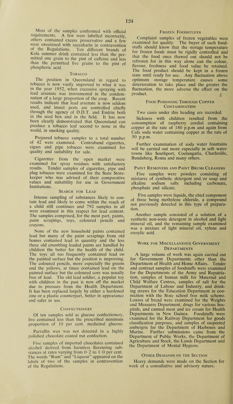Most of the samples conformed with official requirements. A few were labelled incorrectly, others contained excess preservative and a few were sweetened with saccaharin in contravention of the Regulations. Ten different brands of Kola summer drink contained less than the per¬ mitted one grain to the pint of caffeine and less than the permitted five grains to the pint of phosphoric acid. Tobacco The position in Queensland in regard to tobacco is now vastly improved to what it was in the year 1952, when excessive spraying with lead arsenate was instrumental in the condem¬ nation of a large proportion of the crop. Recent results indicate that lead arsenate is now seldom used, and insect pests are controlled chiefly through the agency of D.D.T. and Endrin both in the seed box and in the field. It has now been clearly demonstrated that Queensland can produce a tobacco leaf second to none in the world, in smoking quality. Prepared tobacco samples to a total number of 42 were examined. Contraband cigarettes, cigars and pipe tobacco were examined for quality and suitability for sale. Cigarettes from the open market were examined for spray residues with satisfactory results. Tender samples of cigarettes, pipe and plug tobacco were examined for the State Store¬ keeper who was advised of their comparative values and suitability for use in Government Institutions. Search for Lead Intense sampling of substances likely to con¬ tain lead and likely to come within the reach of a child still continues and 792 samples in all were examined in this respect for lead content. The samples comprised, for the most part, paints, paint scrapings, toys, coloured pencils and crayons. None of the new household paints contained lead but many of the paint scrapings from old homes contained lead in quantity and the less these old crumbling leaded paints are handled by children the better for the health of the child. The toys all too frequently contained lead on the painted surface but the position is improving. The coloured pencils, more especially the greens and the yellows, at times contained lead on the painted surface but the coloured core was usually free of lead. The old lead soldier, a popular toy with children in the past is now off the market due to pressure from the Health Department. It has been replaced largely by either a hardened zinc or a plastic counterpart, better in appearance and safer in use. Confectionery Of ten samples sold as glucose confectionery, five contained less than the prescribed minimum proportion of 10 per cent, medicinal glucose. Parraffin wax was not detected in a highly polished chocolate coated nut confection. Five samples of imported chocolates contained alcohol derived from harmless flavouring sub¬ stances at rates varying from 0 • 2 to 1-0 per cent. The words “Rum” and “Liqueur” appeared on the labels of two of the samples in contravention of the Regulations. Frozen Foodstuffs Complaint samples of frozen vegetables were examined for quality. The buyer of such food¬ stuffs should know that the storage temperature for frozen foods must be rigidly controlled and that the food once thawed out should not be refrozen for in this way alone can the colour, flavour, freshness and food value be retained. The food product should be kept in a frozen state until ready for use. Any fluctuation above optimum storage temperature causes some deterioration to take place and the greater the fluctuation, the more adverse the effect on the product. Food Poisoning Through Copper Contamination Two cases under this heading are recorded. Sickness with children resulted from the consumption of raspberry cordial containing copper at the rate of 180 p.p.m and again from Cafe soda water containing copper at the rate of 50 p.p.m. Further examination of soda water fountains will be carried out more especially in soft water towns like Southport, Coolangatta, Charleville, Bundaberg, Roma and many others. Paint Removers and Paint Brush Cleaners Five samples were powders consisting of mixtures of synthetic detergent and/or soap and alkaline sodium salts including carbonate, phosphate and silicate. Five samples were liquids, the chief component of three being methylene chloride, a compound not previously detected in this type of prepara¬ tion. Another sample consisted of a solution of a synthetic non-ionic detergent in alcohol and light mineral oil, and the remaining sample examined was a mixture of light mineral oil, xylene and cresylic acid. Work for Miscellaneous Government Departments A large volume of work was again carried out for Government Departments other than the Department of Health and Home Affairs. Tender and contract samples of foodstuffs were examined for the Departments of the Army and Repatria¬ tion, samples of human milk for Maternal and Child Welfare Centres, samples of salt for the Department of Labour and Industry, and drink¬ ing straws for the Education Department in con¬ nection with the State school free milk scheme. Loaves of bread were examined for the Weights and Measures Department, drugs for various hos¬ pitals, and canned meat and ice cream for Health Departments in New Guinea. Foodstuffs were examined for the Railway Department for goods classification purposes, and samples of suspected ambergris for the Department of Harbours and Marine. Further submissions came from the Department of Public Works, the Department of Agriculture and Stock, the Lands Department and the Department of Mental Hygiene. Other Demands on the Section Heavy demands were made on the Section for work of a consultative and advisory nature.