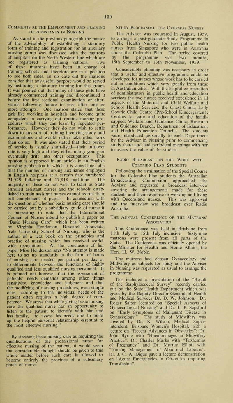 Comments re the Employment and Training of Assistants in Nursing As stated in the previous paragraph the matter of the advisability of establishing a statutory form of training and registration for an auxiliary nursing group was discussed with the matrons of hospitals on the North Western line which are not registered as training schools. Two of these matrons have been in charge of training schools and therefore are in a position to see both sides. In no case did the matrons consider that any useful purpose would be served by instituting a statutory training for this group. It was pointed out that many of these girls have already commenced training and discontinued it before the first sectional examination or after¬ wards following failure to pass after one or more attempts. One matron stated that these girls like working in hospitals and become quite competent in carrying out routine nursing pro¬ cedures which they can learn by repeated per¬ formance. Howe.ver they do not wish to settle down to any sort of training involving study and examinations and would rather take other work than do so. It was also stated that their period of service is usually short-lived—their turnover rate is very high and they either marry young or eventually drift into other occupations. This opinion is supported in an article in an English nursing publication in which it is stated inter alia that the number of nursing auxiliaries employed in English hospitals at a certain date numbered 21.529 full-time and 17,818 part-time. The majority of these do not wish to train as State enrolled assistant nurses and the schools estab¬ lished to train assistant nurses cannot recruit their full complement of pupils. In connection with the question of whether basic nursing care should be carried out by a subsidiary grade of nurse it is interesting to note that the International Council of Nurses intend to publish a paper on “Basic Nursing Care” which has been written by Virginia Henderson, Research Associate, Yale University School of Nursing, who is the author of a text book on the principles and practise of nursing which has received world¬ wide recognition. At the conclusion of her paper Miss Henderson says “No attempt is made here to set up standards in the form of hours of nursing care needed per patient per day or to differentiate between the functions of highly qualified and less qualified nursing personnel. It is pointed out however that the assessment of patients’ needs demands among other things sensitivity, knowledge and judgment and that the modifying of nursing procedures, even simple ones, according to the individual needs of the patient often requires a high degree of com¬ petence. We stress that while giving basic nursing care the qualified nurse has an opportunity to listen to the patient to identify with him and has family, to assess his needs and to build up the helpful personal relationship essential to the most effective nursing.” By stressing basic nursing care as requiring the qualifications of the professional nurse for effective nursing of the patient, it would seem that considerable thought should be given to this whole matter before such care is allowed to become entirely the province of a subsidiary grade of nurse. Study Programme for Overseas Nurses The Adviser was requested in August, 1959, to arrange a post-graduate Study Programme in Public Health Nursing for two public health nurses from Singapore who were in Australia under the Colombo Plan. The period covered by the programme was two months, 15th September to 13th November, 1959. Considerable planning was necessary in order that a useful and effective programme could be developed for nurses whose work has to be carried out in conditions which vary greatly from those in Australian cities. With the helpful co-operation of administrators in public health and education services the two nurses received experience in all aspects of the Maternal and Child Welfare and School Health Services; the Chest Clinic; Lady Gowrie Child Centre (Pre-School Kindergarten); Centres for care and education of the handi¬ capped; Welfare and Guidance Clinic; Research and Guidance Branch, Department of Education, and Health Education Council. The students were introduced personally to each Department by the Adviser in Nursing prior to commencing study there and had periodical meetings with her to assess the value of the studies. Radio Broadcast on the Work with Colombo Plan Students Following the termination of the Special Course for the Colombo Plan students the Australian Broadcasting Commission approached the Adviser and requested a broadcast interview covering the arrangements made for these students and their response to working and living with Queensland nurses. This was approved and the interview was broadcast over Radio Australia. The Annual Conference of the Matrons’ Association This Conference was held in Brisbane from 11th July to 15th July inclusive. Sixty-nine matrons were present from all parts of the State. The Conference was officially opened by the Minister for Health and Home Affairs, the Hon. H. W. Noble. The matrons had chosen Gynaecology and Midwifery as subjects for study and the Adviser in Nursing was requested as usual to arrange the programme. This included a presentation of the “Result of the Staphylococcal Survey” recently carried out by the State Health Department which was given by the Deputy Director-General of Health and Medical Services Dr. D. W. Johnson. Dr. Roger Salter lectured on “Special Aspects of Gynaecological Nursing” and Dr. L. P. Sapsford on “Early Symptoms of Malignant Disease in Gynaecology.” The study of Midwifery was covered by Dr. K. Wilson, Medical Super¬ intendent. Brisbane Women’s Hospital, with a lecture on “Recent Advances in Obstetrics”; Dr. John Byrne with “Haemorrhages in Midwifery Practice”; Dr. Charles Marks with “Toxaemias of Pregnancy” and Dr. Murray Elliott with “Nursing Management of Abnormal Labours”. Dr. J. C. A. Dique gave a lecture demonstration on “Acute Emergencies in Obstetrics requiring Transfusion”.