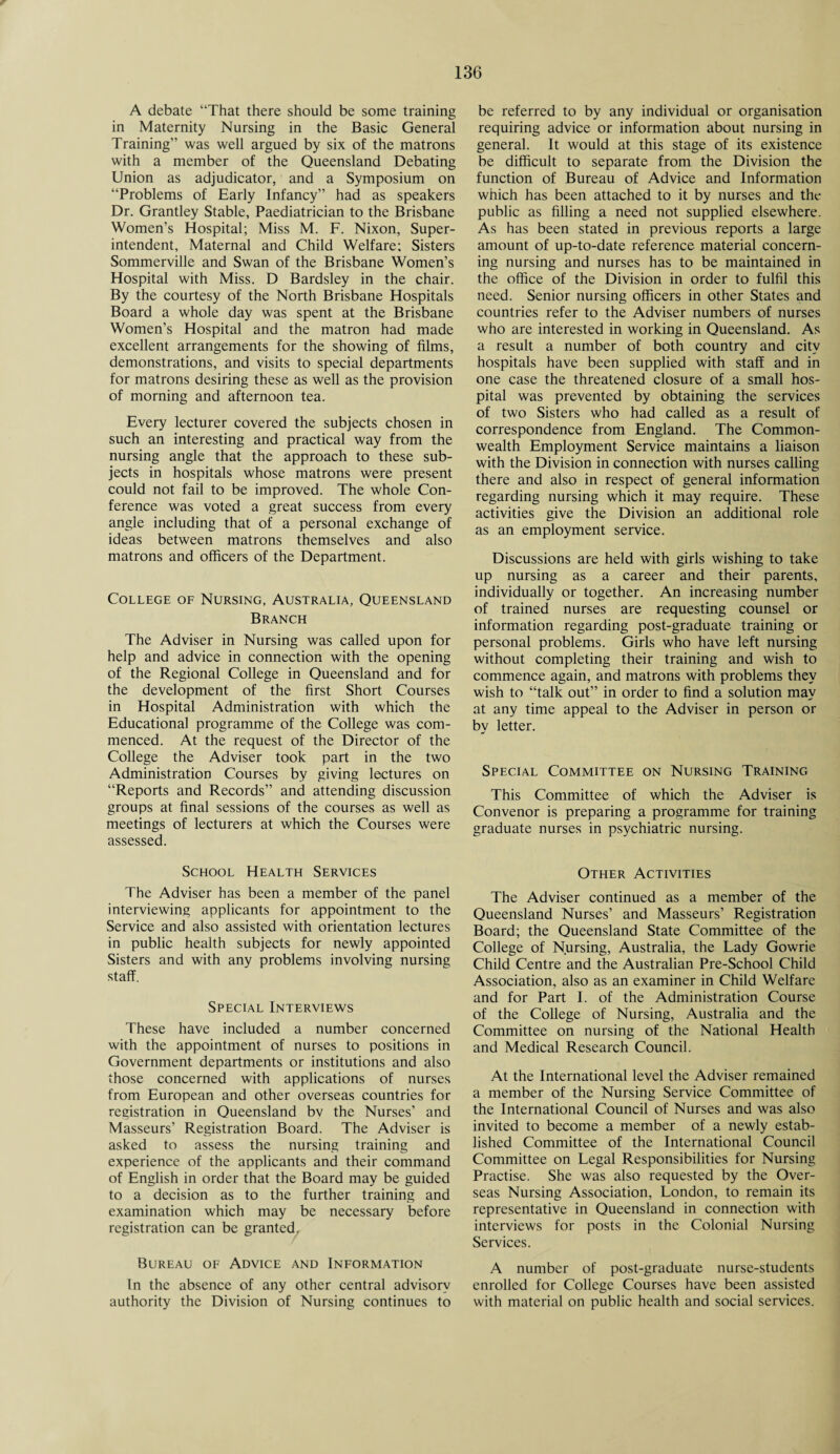 A debate “That there should be some training in Maternity Nursing in the Basic General Training” was well argued by six of the matrons with a member of the Queensland Debating Union as adjudicator, and a Symposium on “Problems of Early Infancy” had as speakers Dr. Grantley Stable, Paediatrician to the Brisbane Women’s Hospital; Miss M. F. Nixon, Super¬ intendent, Maternal and Child Welfare; Sisters Sommerville and Swan of the Brisbane Women’s Hospital with Miss. D Bardsley in the chair. By the courtesy of the North Brisbane Hospitals Board a whole day was spent at the Brisbane Women’s Hospital and the matron had made excellent arrangements for the showing of films, demonstrations, and visits to special departments for matrons desiring these as well as the provision of morning and afternoon tea. Every lecturer covered the subjects chosen in such an interesting and practical way from the nursing angle that the approach to these sub¬ jects in hospitals whose matrons were present could not fail to be improved. The whole Con¬ ference was voted a great success from every angle including that of a personal exchange of ideas between matrons themselves and also matrons and officers of the Department. College of Nursing, Australia, Queensland Branch The Adviser in Nursing was called upon for help and advice in connection with the opening of the Regional College in Queensland and for the development of the first Short Courses in Hospital Administration with which the Educational programme of the College was com¬ menced. At the request of the Director of the College the Adviser took part in the two Administration Courses by giving lectures on “Reports and Records” and attending discussion groups at final sessions of the courses as well as meetings of lecturers at which the Courses were assessed. School Health Services The Adviser has been a member of the panel interviewing applicants for appointment to the Service and also assisted with orientation lectures in public health subjects for newly appointed Sisters and with any problems involving nursing staff. Special Interviews These have included a number concerned with the appointment of nurses to positions in Government departments or institutions and also those concerned with applications of nurses from European and other overseas countries for registration in Queensland bv the Nurses’ and Masseurs’ Registration Board. The Adviser is asked to assess the nursing training and experience of the applicants and their command of English in order that the Board may be guided to a decision as to the further training and examination which may be necessary before registration can be granted. Bureau of Advice and Information In the absence of any other central advisory authority the Division of Nursing continues to be referred to by any individual or organisation requiring advice or information about nursing in general. It would at this stage of its existence be difficult to separate from the Division the function of Bureau of Advice and Information which has been attached to it by nurses and the public as filling a need not supplied elsewhere. As has been stated in previous reports a large amount of up-to-date reference material concern¬ ing nursing and nurses has to be maintained in the office of the Division in order to fulfil this need. Senior nursing officers in other States and countries refer to the Adviser numbers of nurses who are interested in working in Queensland. As a result a number of both country and city hospitals have been supplied with staff and in one case the threatened closure of a small hos¬ pital was prevented by obtaining the services of two Sisters who had called as a result of correspondence from England. The Common¬ wealth Employment Service maintains a liaison with the Division in connection with nurses calling there and also in respect of general information regarding nursing which it may require. These activities give the Division an additional role as an employment service. Discussions are held with girls wishing to take up nursing as a career and their parents, individually or together. An increasing number of trained nurses are requesting counsel or information regarding post-graduate training or personal problems. Girls who have left nursing without completing their training and wish to commence again, and matrons with problems they wish to “talk out” in order to find a solution may at any time appeal to the Adviser in person or by letter. Special Committee on Nursing Training This Committee of which the Adviser is Convenor is preparing a programme for training graduate nurses in psychiatric nursing. Other Activities The Adviser continued as a member of the Queensland Nurses’ and Masseurs’ Registration Board; the Queensland State Committee of the College of Nursing, Australia, the Lady Gowrie Child Centre and the Australian Pre-School Child Association, also as an examiner in Child Welfare and for Part I. of the Administration Course of the College of Nursing, Australia and the Committee on nursing of the National Health and Medical Research Council. At the International level the Adviser remained a member of the Nursing Service Committee of the International Council of Nurses and was also invited to become a member of a newly estab¬ lished Committee of the International Council Committee on Legal Responsibilities for Nursing Practise. She was also requested by the Over¬ seas Nursing Association, London, to remain its representative in Queensland in connection with interviews for posts in the Colonial Nursing Services. A number of post-graduate nurse-students enrolled for College Courses have been assisted with material on public health and social services.