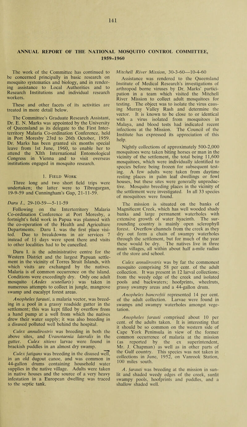 ANNUAL REPORT OF THE NATIONAL MOSQUITO CONTROL COMMITTEE, 1959-1960 The work of the Committee has continued to be concerned principally in basic research on mosquito systematics and biology, and in render¬ ing assistance to Local Authorities and to Research Institutions and individual research workers. These and other facets of its activities are treated in more detail below. The Committee’s Graduate Research Assistant, Dr. E. N. Marks was appointed by the University of Queensland as its delegate to the First Inter¬ territory Malaria Co-ordination Conference, held in Port Moresby 23rd to 26th October, 1959. Dr. Marks has been granted six months special leave from 1st June, 1960, to enable her to attend the Xlth International Entomological Congress in Vienna and to visit overseas institutions engaged in mosquito research. 1. Field Work Three long and two short field trips were undertaken; the latter were to Tibrogargan, 19-9-59 and Cunningham’s Gap, 21-11-59. Daru /., 29-10-59—5-11-59 Following on the Interterritory Malaria Co-ordination Conference at Port Moresby, a fortnight’s field work in Papua was planned with the co-operation of the Health and Agriculture Departments. Daru I. was the first place visi¬ ted. Due to breakdowns in air services 7 instead of 14 days were spent there and visits to other localities had to be cancelled. Daru I. is the administrative centre for the Western District and the largest Papuan settle¬ ment in the vicinity of Torres Strait Islands, with which visits are exchanged by the natives. Malaria is of common occurrence on the island. Conditions were exceedingly dry. Only one adult mosquito (Aedes scutellaris) was taken in numerous attempts to collect in jungle, mangrove swamp and eucalypt forest areas. Anopheles farauti, a malaria vector, was breed¬ ing in a pool in a grassy roadside gutter in the settlement; this was kept filled by overflow from a hand pump at a well from which the natives drew their water supply; it was also breeding in a disused polluted well behind the hospital. Culex annulirostris was breeding in both the above sites, and Uranotaenia lateralis in the gutter. Culex sitiens larvae were found in brackish puddles in an almost dry swamp. Culex fatigans was breeding in the disused well, in an old dugout canoe, and was common in 44-gallon drums containing household water supplies in the native village. Adults were taken in native houses and the source of a very heavy infestation in a European dwelling was traced to the septic tank. Mitchell River Mission, 30-3-60—10-4-60 Assistance was rendered to the Queensland Institute of Medical Research’s investigations of arthropod borne viruses by Dr. Marks’ partici¬ pation in a team which visited the Mitchell River Mission to collect adult mosquitoes for testing. The object was to isolate the virus caus¬ ing Murray Valley Rash and determine the vector. It is known to be close to or identical with a virus isolated from mosquitoes in Malaya, and blood tests had indicated recent infections at the Mission. The Council of the Institute has expressed its appreciation of this help. Nightly collections of approximately 500-2,000 mosquitoes were taken biting horses or man in the vicinity of the settlement, the total being 11,600 mosquitoes, which were individually identified to species before being frozen for subsequent test¬ ing. A few adults were taken from daytime resting places in palm leaf dwellings or fowl houses, but these sites were generally unproduc¬ tive. Mosquito breeding places in the vicinity of the settlement were investigated. In all 33 species of mosquitoes were found. The mission is situated on the banks of Magnificent Creek, which has well wooded shady banks and large permanent waterholes with extensive growth of water hyacinth. The sur¬ rounding country is mainly open sclerophyll forest. Overflow channels from the creek as they dry out form a chain of swampy waterholes through the settlement, but for much of the year these would be dry. The natives live in three main villages, all within about half a-mile radius of the store and school. Culex annulirostris was by far the commonest mosquito comprising 58 per cent, of the adult collection. It was present in 12 larval collections; from the weedy edge of the creek and isolated pools and backwaters; hoofprints, wheelruts, grassy swampy areas and a 44-gallon drum. Anopheles bancroftii represented 14 per cent, of the adult collection. Larvae were found in swamps and swampy waterholes amongst vege¬ tation. Anopheles farauti comprised about 10 per cent, of the adults taken. It is interesting that it should be so common on the western side of Cape York Peninsula in view of the former common occurrence of malaria at the mission (as reported by the ex superintendent, Mr. J. Chapman) as well as in other parts of the Gulf country. This species was not taken in collections in June, 1952, on Vanrook Station, 100 miles south. A. farauti was breeding at the mission in sun¬ lit and shaded weedy edges of the creek, sunlit swampy pools, hoofprints and puddles, and a shallow shaded well.