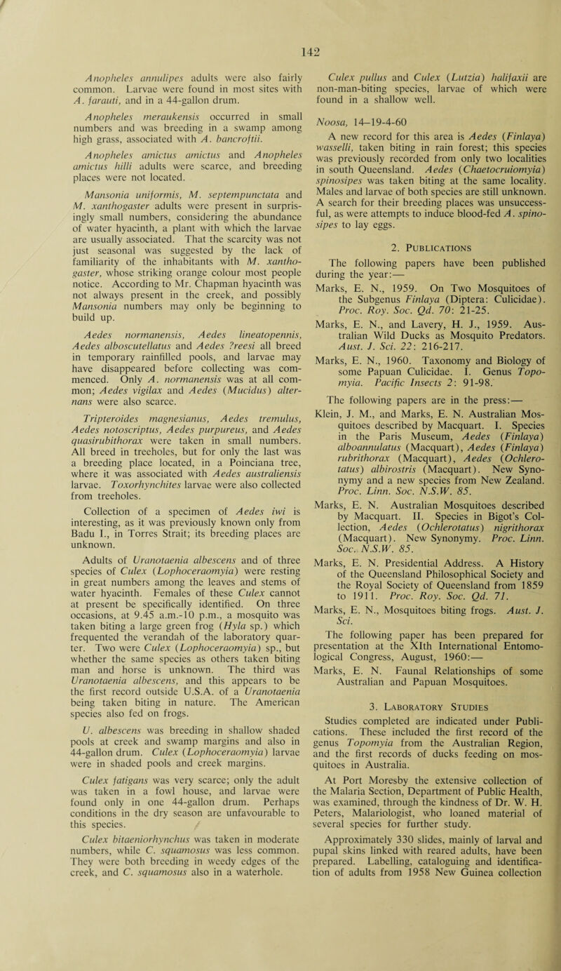 / 142 Anopheles annulipes adults were also fairly common. Larvae were found in most sites with A. farauti, and in a 44-gallon drum. Anopheles meraukensis occurred in small numbers and was breeding in a swamp among high grass, associated with A. bancroftii. Anopheles amictus amictus and Anopheles amictus hilli adults were scarce, and breeding places were not located. Mansonia uniformis, M. septempunctata and M. xanthogaster adults were present in surpris¬ ingly small numbers, considering the abundance of water hyacinth, a plant with which the larvae are usually associated. That the scarcity was not just seasonal was suggested by the lack of familiarity of the inhabitants with M. xantho¬ gaster, whose striking orange colour most people notice. According to Mr. Chapman hyacinth was not always present in the creek, and possibly Mansonia numbers may only be beginning to build up. Aedes normanensis, Aedes lineatopennis, Aedes alboscutellatus and Aedes ?reesi all breed in temporary rainfilled pools, and larvae may have disappeared before collecting was com¬ menced. Only A. normanensis was at all com¬ mon; Aedes vigilax and Aedes (Mucidus) alter- nans were also scarce. Tripteroides magnesianus, Aedes tremulus, Aedes notoscriptus, Aedes purpureus, and Aedes quasirubithorax were taken in small numbers. All breed in treeholes, but for only the last was a breeding place located, in a Poinciana tree, where it was associated with Aedes australiensis larvae. Toxorhynchites larvae were also collected from treeholes. Collection of a specimen of Aedes iwi is interesting, as it was previously known only from Badu I., in Torres Strait; its breeding places are unknown. Adults of Uranotaenia albescens and of three species of Culex (Lophoceraomyia) were resting in great numbers among the leaves and stems of water hyacinth. Females of these Culex cannot at present be specifically identified. On three occasions, at 9.45 a.m.-lO p.m., a mosquito was taken biting a large green frog (Hyla sp.) which frequented the verandah of the laboratory quar¬ ter. Two were Culex (Lophoceraomyia) sp., but whether the same species as others taken biting man and horse is unknown. The third was Uranotaenia albescens, and this appears to be the first record outside U.S.A. of a Uranotaenia being taken biting in nature. The American species also fed on frogs. U. albescens was breeding in shallow shaded pools at creek and swamp margins and also in 44-gallon drum. Culex (Lophoceraomyia) larvae were in shaded pools and creek margins. Culex fatigans was very scarce; only the adult was taken in a fowl house, and larvae were found only in one 44-gallon drum. Perhaps conditions in the dry season are unfavourable to this species. Culex bitaeniorhynchus was taken in moderate numbers, while C. squamosus was less common. They were both breeding in weedy edges of the creek, and C. squamosus also in a waterhole. Culex pullus and Culex (Lutzia) halifaxii are non-man-biting species, larvae of which were found in a shallow well. Noosa, 14-19-4-60 A new record for this area is Aedes {Finlaya) wasselli, taken biting in rain forest; this species was previously recorded from only two localities in south Queensland. Aedes (Chaetocruiomyia) spinosipes was taken biting at the same locality. Males and larvae of both species are still unknown. A search for their breeding places was unsuccess¬ ful, as were attempts to induce blood-fed A. spino¬ sipes to lay eggs. 2. Publications The following papers have been published during the year:— Marks, E. N., 1959. On Two Mosquitoes of the Subgenus Finlaya (Diptera: Culicidae). Proc. Roy. Soc. Qd. 70: 21-25. Marks, E. N., and Lavery, H. J., 1959. Aus¬ tralian Wild Ducks as Mosquito Predators. Aust. J. Sci. 22: 216-217. Marks, E. N., 1960. Taxonomy and Biology of some Papuan Culicidae. I. Genus Topo- myia. Pacific Insects 2: 91-98.’ The following papers are in the press: — Klein, J. M., and Marks, E. N. Australian Mos¬ quitoes described by Macquart. I. Species in the Paris Museum, Aedes (Finlaya) alboannulatus (Macquart), Aedes (Finlaya) rubrithorax (Macquart), Aedes (Ochlero- tatus) albirostris (Macquart). New Syno¬ nymy and a new species from New Zealand. Proc. Linn. Soc. N.S.W. 85. Marks, E. N. Australian Mosquitoes described by Macquart. II. Species in Bigot’s Col¬ lection, Aedes (Ochlerotatus) nigrithorax (Macquart). New Synonymy. Proc. Linn. Soc. N.S.W. 85. Marks, E. N. Presidential Address. A History of the Queensland Philosophical Society and the Royal Society of Queensland from 1859 to 1911. Proc. Roy. Soc. Qd. 71. Marks, E. N., Mosquitoes biting frogs. Aust. J. Sci. The following paper has been prepared for presentation at the Xlth International Entomo¬ logical Congress, August, 1960:— Marks, E. N. Faunal Relationships of some Australian and Papuan Mosquitoes. 3. Laboratory Studies Studies completed are indicated under Publi¬ cations. These included the first record of the genus Topomyia from the Australian Region, and the first records of ducks feeding on mos¬ quitoes in Australia. At Port Moresby the extensive collection of the Malaria Section, Department of Public Health, was examined, through the kindness of Dr. W. H. Peters, Malariologist, who loaned material of several species for further study. Approximately 330 slides, mainly of larval and pupal skins linked with reared adults, have been prepared. Labelling, cataloguing and identifica¬ tion of adults from 1958 New Guinea collection