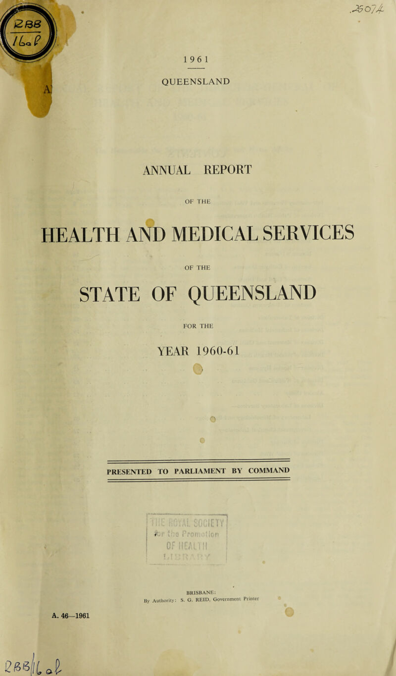 QUEENSLAND a: ANNUAL REPORT OF THE HEALTH AND MEDICAL SERVICES OF THE STATE OF QUEENSLAND FOR THE YEAR 1960-61 © o PRESENTED TO PARLIAMENT BY COMMAND ' E.F 5 nnirtv 1 Oulu l 1 fOP io?lon ; nr 11ri U i 1!... l\ l 1 jj 1 t **■ r> i t V #• 4 .»«> \ 1 * y A. 46—1961 BRISBANE: By Authority: S. G. REID, Government Printer O ©