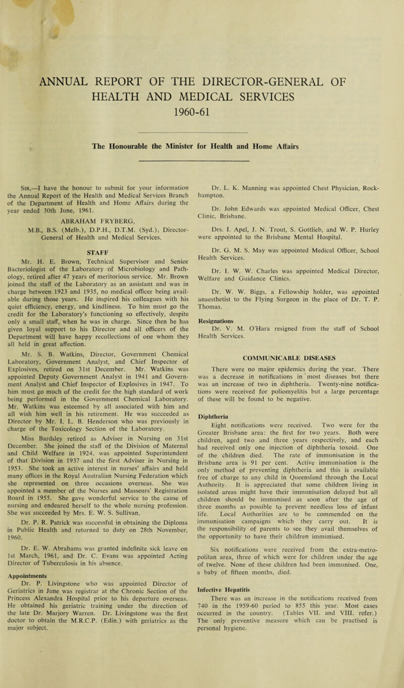 ANNUAL REPORT OF THE DIRECTOR-GENERAL OF HEALTH AND MEDICAL SERVICES 1960-61 The Honourable the Minister for Health and Home Affairs Sir,—I have the honour to submit for your information the Annual Report of the Health and Medical Services Branch of the Department of Health and Home Affairs during the year ended 30th June, 1961. ABRAHAM FRYBERG, M.B., B.S. (Melb.), D.P.H., D.T.M. (Syd.), Director- General of Health and Medical Services. STAFF Mr. H. E. Brown, Technical Supervisor and Senior Bacteriologist of the Laboratory of Microbiology and Path¬ ology, retired after 47 years of meritorious service. Mr. Brown joined the staff of the Laboratory as an assistant and was in charge between 1923 and 1935, no medical officer being avail¬ able during those years. He inspired his colleagues with his quiet efficiency, energy, and kindliness. To him must go the credit for the Laboratory’s functioning so effectively, despite only a small staff, when he was in charge. Since then he has given loyal support to his Director and all officers of the Department will have happy recollections of one whom they all held in great affection. Mr. S. B. Watkins, Director, Government Chemical Laboratory, Government Analyst, and Chief Inspector of Explosives, retired on 31st December. Mr. Watkins was appointed Deputy Government Analyst in 1941 and Govern¬ ment Analyst and Chief Inspector of Explosives in 1947. To him must go much of the credit for the high standard of work being performed in the Government Chemical Laboratory. Mr. Watkins was esteemed by all associated with him and all wish him well in his retirement. He was succeeded as Director by Mr. I. L. B. Henderson who was previously in charge of the Toxicology Section of the Laboratory. Miss Bardsley retired as Adviser in Nursing on 31st December. She joined the staff of the Division of Maternal and Child Welfare in 1924, was appointed Superintendent of that Division in 1937 and the first Adviser in Nursing in 1953. She took an active interest in nurses’ affairs and held many offices in the Royal Australian Nursing Federation which she represented on three occasions overseas. She was appointed a member of the Nurses and Masseurs’ Registration Board in 1955. She gave wonderful service to the cause of nursing and endeared herself to the whole nursing profession. She was succeeded by Mrs. E. W. S. Sullivan. Dr. P. R. Patrick was successful in obtaining the Diploma in Public Health and returned to duty on 28th November, 1960. Dr. E. W. Abrahams was granted indefinite sick leave on 1st March, 1961, and Dr. C. Evans was appointed Acting Director of Tuberculosis in his absence. Appointments Dr. P. Livingstone who was appointed Director of Geriatrics in June was registrar at the Chronic Section of the Princess Alexandra Hospital prior to his departure overseas. He obtained his geriatric training under the direction of the late Dr. Marjory Warren. Dr. Livingstone was the first doctor to obtain the M.R.C.P. (Edin.) with geriatrics as the major subject. Dr. L. K. Manning was appointed Chest Physician, Rock¬ hampton. Dr. John Edwards was appointed Medical Officer, Chest Clinic, Brisbane. Drs. I. Apel, J. N. Trout, S. Gottlieb, and W. P. Hurley were appointed to the Brisbane Mental Hospital. Dr. G. M. S. May was appointed Medical Officer, School Health Services. Dr. I. W. W. Charles was appointed Medical Director, Welfare and Guidance Clinics. Dr. W. W. Biggs, a Fellowship holder, was appointed anaesthetist to the Flying Surgeon in the place of Dr. T. P. Thomas. Resignations Dr. V. M. O’Hara resigned from the staff of School Health Services. COMMUNICABLE DISEASES There were no major epidemics during the year. There was a decrease in notifications in most diseases but there was an increase of two in diphtheria. Twenty-nine notifica¬ tions were received for poliomyelitis but a large percentage of these will be found to be negative. Diphtheria Eight notifications were received. Two were for the Greater Brisbane area: the first for two years. Both were children, aged two and three years respectively, and each had received only one injection of diphtheria toxoid. One of the children died. The rate of immunisation in the Brisbane area is 91 per cent. Active immunisation is the only method of preventing diphtheria and this is available free of charge to any child in Queensland through the Local Authority. It is appreciated that some children living in isolated areas might have their immunisation delayed but all children should be immunised as soon after the age of three months as possible to prevent needless loss of infant life. Local Authorities are to be commended on the immunisation campaigns which they carry out. It is the responsibility of parents to see they avail themselves of the opportunity to have their children immunised. Six notifications were received from the extra-metro¬ politan area, three of which were for children under the age of twelve. None of these children had been immunised. One, a baby of fifteen months, died. Infective Hepatitis There was an increase in the notifications received from 740 in the 1959-60 period to 855 this year. Most cases occurred in the country. (Tables VII. and VIII. refer.) The only preventive measure which can be practised is personal hygiene.
