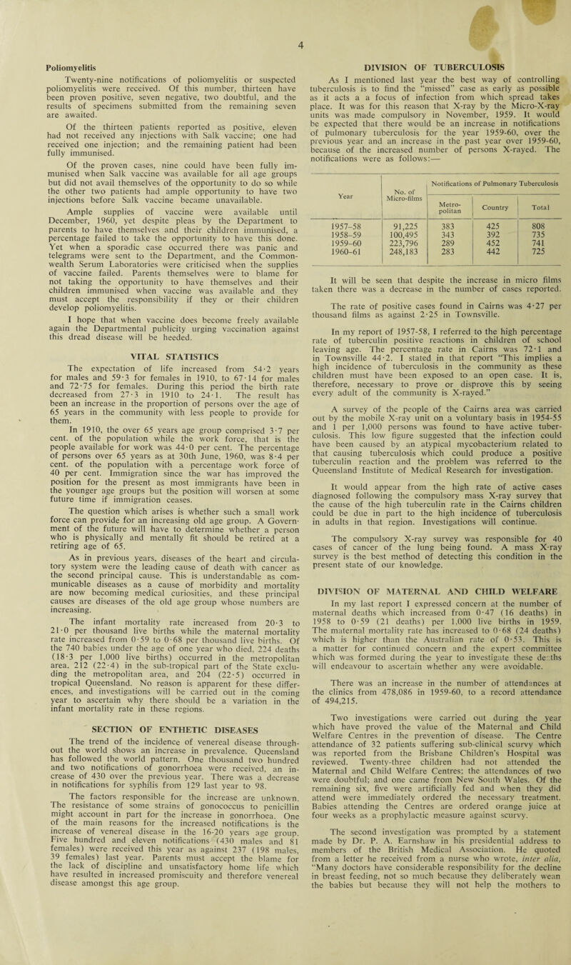 Poliomyelitis Twenty-nine notifications of poliomyelitis or suspected poliomyelitis were received. Of this number, thirteen have been proven positive, seven negative, two doubtful, and the results of specimens submitted from the remaining seven are awaited. Of the thirteen patients reported as positive, eleven had not received any injections with Salk vaccine; one had received one injection; and the remaining patient had been fully immunised. Of the proven cases, nine could have been fully im¬ munised when Salk vaccine was available for all age groups but did not avail themselves of the opportunity to do so while the other two patients had ample opportunity to have two injections before Salk vaccine became unavailable. Ample supplies of vaccine were available until December, 1960, yet despite pleas by the Department to parents to have themselves and their children immunised, a percentage failed to take the opportunity to have this done. Yet when a sporadic case occurred there was panic and telegrams were sent to the Department, and the Common¬ wealth Serum Laboratories were criticised when the supplies of vaccine failed. Parents themselves were to blame for not taking the opportunity to have themselves and their children immunised when vaccine was available and they must accept the responsibility if they or their children develop poliomyelitis. I hope that when vaccine does become freely available again the Departmental publicity urging vaccination against this dread disease will be heeded. VITAL STATISTICS The expectation of life increased from 54-2 years for males and 59-3 for females in 1910, to 67-14 for males and 72-75 for females. During this period the birth rate decreased from 27-3 in 1910 to 24-1. The result has been an increase in the proportion of persons over the age of 65 years in the community with less people to provide for them. In 1910, the over 65 years age group comprised 3-7 per cent, of the population while the work force, that is the people available for work was 44-0 per cent. The percentage of persons over 65 years as at 30th June, 1960, was 8-4 per cent, of the population with a percentage work force of 40 per cent. Immigration since the war has improved the position for the present as most immigrants have been in the younger age groups but the position will worsen at some future time if immigration ceases. The question which arises is whether such a small work force can provide for an increasing old age group. A Govern¬ ment of the future will have to determine whether a person who is physically and mentally fit should be retired at a retiring age of 65. As in previous years, diseases of the heart and circula¬ tory system were the leading cause of death with cancer as the second principal cause. This is understandable as com¬ municable diseases as a cause of morbidity and mortality are now becoming medical curiosities, and these principal causes are diseases of the old age group whose numbers are increasing. The infant mortality rate increased from 20-3 to 21-0 per thousand live births while the maternal mortality rate increased from 0-59 to 0-68 per thousand live births. Of the 740 babies under the age of one year who died, 224 deaths (18-3 per 1.000 live births) occurred in the metropolitan area. 212 (22-4) in the sub-tropical part of the State exclu¬ ding the metropolitan area, and 204 (22-5) occurred in tropical Queensland. No reason is apparent for these differ¬ ences, and investigations will be carried out in the coming year to ascertain why there should be a variation in the infant mortality rate in these regions. SECTION OF ENTHETIC DISEASES The trend of the incidence of venereal disease through¬ out the world shows an increase in prevalence, Queensland has followed the world pattern. One thousand two hundred and two notifications of gonorrhoea were received, an in¬ crease of 430 over the previous year. There was a decrease in notifications for syphilis from 129 last year to 98. The factors responsible for the increase are unknown. The resistance of some strains of gonococcus to penicillin might account in part for the increase in gonorrhoea. One of the main reasons for the increased notifications is the increase of venereal disease in the 16-20 years age group. Five hundred and eleven notifications (430 males and 81 females) were received this year as against 237 (198 males, 39 females) last year. Parents must accept the blame for the lack of discipline and unsatisfactory home life which have resulted in increased promiscuity and therefore venereal disease amongst this age group. DIVISION OF TUBERCULOSIS As I mentioned last year the best way of controlling tuberculosis is to find the “missed” case as early as possible as it acts a a focus of infection from which spread takes place. It was for this reason that X-ray by the Micro-X-ray units was made compulsory in November, 1959. It would be expected that there would be an increase in notifications of pulmonary tuberculosis for the year 1959-60, over the previous year and an increase in the past year over 1959-60, because of the increased number of persons X-rayed. The notifications were as follows:— Year No. of Micro-films Notifications of Pulmonary Tuberculosis Metro¬ politan Country Total 1957-58 91,225 383 425 808 1958-59 100,495 343 392 735 1959-60 223,796 289 452 741 1960-61 248,183 283 442 725 It will be seen that despite the increase in micro films taken there was a decrease in the number of cases reported. The rate of positive cases found in Cairns was 4-27 per thousand films as against 2-25 in Townsville. In my report of 1957-58, I referred to the high percentage rate of tuberculin positive reactions in children of school leaving age. The percentage rate in Cairns was 72-1 and in Townsville 44-2. I stated in that report “This implies a high incidence of tuberculosis in the community as these children must have been exposed to an open case. It is, therefore, necessary to prove or disprove this by seeing every adult of the community is X-rayed.” A survey of the people of the Cairns area was carried out by the mobile X-ray unit on a voluntary basis in 1954-55 and 1 per 1,000 persons was found to have active tuber¬ culosis. This low figure suggested that the infection could have been caused by an atypical mycobacterium related to that causing tuberculosis which could produce a positive tuberculin reaction and the problem was referred to the Queensland Institute of Medical Research for investigation. It would appear from the high rate of active cases diagnosed following the compulsory mass X-ray survey that the cause of the high tuberculin rate in the Cairns children could be due in part to the high incidence of tuberculosis in adults in that region. Investigations will continue. The compulsory X-ray survey was responsible for 40 cases of cancer of the lung being found. A mass X-ray survey is the best method of detecting this condition in the present state of our knowledge. DIVISION OF MATERNAL AND CHILD WELFARE In my last report I expressed concern at the number of maternal deaths which increased from 0-47 (16 deaths) in 1958 to 0-59 (21 deaths) per 1,000 live births in 1959. The maternal mortality rate has increased to 0-68 (24 deaths) which is higher than the Australian rate of 0-53. This is a matter for continued concern and the expert committee which was formed during the year to investigate these der.ths will endeavour to ascertain whether any were avoidable. There was an increase in the number of attendances at the clinics from 478,086 in 1959-60, to a record attendance of 494,215. Two investigations were carried out during the year which have proved the value of the Maternal and Child Welfare Centres in the prevention of disease. The Centre attendance of 32 patients suffering sub-clinical scurvy which was reported from the Brisbane Children’s Hospital was reviewed. Twenty-three children had not attended the Maternal and Child Welfare Centres; the attendances of two were doubtful; and one came from New South Wales. Of the remaining six, five were artificially fed and when they did attend were immediately ordered the necessary treatment. Babies attending the Centres are ordered orange juice at four weeks as a prophylactic measure against scurvy. The second investigation was prompted by a statement made by Dr. P. A. Earnshaw in his presidential address to members of the British Medical Association. He quoted from a letter he received from a nurse who wrote, inter alia, “Many doctors have considerable responsibility for the decline in breast feeding, not so much because they deliberately wean the babies but because they will not help the mothers to