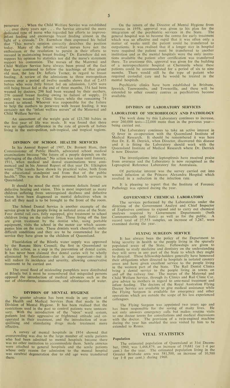 persevere . . . When the Child Welfare Service was established . . over thirty years ago . . . the Service attracted the more dedicated type of nurse who regarded her efforts to improve- infant feeding and encourage breast feeding almost in the light of a crusade.” Dr. Earnshaw then expressed his belief that “This nurse’s opinion correctly describes the position today. Many of the infant welfare nurses have not the enthusiasm or the resolution to persist in their efforts to succeed in maintaining breast feeding.” Dr. Earnshaw did not support his opinion by statistics nor did the nurse’s statement support his contention. The nurses of the Maternal and Child Welfare Service have always been proud of the fact they have continued to follow the teachings of that grand old man, the late Dr. Jefferis Turner, in regard to breast feeding. A review of the admissions to three metropolitan centres over a period of twelve months shows that of 2,455 babies who were fully breast fed on admission, 1,450 were still being breast fed at the end of three months, 354 had been weaned by doctors, 298 had been weaned by their mothers, 256 ceased breast feeding owing to failure of supply, 23 only were weaned by Clinic Sisters while the remaining 74 ceased to attend. Whoever was responsible for the failure to help the mothers to persevere with breast feeding, it was certainly not the “infant welfare nurses” of the Maternal and Child Welfare Service. An assessment of the weight gain of 123,780 babies in the first year of life was made. It was found that there was no significant difference in the rate of growth of babies living in the metropolitan, sub-tropical, and tropical regions. DIVISION OF SCHOOL HEALTH SERVICES In his Annual Report of 1907, Dr. Burnett Ham, then Commissioner of Public Health, advocated school medical examinations because “the future of a people depends on the upbringing of the children.” No action was taken until lanuary, 1911, when medical and dental examinations were com¬ menced and in his Annual Report of that year Dr. Elkington wrote “The results have shown its practical value, both from the educational standpoint and from that of the public health.” This was the first of the personal health services in Queensland. It should be noted the most common defects found are defective hearing and vision. This is most important as many children suffering from unrecognised deafness and defective vision have been diagnosed as mental defectives when in fact all they need is to be brought to the front of the room. The School Dental Service is another example of the service given to the people living in isolated areas of the State. Four dental rail cars, fully equipped, give treatment to school children living on the railway line. Those living off the line are given treatment by the dentist who, using portable equipment, visits the school in the motor car which accom¬ panies him on the train. These dentists work cheerfully under difficult conditions and they are to be commended for the service they have given to the children of Queensland. Fluoridation of the Biloela water supply was approved by the Banana Shire Council, the first in Queensland to take this action, as a step in the prevention of dental caries. It has never been claimed that dental caries will be wholly eliminated by fluoridation—diet is also important—but it will reduce its incidence and severity, allowing conservative treatment to be carried out. The usual flood of misleading pamphlets were distributed at Biloela but it must be remembered that misguided persons opposed the introduction of medical advances such as the use of chloroform, immunisation, and chlorination of water. DIVISION OF MENTAL HYGIENE No greater advance has been made in any section of the Health and Medical Services than that made in the Division of Mental Hygiene. It has been realised that the restrictions used in the past to control patients were unneces¬ sary. With the introduction of the “open” ward system, patients lost their aggressive or frightened attitude and co¬ operated in their treatment, and the introduction of tran- quillising and stimulating drugs made treatment more effective. A survey of mental hospitals in 1954 showed that overcrowding was due to the large number of senile patients who had been admitted to mental hospitals because there was no other institution to accommodate them. Senile annexes were attached to general hospitals and the senile patients whose only reason for admission to the mental hospital was cerebral degeneration due to old age were transferred there. On the return of the Director of Mental Hygiene from overseas in 1959, approval was given to his plan for the integration of the psychiatric services in the State. The general hospital was to become the centre for early treatment which was so effective and rapid that it was often only a matter of weeks until the patient could be transferred to outpatients. It was realised that if a longer stay in hospital were required the patient must be transferred to another institution and as the mental hospitals were the only institu¬ tions available the patient after certification was transferred there. To overcome this, approval was given for the building of a neuropsychiatric hospital at Chermside where these patients could be accommodated for a period of six to nine months. There would still be the type of patient who required custodial care and he would be treated in the mental hospitals. Psychiatric clinics have been established in Brisbane, Ipswich, Toowoomba, and Townsville, and these will be extended to other country centres as psychiatrists become available. DIVISION OF LABORATORY SERVICES LABORATORY OF MICROBIOLOGY AND PATHOLOGY The work done by this Laboratory continues to increase, over 260,000 tests—22,000 more than in the previous year— being carried out. The Laboratory continues to take an active interest in Q fever in co-operation with the Queensland Institute of Medical Research. It should be remembered it was here that Dr. E. H. Derrick, when Director, discovered this disease and it is fitting the Laboratory should work with the Queensland Institute of Medical Research where Dr. Derrick is now Director. The investigations into leptospirosis have received praise from overseas and the Laboratory is now recognised as the Leptospiral Reference Laboratory for Australasia. Of particular interest was the survey carried out into wound infection at the Princess Alexandra Hospital which resulted in a reduction in the infection rate. It is pleasing to report that the Institute of Forensic Pathology was opened during the year. GOVERNMENT CHEMICAL LABORATORY The services performed by the Laboratories under the direction of the Government Analyst and Chief Inspector of Explosives continue to expand and to carry out chemical analyses required by Government Departments (both Commonwealth and State) as well as for the public. A record total of 27,553 samples, an increase of 3,267, were examined during the year. FLYING SURGEON SERVICE It has always been the policy of the Department to bring security in health to the people living in the sparsely populated areas of the State. Fellowships are given to students to study medicine and dentistry on the understanding they will serve in any part of the State to which they might be directed. These fellowship-holders generally have honoured their obligations when directed to hospitals in isolated country areas and have given excellent service to the people living in the western part of the State. The Rail Dental Clinics bring a dental service to the people living in towns on and off the railway line. The nurses of the Maternal and Child Welfare Service, through its Clinics and Rail Clinic Car. give advice to mothers in regard to ante-natal treatment and infant feeding. The doctors of the Royal Australian Flying Doctor Service are available to give medical assistance while the Flying Surgeon is available for emergency and other operations which are outside the scope of his less experienced colleagues. The Flying Surgeon was appointed two years ago and has been responsible for the saving of many lives. He not only answers emergency calls but makes routine visits to one doctor towns for consultations and medical discussions with the doctor. The provision of a twin-engined machine during the year has enabled the area visited by him to be extended to Roma. VITAL STATISTICS Population The estimated population of Queensland at 31st Decem¬ ber, 1960, was 1,466,879, an increase of 19,681 (or 1-4 per cent.) for the year. The estimated population living in the Greater Brisbane area was 581,500, an increase of 10,500 (or 1-8 per cent.) during 1960.
