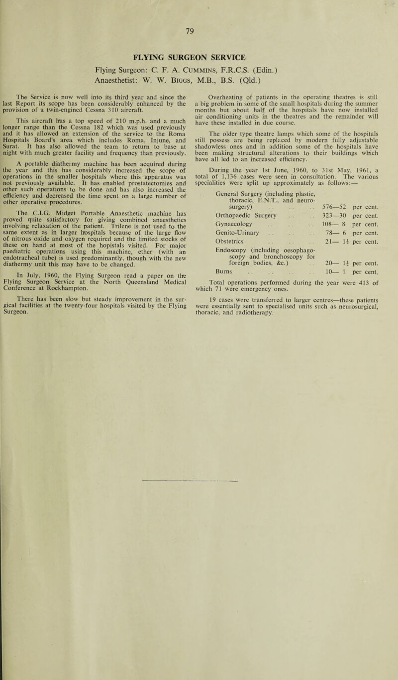FLYING SURGEON SERVICE Flying Surgeon: C. F. A. Cummins, F.R.C.S. (Edin.) Anaesthetist: W. W. Biggs, M.B., B.S. (Qld.) The Service is now well into its third year and since the last Report its scope has been considerably enhanced by the provision of a twin-engined Cessna 310 aircraft. This aircraft has a top speed of 210 m.p.h. and a much longer range than the Cessna 182 which was used previously and it has allowed an extension of the service to the Roma Hospitals Board’s area which includes Roma, Injune, and Surat. It has also allowed the team to return to base at night with much greater facility and frequency than previously. A portable diathermy machine has been acquired during the year and this has considerably increased the scope of operations in the smaller hospitals where this apparatus was not previously available. It has enabled prostatectomies and other such operations to be done and has also increased the efficiency and decreased the time spent on a large number of other operative procedures. The C.I.G. Midget Portable Anaesthetic machine has proved quite satisfactory for giving combined anaesthetics involving relaxation of the patient. Trilene is not used to the same extent as in larger hospitals because of the large flow of nitrous oxide and oxygen required and the limited stocks of these on hand at most of the hopistals visited. For major paediatric operations using this machine, ether (with an endotracheal tube) is used predominantly, though with the new diathermy unit this may have to be changed. In July, 1960, the Flying Surgeon read a paper on the Flying Surgeon Service at the North Queensland Medical Conference at Rockhampton. There has been slow but steady improvement in the sur¬ gical facilities at the twenty-four hospitals visited by the Flying Surgeon. Overheating of patients in the operating theatres is still a big problem in some of the small hospitals during the summer months but about half of the hospitals have now installed air conditioning units in the theatres and the remainder will have these installed in due course. The older type theatre lamps which some of the hospitals still possess are being replaced by modern fully adjustable shadowless ones and in addition some of the hospitals have been making structural alterations to their buildings which have all led to an increased efficiency. During the year 1st June, 1960, to 31st May, 1961, a total of 1,136 cases were seen in consultation. The various specialities were split up approximately as follows: — General Surgery (including plastic, thoracic, E.N.T., and neuro- surgery) 576—52 per cent. Orthopaedic Surgery 323—30 per cent. Gynaecology 108— 8 per cent. Genito-Urinary 78— 6 per cent. Obstetrics 21— li per cent. Endoscopy (including oesophago- scopy and bronchoscopy foi foreign bodies, &c.) 20— H per cent. Burns 10— 1 per cent. Total operations performed during the year were 413 of which 71 were emergency ones. 19 cases were transferred to larger centres—these patients were essentially sent to specialised units such as neurosurgical, thoracic, and radiotherapy.