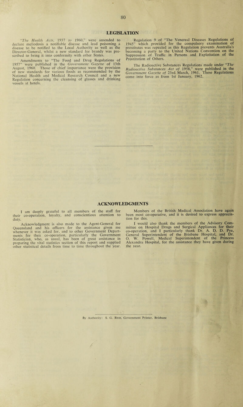 LEGISLATION “The Health Acts, 1937 to 1960,” were amended to declare meliodosis a notifiable disease and lead poisoning a disease to be notified to the Local Authority as well as the Director-General, whilst a new standard for brandy was pre¬ scribed to bring it into conformity with other States. Amendments to “The Food and Drug Regulations of 1957” were published in the Government Gazette of 13th August, 1960. Those of chief importance were the provision of new standards for various foods as recommended by the National Health and Medical Research Council and a new Regulation concerning the cleansing of glasses and drinking vessels at hotels. Regulation 9 of “The Venereal Diseases Regulations of 1945” which provided for the compulsory examination of prostitutes was repealed as this Regulation prevents Australia’s becoming a party to the United Nations Convention on the Suppression of Traffic in Persons and Exploitation of the Prostitution of Others. The Radioactive Substances Regulations made under “The Radioactive Substances Act of 1958,” were published in the Government Gazette of 23rd. March, 1961. These Regulations come into force as from 1st January, 1962. ACKNOWLEDGMENTS I am deeply grateful to all members of the staff for their co-operation, loyalty, and conscientious attention to duty. Acknowledgment is also made to the Agent-General for Queensland and his officers for the assistance given me whenever it was asked for. and to other Government Depart¬ ments for theii co-operation, particularly the Government Statistician, who, as usual, has been of great assistance in preparing the vital statistics section of this report and supplied other statistical details from time to time throughout the year. Members of the British Medical Association have again been most co-operative, and it is desired to express apprecia¬ tion for this. I would also thank the members of the Advisory Com¬ mittee on Hospital Drugs and Surgical Appliances for their co-operation, and I particularly thank Dr. A. D. D. Pye, General Superintendent of the Brisbane Hospital, and Dr. O. W. Powell, Medical Superintendent of the Princess Alexandra Hospital, for the assistance they have given during the year. By Authority: S. G. Reid, Government Printer, Brisbane