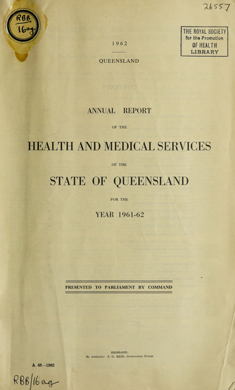 'USS-J THE ROYAL SOCIETY for tho Promotion 1 9 62 OF HEALTH - L*BRARY QUEENSLAND ANNUAL REPORT OF THE HEALTH AND MEDICAL SERVICES OF THE STATE OF QUEENSLAND FOR THE YEAR 1961-62 PRESENTED TO PARLIAMENT BY COMMAND A. 48—1962 BRISBANE: By Authority: S. G. REID, Government Printer