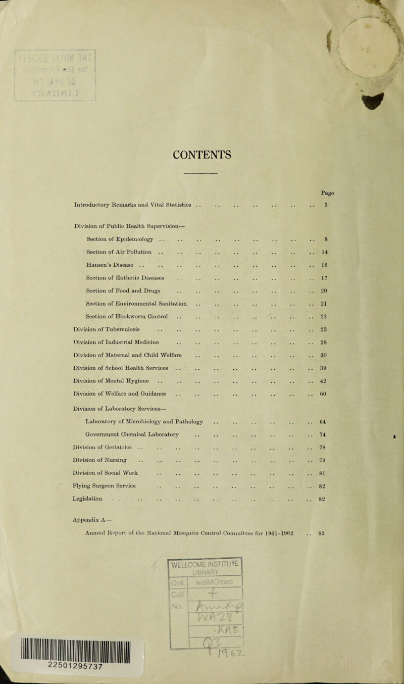 CONTENTS Page Introductory Remarks and Vital Statistics Division of Public Health Supervision— Section of Epidemiology . . Section of Air Pollution Hansen’s Disease Section of Enthetic Diseases Section of Food and Drugs Section of Environmental Sanitation Section of Hookworm Control Division of Tuberculosis Division of Industrial Medicine Division of Maternal and Child Welfare Division of School Health Services Division of Mental Hygiene Division of Welfare and Guidance Division of Laboratory Services— Laboratory of Microbiology and Pathology Government Chemical Laboratory Division of Geriatrics Division of Nursing Division of Social Work Flying Surgeon Service Legislation Appendix A— Annual Report of the National Mosquito Control Committee for 1961-1962 3 8 14 16 17 20 21 22 23 28 30 39 42 60 64 74 78 79 81 82 82 83