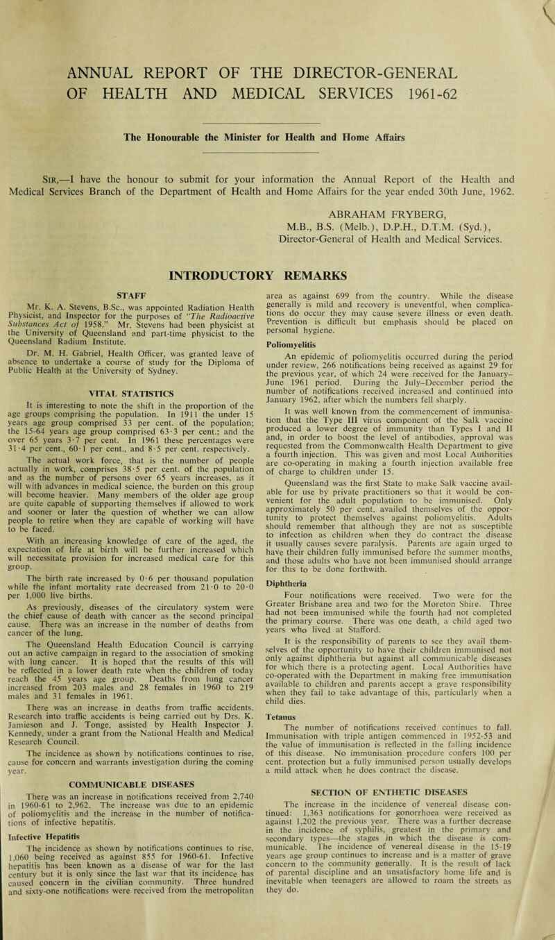 ANNUAL REPORT OF THE DIRECTOR-GENERAL OF HEALTH AND MEDICAL SERVICES 1961-62 The Honourable the Minister for Health and Home Affairs Sir,—I have the honour to submit for your information the Annual Report of the Health and Medical Services Branch of the Department of Health and Home Affairs for the year ended 30th June, 1962. ABRAHAM FRYBERG, M.B., B.S. (Melb.), D.P.H., D.T.M. (Syd.), Director-General of Health and Medical Services. INTRODUCTORY REMARKS STAFF Mr. K. A. Stevens, B.Sc., was appointed Radiation Health Physicist, and Inspector for the purposes of “The Radioactive Substances Act of 1958.” Mr. Stevens had been physicist at the University of Queensland and part-time physicist to the Queensland Radium Institute. Dr. M. H. Gabriel, Health Officer, was granted leave of absence to undertake a course of study for the Diploma of Public Health at the University of Sydney. VITAL STATISTICS It is interesting to note the shift in the proportion of the age groups comprising the population. In 1911 the under 15 years age group comprised 33 per cent, of the population; the 15-64 years age group comprised 63-3 per cent.; and the over 65 years 3-7 per cent. In 1961 these percentages were 31-4 per cent., 60-1 per cent., and 8-5 per cent, respectively. The actual work force, that is the number of people actually in work, comprises 38-5 per cent, of the population and as the number of persons over 65 years increases, as it will with advances in medical science, the burden on this group will become heavier. Many members of the older age group are quite capable of supporting themselves if allowed to work and sooner or later the question of whether we can allow people to retire when they are capable of working will have to be faced. With an increasing knowledge of care of the aged, the expectation of life at birth will be further increased which will necessitate provision for increased medical care for this group. The birth rate increased by 0-6 per thousand population while the infant mortality rate decreased from 21-0 to 20-0 per 1,000 live births. As previously, diseases of the circulatory system were the chief cause of death with cancer as the second principal cause. There was an increase in the number of deaths from cancer of the lung. The Queensland Health Education Council is carrying out an active campaign in regard to the association of smoking with lung cancer. It is hoped that the results of this will be reflected in a lower death rate when the children of today reach the 45 years age group. Deaths from lung cancer increased from 203 males and 28 females in 1960 to 219 males and 31 females in 1961. There was an increase in deaths from traffic accidents. Research into traffic accidents is being carried out by Drs. K. Jamieson and J. Tonge, assisted by Health Inspector J. Kennedy, under a grant from the National Health and Medical Research Council. The incidence as shown by notifications continues to rise, cause for concern and warrants investigation during the coming year. COMMUNICABLE DISEASES There was an increase in notifications received from 2,740 in 1960-61 to 2,962. The increase was due to an epidemic of poliomyelitis and the increase in the number of notifica¬ tions of infective hepatitis. Infective Hepatitis The incidence as shown by notifications continues to rise, 1,060 being received as against 855 for 1960-61. Infective hepatitis has been known as a disease of war for the last century but it is only since the last war that its incidence has caused concern in the civilian community. Three hundred and sixty-one notifications were received from the metropolitan area as against 699 from the country. While the disease generally is mild and recovery is uneventful, when complica¬ tions do occur they may cause severe illness or even death. Prevention is difficult but emphasis should be placed on personal hygiene. Poliomyelitis An epidemic of poliomyelitis occurred during the period under review, 266 notifications being received as against 29 for the previous year, of which 24 were received for the January- June 1961 period. During the July-December period the number of notifications received increased and continued into January 1962, after which the numbers fell sharply. It was well known from the commencement of immunisa¬ tion that the Type III virus component of the Salk vaccine produced a lower degree of immunity than Types I and II and, in order to boost the level of antibodies, approval was requested from the Commonwealth Health Department to give a fourth injection. This was given and most Local Authorities are co-operating in making a fourth injection available free of charge to children under 15. Queensland was the first State to make Salk vaccine avail¬ able for use by private practitioners so that it would be con¬ venient for the adult population to be immunised. Only approximately 50 per cent, availed themselves of the oppor¬ tunity to protect themselves against poliomyelitis. Adults should remember that although they are not as susceptible to infection as children when they do contract the disease it usually causes severe paralysis. Parents are again urged to have their children fully immunised before the summer months, and those adults who have not been immunised should arrange for this to be done forthwith. Diphtheria Four notifications were received. Two were for the Greater Brisbane area and two for the Moreton Shire. Three had not been immunised while the fourth had not completed the primary course. There was one death, a child aged two years who lived at Stafford. It is the responsibility of parents to see they avail them¬ selves of the opportunity to have their children immunised not only against diphtheria but against all communicable diseases for which there is a protecting agent. Local Authorities have co-operated with the Department in making free immunisation available to children and parents accept a grave responsibility when they fail to take advantage of this, particularly when a child dies. Tetanus The number of notifications received continues to fall. Immunisation with triple antigen commenced in 1952-53 and the value of immunisation is reflected in the falling incidence of this disease. No immunisation procedure confers 100 per cent, protection but a fully immunised person usually develops a mild attack when he does contract the disease. SECTION OF ENTHETIC DISEASES The increase in the incidence of venereal disease con¬ tinued: 1,363 notifications for gonorrhoea were received as against 1,202 the previous year. There was a further decrease in the incidence of syphilis, greatest in the primary and secondary types—the stages in which the disease is com¬ municable. The incidence of venereal disease in the 15-19 years age group continues to increase and is a matter of grave concern to the community generally. It is the result of lack of parental discipline and an unsatisfactory home life and is inevitable when teenagers are allowed to roam the streets as they do.