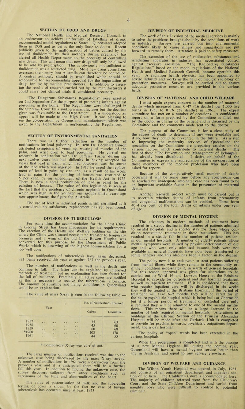 SECTION OF FOOD AND DRUGS The National Health and Medical Research Council, in an endeavour to achieve uniformity of labelling of drugs, recommended model regulations to States. Queensland adopted them in 1958 and as yet is the only State to do so. Recent publicity given to the malformation of babies caused by the use of thalidomide by their mothers during pregnancy has alerted all Health Departments to the necessity of controlling new drugs. This will mean that new drugs will only be allowed to be sold by prescription. This is obviously not sufficient as thalidomide was a restricted drug. Most new drugs come from overseas; their entry into Australia can therefore be controlled. A central authority should be established which should be responsible for recommending approval for the importation of drug for use by medical practitioners. In addition to assess¬ ing the results of research carried out by the manufacturers it could carry out clinical trials if considered necessary. “The Dangerous Substances Regulations” were gazetted on 2nd September for the purpose of protecting infants against poisoning in the home. The Regulations were challenged in the Supreme Court by a southern manufacturer but the decision given was favourable to the Department. It is understood an appeal will be made to the High Court. It was pleasing to see the co-operation by Queensland manufacturers which was given to the Department in implementing the Regulations. SECTION OF ENVIRONMENTAL SANITATION There was a further reduction in the number of notifications for lead poisoning. In 1890 Dr. Lockhart Gibson attributed symptoms of vomiting, wasting of muscles of the palm, and wrist drop to lead poisoning. He carried out research in conjunction with Dr. Jefferis Turner during the next twelve years but had difficulty in having accepted his views that lead in paint which had powdered was the source of the lead which was ingested. In 1917 he urged the replace¬ ment of lead in paint by zinc and, as a result of his work, lead in paint for the painting of houses was restricted to 5 per cent, by an amendment of the Health Act in 1922. There is now a total prohibition of lead in paint for the painting of houses. The value of this legislation is seen in the fact that the incidence of chronic nephritis in Queensland which was high in the younger age groups thirty years ago now approximates the figure for Australia. The use of lead in industrial paints is still permitted as it is considered no satisfactory replacement has yet been found. DIVISION OF TUBERCULOSIS For some time the accommodation for the Chest Clinic in George Street has been inadequate for its requirements. The erection of the Health and Welfare building on the site where the Clinic was situated necessitated transfer to temporary premises and a wing of the old Lady Bowen Hospital was converted for this purpose by the Department of Public Works which is deserving of the highest commendation for a job well done. The notifications of tuberculosis have again decreased, 721 being received this year as against 767 the previous year. The number of notifications as well as the death rate continue to fall. The latter can be explained by improved methods of treatment but no explanation has been found for the fall of incidence. Practically all active cases are notified as this is necessary to receive the tuberculosis allowance. The amount of sunshine and living conditions in Queensland could be an explanation. The value of mass X-ray is seen in the following table:_ Year No. of Notifications Received Cairns Townsville 1957 35 63 1958 . 45 60 1959 60 68 *1960 103 170 1961 . 44 55 * Compulsory X-ray was carried out. The large number of notifications received was due to the unknown case being discovered by the mass X-ray survey. A number of notifications in 1961 were a carry-over from the previous year and it is anticipated there will be a furthei fall this year. In addition to finding the unknown case, the survey discovers sufferers from other conditions such as carcinoma of the lung and abnormalities of the heart. The value of pasteurisation of milk and the tuberculin testing of cows is shown by the fact no case of bovine tuberculosis has occurred since at least 1953. DIVISION OF INDUSTRIAL MEDICINE The work of this Division of the medical services is mainly to solve the problems brought about by the conditions of work in industry. Surveys are carried out into environmental conditions likely to cause illness and suggestions are put forward to remedy them. Attention is paid to safety measures. The extension of the use of radioactive substances and irradiating apparatus in industry has necessitated control against excessive radiation. “The Radioactive Substances Regulations,” based on the model regulations of the National Health and Medical Research Council, became operable this year. A radiation health physicist has been appointed to advise industry and works in the field of medical radiology on protection measures. Surveys will be carried out to ensure adequate protective measures are provided in the various fields. DIVISION OF MATERNAL AND CHILD WELFARE I must again express concern at the number of maternal deaths which increased from 0-47 (16 deaths) per 1,000 live births in 1958 to 0-76 (28 deaths) in 1961. The expert committee has met on a number of occasions. A confidential report on a form prepared by the Committee is filled out by the doctor in charge of the patient and is discussed by the Committee and the comments made sent to the doctor. The purpose of the Committee is for a close study of the causes of death to determine if any were avoidable and if so, how they could be prevented in the future. As a step to improving the maternity services of Queensland the specialists on the Committee are preparing articles on the various factors which contribute to maternal deaths. The first of these “The Prevention and Management of Eclampsia” has already been distributed. I desire on behalf of the Committee to express my appreciation of the co-operation of those members of the medical profession who have been asked for reports. Because of the comparatively small number of deaths occurring it will be some time before any conclusions can be reached but inadequate ante-natal care has been found to be an important avoidable factor in the prevention of maternal deaths. Another research project which must be carried out is to ascertain whether deaths of infants from prematurity and congenital malformations can be avoided. These form 40-4 per cent, of the total deaths of infants under one year of age. DIVISION OF MENTAL HYGIENE The advances in modern methods of treatment have resulted in a steady decline in the number of patients admitted to mental hospitals and a shorter stay for those whose con¬ dition necessitated treatment in these institutions. This has resulted in a steady fall in the number of patients resident in our mental hospitals. A number of elderly patients whose mental symptoms were caused by physical deterioration of old age and who were only admitted because beds were not available in general hospitals have now been transferred to senile annexes and this also has been a factor in the decline. The policy now is to endeavour to treat patients suffering from mental illness while they remain in the community or, if their condition necessitates it, in wards of general hospitals. For this reason approval was given for alterations to be carried out to Ward 16 and Lowson House at the Brisbane Hospital to provide for outpatient and day hospital treatment as well as inpatient treatment. If it is considered that those who require inpatient care will be discharged in six weeks they will be treated at the Brisbane Hospital; if the period of treatment will take 6-9 months they will be cared for in the neuro-psychiatric hospital which is being built at Chermside but if a longer period of treatment or custodial care only is required they will be admitted to one of the mental institu¬ tions. This means there will be a large decrease in the number of beds required in mental hospitals. Alterations to buildings in the Chronic Section of the Princess Alexandra Hospital will be made after the Geriatric Unit is completed to provide for psychiatric wards, psychiatric outpatients depart¬ ment, and a day hospital. The policy of “open” wards has been extended in the various hospitals. When this programme is completed and with the passage of a new Mental Hygiene Bill during the coming year, Queensland will have a mental hygiene service better than any in Australia and equal to any service elsewhere. DIVISION OF WELFARE AND GUIDANCE The Wilson Youth Hospital was opened in July, 1961, and consists of an outpatient department and inpatient sec¬ tion of 36 beds. The Children’s Court is accommodated here. The majority of children referred were from the Children’s Court and the State Children Department and varied from naughty boys who were difficult to control to potential criminal*.