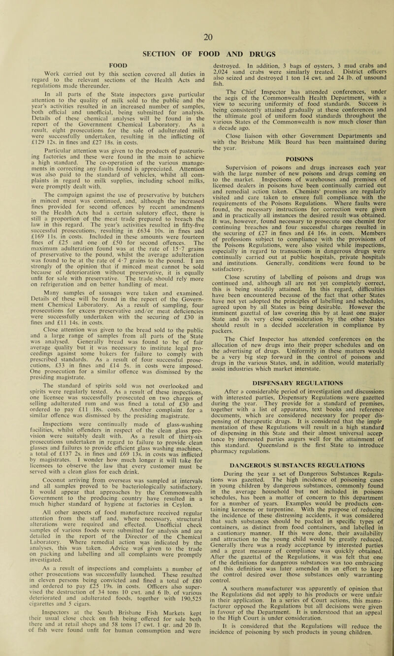SECTION OF FOOD AND DRUGS FOOD Work carried out by this section covered all duties in regard to the relevant sections of the Health Acts and regulations made thereunder. In all parts of the State inspectors gave particular attention to the quality of milk sold to the public and the year’s activities resulted in an increased number of samples, both official and unofficial, being submitted for analysis. Details of these chemical analyses will be found in the report of the Government Chemical Laboratory. As a result, eight prosecutions for the sale of adulterated milk were successfully undertaken, resulting in the inflicting of £129 12s. in fines and £27 18s. in costs. Particular attention was given to the products of pasteuris¬ ing factories and these were found in the main to achieve a high standard. The co-operation of the various manage¬ ments in correcting any faults found is appreciated. Attention was also paid to the standard of vehicles, whilst all com¬ plaints in regard to milk supplies, including school milks, were promptly dealt with. The campaign against the use of preservative by butchers in minced meat was continued, and, although the increased fines provided for second offences by recent amendments to the Health Acts had a certain salutory effect, there is still a proportion of the meat trade prepared to breach the law in this regard. The year’s activities resulted in fifty-five successful prosecutions, resulting in £634 10s. in fines and £169 11s. in costs. Included in these amounts were fourteen fines of £25 and one of £50 for second offences. The maximum adulteration found was at the rate of 15-7 grains of preservative to the pound, whilst the average adulteration was found to be at the rate of 4-7 grains to the pound. I am strongly of the opinion that if minced meat cannot be sold because of deterioration without preservative, it is equally unfit for sale with preservative. The trade should rely more on refrigeration and on better handling of meat. Many samples of sausages were taken and examined. Details of these will be found in the report of the Govern¬ ment Chemical Laboratory. As a result of sampling, four prosecutions for excess preservative and/or meat deficiencies were successfully undertaken with the securing of £30 in fines and £11 14s. in costs. Close attention was given to the bread sold to the public and a large range of samples from all parts of the State was analysed. Generally bread was found to be of fair average quality but it was necessary to institute legal pro¬ ceedings against some bakers for failure to comply with prescribed standards. As a result of four successful prose¬ cutions, £33 in fines and £14 5s. in costs were imposed. One prosecution for a similar offence was dismissed by the presiding magistrate. The standard of spirits sold was not overlooked and spirits were regularly tested. As a result of these inspections, one licensee was successfully prosecuted on two charges of selling adulterated rum and was fined a total of £30 and ordered to pay £11 18s. costs. Another complaint for a similar offence was dismissed by the presiding magistrate. Inspections were continually made of glass-washing facilities, whilst offenders in respect of the clean glass pro¬ vision were suitably dealt with. As a result of thirty-six prosecutions undertaken in regard to failure to provide clean glasses and failures to provide efficient glass washing machines, a total of £137 2s. in fines and £69 13s. in costs was inflicted by magistrates. I wonder how much longer it will take for licensees to observe the law that every customer must be served with a clean glass for each drink. Coconut arriving from overseas was sampled at intervals and all samples proved to be bacteriologically satisfactory. It would appear that approaches by the Commonwealth Government to the producing country have resulted in a much higher standard of hygiene at factories in Ceylon. All other aspects of food manufacture received regular attention from the staff and, where necessary, structural alterations were required and effected. Unofficial check samples of various foods were submitted for analysis and are detailed in the report of the Director of the Chemical Laboratory. Where remedial action was indicated by the analyses, this was taken. Advice was given to the trade on packing and labelling and all complaints were promptly investigated. As a result of inspections and complaints a number of other prosecutions was successfully launched. These resulted in eleven persons being convicted and fined a total of £80 and ordered to pay £25 19s. in costs. Officers also super¬ vised the destruction of 34 tons 10 cwt. and 6 lb. of various deteriorated and adulterated foods, together with 190,525 cigarettes and 5 cigars. Inspectors at the South Brisbane Fish Markets kept their usual close check on fish being offered for sale both there and at retail shops and 58 tons 17 cwt. 1 qr. and 20 lb. of fish were found unfit for human consumption and were destroyed. In addition, 3 bags of oysters, 3 mud crabs and 2,024 sand crabs were similarly treated. District officers also seized and destroyed 1 ton 14 cwt. and 24 lb. of unsound fish. The Chief Inspector has attended conferences, under the aegis of the Commonwealth Health Department, with a view to securing uniformity of food standards. Success is being consistently attained gradually at these conferences and the ultimate goal of uniform food standards throughout the various States of the Commonwealth is now much closer than a decade ago. Close liaison with other Government Departments and with the Brisbane Milk Board has been maintained during the year. POISONS Supervision of poisons and drugs increases each year with the large number of new poisons and drugs coming on to the market. Inspections of warehouses and premises of licensed dealers in poisons have been continually carried out and remedial action taken. Chemists’ premises are regularly visited and care taken to ensure full compliance with the requirements of the Poisons Regulations. Where faults were found, the necessary instructions for correction were given and in practically all instances the desired result was obtained. It was, however, found necessary to prosecute one chemist for continuing breaches and four successful charges resulted in the securing of £27 in fines and £4 16s. in costs. Members of professions subject to compliance with the provisions of the Poisons Regulations, were also visited while inspections, especially in regard to transactions in dangerous drugs were continually carried out at public hospitals, private hospitals and institutions. Generally, conditions were found to be satisfactory. Close scrutiny of labelling of poisons and drugs was continued and, although all are not yet completely correct, this is being steadily attained. In this regard, difficulties have been encountered because of the fact that other States have not yet adopted the principles of labelling and schedules, agreed upon by all States as being desirable. However the imminent gazettal of law covering this by at least one major State and its very close consideration by the other States should result in a decided acceleration in compliance by packers. The Chief Inspector has attended conferences on the allocation of new drugs into their proper schedules and on the advertising of drugs. Uniformity in these matters would be a very big step forward in the control of poisons and drugs in the various States, and, in addition, would materially assist industries which market interstate. DISPENSARY REGULATIONS After a considerable period of investigation and discussions with interested parties, Dispensary Regulations were gazetted during the year. They provide for a standard of premises, together with a list of apparatus, text books and reference documents, which are considered necessary for proper dis¬ pensing of therapeutic drugs. It is considered that the imple mentation of these Regulations will result in a high standard of dispensing in this State and their almost universal accep¬ tance by interested parties augurs well for the attainment of this standard. Queensland is the first State to introduce pharmacy regulations. DANGEROUS SUBSTANCES REGULATIONS During the year a set of Dangerous Substances Regula¬ tions was gazetted. The high incidence of poisoning cases in young children by dangerous substances, commonly found in the average household but not included in poisons schedules, has been a matter of concern to this department for a number of years. Examples would be products con¬ taining kerosene or turpentine. With the purpose of reducing the incidence of these distressing accidents, it was considered that such substances should be packed in specific types of containers, as distinct from food containers, and labelled in a cautionary manner. If this were done, their availability and attraction to the young child would be greatly reduced. Generally there was a ready acceptance by interested parties and a great measure of compliance was quickly obtained. After the gazettal of the Regulations, it was felt that one of the definitions for dangerous substances was too embracing and this definition was later amended in an effort to keep the control desired over those substances only warranting control. A southern manufacturer was apparently of opinion that the Regulations did not apply to his products or were unfair in their application. In a series of Court actions, this manu¬ facturer opposed the Regulations but all decisions were given in favour of the Department. It is understood that an appeal to the High Court is under consideration. It is considered that the Regulations will reduce the incidence of poisoning by such products in young children.