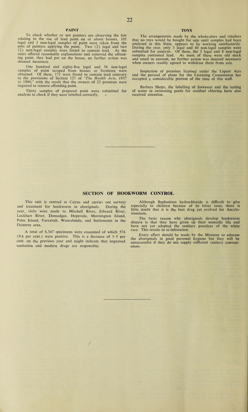 PAINT To check whether or not painters are observing the law relating to the use of lead paint on or about houses, 105 legal and 3 non-legal samples of paint were taken from the pots of painters applying the paint. Two (2) legal and two (2) non-legal samples were found to contain lead. As the users offered reasonable explanations and removed the offend¬ ing paint, they had put on the house, no further action was deemed necessary. One hundred and eighty-five legal and 56 non-legal samples of paint scraped from houses or furniture were obtained. Of these, 171 were found to contain lead contrary to the provisions of Section 127 of “The Health Acts, 1937 to 1960,” with the result that the owners of 23 premises were required to remove offending paint. Thirty samples of prepared paint were submitted for analysis to check if they were labelled correctly. • TOYS The arrangements made by the wholesalers and retailers that no toys would be bought for sale until samples had been analysed in this State, appears to be working satisfactorily. During the year, only 3 legal and 40 non-legal samples were submitted for analysis. Of these, the 3 legal and 8 non-legal samples contained lead. As most of these were old stock and small in amount, no further action was deemed necessary when owners readily agreed to withdraw them from sale. Inspection of premises licensed under the Liquor Acts and the perusal of plans for the Licensing Commission has occupied a considerable portion of the time of this staff. Barbers Shops, the labelling of footwear and the testing of water in swimming pools for residual chlorine have also received attention. SECTION OF HOOKWORM CONTROL This unit is centred at Cairns and carries out surveys and treatment for hookworm in aboriginals. During the year, visits were made to Mitchell River, Edward River, Lockhart River, Domadgee, Hopevale, Mornington Island, Palm Island, Yarrabah, Woorabinda, and Settlements in the Daintree area. A total of 6,347 specimens were examined of which 576 (9.6 per cent.) were positive. This is a decrease of 3-5 per cent, on the previous year and might indicate that improved sanitation and modern drugs are responsible. Although Bephenium hydrochloride is difficult to give especially to children because of its bitter taste, there is little doubt that it is the best drug yet evolved for Ancylo¬ stomiasis. The basic reason why aboriginals develop hookworm disease is that they have given up their nomadic life and have not yet adopted the sanitary practices of the white race. This results in re-infestation. Every effort should be made by the Missions to educate the aboriginals in good personal hygiene but they will be unsuccessful if they do not supply sufficient sanitary conveni¬ ences.