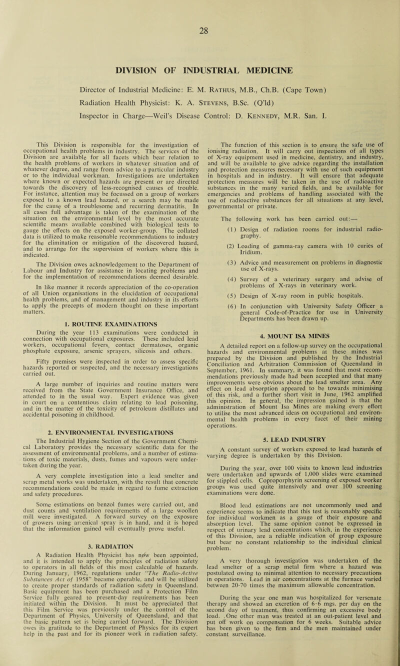 DIVISION OF INDUSTRIAL MEDICINE Director of Industrial Medicine: E: M. Rathus, M.B., Ch.B. (Cape Town) Radiation Health Physicist: K. A. Stevens, B.Sc. (Q’ld) Inspector in Charge—Weil’s Disease Control: D. Kennedy, M.R. San. I. This Division is responsible for the investigation of occupational health problems in industry. The services of the Division are available for all facets which bear relation to the health problems of workers in whatever situation and of whatever degree, and range from advice to a particular industry or to the individual workman. Investigations are undertaken where known or expected hazards are present or are directed towards the discovery of less-recognised causes of trouble. For instance, attention may be focussed on a group of workers exposed to a known lead hazard, or a search may be made for the cause of a troublesome and recurring dermatitis. In all cases full advantage is taken of the examination of the situation on the environmental level by the most accurate scientific means available combined with biological tests to gauge the effects on the exposed worker-group. The collated data is utilized to make reasonable recommendations to industry for the elimination or mitigation of the discovered hazard, and to arrange for the supervision of workers where this is indicated. The Division owes acknowledgement to the Department of Labour and Industry for assistance in locating problems and for the implementation of recommendations deemed desirable. In like manner it records appreciation of the co-operation of all Union organisations in the elucidation of occupational health problems, and of management and industry in its efforts to apply the precepts of modern thought on these important matters. 1. ROUTINE EXAMINATIONS During the year 113 examinations were conducted in connection with occupational exposures. These included lead workers, occupational fevers, contact dermatoses, organic phosphate exposure, arsenic sprayers, silicosis and others. Fifty premises were inspected in order to assess specific hazards reported or suspected, and the necessary investigations carried out. A large number of inquiries and routine matters were received from the State Government Insurance Office, and attended to in the usual way. Expert evidence was given in court on a contentious claim relating to lead poisoning, and in the matter of the toxicity of petroleum distillates and accidental poisoning in childhood. 2. ENVIRONMENTAL INVESTIGATIONS The Industrial Hygiene Section of the Government Chemi¬ cal Laboratory provides the necessary scientific data for the assessment of environmental problems, and a number of estima¬ tions of toxic materials, dusts, fumes and vapours were under¬ taken during the year. A very complete investigation into a lead smelter and scrap metal works was undertaken, with the result that concrete recommendations could be made in regard to fume extraction and safety procedures. Some estimations on benzol fumes were carried out, and dust counts and ventilation requirements of a large woollen mill were investigated. A forward survey on the exposure of growers using arsenical spray is in hand, and it is hoped that the information gained will eventually prove useful. 3. RADIATION A Radiation Health Physicist has ndw been appointed, and it is intended to apply the principles of radiation safety to operators in all fields of this most calculable of hazards. During January, 1962, regulations under ‘‘The Radio-Active Substances Act of 1958” became operable, and will be utilized to create proper standards of radiation safety in Queensland. Basic equipment has been purchased and a Protection Film Service fully geared to present-day requirements has been initiated within the Division. It must be appreciated that this Film Service was previously under the control of the Department of Physics, University of Queensland, and that the basic pattern set is being carried forward. The Division owes its gratitude to the Department of Physics for its expert help in the past and for its pioneer work in radiation safety. The function of this section is to ensure the safe use of ionising radiation. It will carry out inspections of all types of X-ray equipment used in medicine, dentistry, and industry, and will be available to give advice regarding the installation and protection measures necessary with use of such equipment in hospitals and in industry. It will ensure that adequate protection measures will be taken in the use of radioactive substances in the many varied fields, and be available for emergencies and problems of handling associated with the use of radioactive substances for all situations at any level, governmental or private. The following work has been carried out:— (1) Design of radiation rooms for industrial radio¬ graphy. (2) Loading of gamma-ray camera with 10 curies of Iridium. (3) Advice and measurement on problems in diagnostic use of X-rays. (4) Survey of a veterinary surgery and advise of problems of X-rays in veterinary work. (5) Design of X-ray room in public hospitals. (6) In conjunction with University Safety Officer a general Code-of-Practice for use in University Departments has been drawn up. 4. MOUNT ISA MINES A detailed report on a follow-up survey on the occupational hazards and environmental problems at these mines was prepared by the Division and published by the Industrial Conciliation and Arbitration Commission of Queensland in September, 1961. In summary, it was found that most recom¬ mendations previously made had been accepted and that many improvements were obvious about the lead smelter area. Any effect on lead absorption appeared to be towards minimising of this risk, and a further short visit in June, 1962 amplified this opinion. In general, the impression gained is that the administration of Mount Isa Mines are making every effort to utilise the most advanced ideas on occupational and environ¬ mental health problems in every facet of their mining operations. 5. LEAD INDUSTRY A constant survey of workers exposed to lead hazards of varying degree is undertaken by this Division. During the year, over 100 visits to known lead industries were undertaken and upwards of 1,000 slides were examined for stippled cells. Coproporphyrin screening of exposed worker groups was used quite intensively and over 100 screening examinations were done. Blood lead estimations are not uncommonly used and experience seems to indicate that this test is reasonably specific for individual workmen as a gauge of their exposure and absorption level. The same opinion cannot be expressed in respect of urinary lead concentrations which, in the experience of this Division, are a reliable indication of group exposure but bear no constant relationship to the individual clinical problem. A very thorough investigation was undertaken of the lead smelter of a scrap metal firm where a hazard was postulated owing to minimal attention to necessary precautions in operations. Lead in air concentrations at the furnace varied between 20-70 times the maximum allowable concentration. During the year one man was hospitalized for versenate therapy and showed an excretion of 6-6 mgs. per day on the second day of treatment, thus confirming an excessive body load. .One other man was treated at an out-patient level and put off work on compensation for 6 weeks. Suitable advice has been given to the firm and the men maintained under constant surveillance.