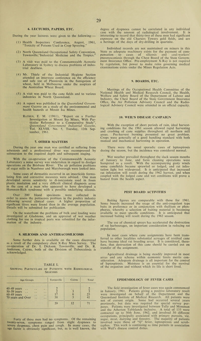 6. LECTURES, PAPERS, ETC. During the year lectures were given to the following:— (1) Health Inspectors Conference, August, 1961, “Toxicity of Poisons Used in Crop Spraying.” (2) North Queensland Occupational Safety Convention, Townsville,“Industrial Medicine and the Tropics.” (3) A visit was paid to the Commonwealth Acoustic Laboratory in Sydney to discuss problems of indus¬ trial deafness. (4) Mr. Thiele of the Industrial Hygiene Section attended an interstate conference on the efficiency and safe use of Phostoxin in the fumigation of wheat, held in Melbourne under the auspices of the Australian Wheat Board. (5) A visit was paid to the cane fields and to various industries in North Queensland. (6) A report was published in the Queensland Govern¬ ment Gazette on a study of the environmental and health hazards at Mount Isa Mines. Rathus, E. M. (1961), “Report on a Further Investigation at Mount Isa Mines, With Par¬ ticular Reference to a Comparative Study”, Queensland Government Industrial Gazette, Vol. XLVIII, No. 5, Tuesday, 12th Sep¬ tember, 1961. 7. OTHER MATTERS During the year one man was certified as suffering from asbestosis and a professional diver was recompressed by submersion to the required depth and subsequent staging. With the co-operation of the Commonwealth Acoustic Laboratory a noise survey was undertaken in regard to dredger operations on the Brisbane River. The air pollution problems of sugar mills in Nambour and Maryborough were looked into. Some cases of dermatitis occurred in an insecticide formu¬ lating firm and corrective measures were advised. One man developed severe sensitivity to di-isocyanate used in foam plastic insulation and a very difficult clinical diagnosis arose in the case of a man who appeared to have developed a Hamman-Rich syndrome with a possible underlying silicosis. Over 200 blood specimens were collected in order to assess the psittacosis problem in the poultry industry following several clinical cases. A higher proportion of significant titres were found than in the average population. Details will be submitted for publication. On the waterfront the problems of bulk coal loading were investigated at Gladstone, and an appraisal of wet weather clothing for use in tropical ports was submitted for the infor¬ mation of the industry. 8. SILICOSIS AND ANTHRACOSILICOSIS Some further data is available on the cases discovered as a result of the compulsory chest X-Ray Mass Survey. The co-operation of Dr. I. Dickson, Townsville, and Dt. R. Anderson, Cairns, both of the Division of Tuberculosis is acknowledged. TABLE L Showing Particulars of Patients with Radiological Silicosis Age Groups Townsville Cairns Total 40-49 years .. 2 2 50-59 years .. 2 3 5 60-69 years .. 17 6 23 70 years and Over 38 3 41 59 12 71 Forty of these men had no symptoms. Of the remaining twenty-seven, symptoms ranged from slight dyspnoea to severe dyspnoea, chest pain and cough. In many cases, the age factor is obviously significant, but, as is well known, the degree of dyspnoea cannot be correlated in any individual case with the amount of radiological involvement. It is interesting to record that thirty-two of these men had significant exposure on the old Charters Towers gold fields, and are a heritage of the days of dry-drilling in quartzite. Individual records are not maintained on miners in this State as adequate machinery exists for the payment of com¬ pensation to cases of silicosis and coal-workers’ pneumoconiosis through the Chest Board of the State Govern¬ ment Insurance Office. Pre-employment X-Ray is not required by regulation, but power to make rules governing medical examinations exists under the Mines Regulation Acts. 9. BOARDS, ETC. Meetings of the Occupational Health Committee of the National Health and Medical Research Council, the Health, Welfare and Safety Board of the Department of Labour and Industry, the Chest Board of the State Government Insurance Office, the Air Pollution Advisory Council and the Radio¬ logical Advisory Council were attended in an official capacity. 10. WEIL’S DISEASE CAMPAIGN With the exception of short periods of rain, ideal harvest¬ ing conditions for the 1961 season allowed rapid harvesting and crushing of cane supplies throughout all northern mill areas. Pre-harvest burning presented no great problem. Crops were generally of a good handling standard with both manual and mechanical harvesting in operation. There were the usual sporadic cases of leptospirosis during the season, but the incidence was considered normal. Wet weather prevailed throughout the slack season months of January to June, and farm cleaning operations were hampered as a result. With the accompanying gusty winds some canefields became sprawled or lodged, and rat infes¬ tation light but widespread. It is anticipated that increased rat infestation will result during the 1962 harvest, and when coupled with the lodged cane and wet conditions will prove a hazard from the health aspect. PEST BOARD ACTIVITIES Baiting figures are comparable with those for 1961. Some boards increased the usage of the anti-coagulant type baits in preference or in conjunction with thallium or phos¬ phorus, whereby a selection of baiting material is becoming available to meet specific conditions. It is anticipated that increased baiting will result during the 1962 season. The use of chemical sprays has accelerated the destruction of rat harbourages, an important consideration in reducing rat population. In most cases where cane assignments have been trans¬ ferred to other localities substantial acreages of residual cane have become ideal rat breeding areas. It is considered, there¬ fore, that destruction of this cane should be carried out on transfer of the assignment. Agricultural drainage is being steadily improved in most areas and any scheme within economic limits merits con¬ sideration. Adequate drainage is all important for the control of leptospirosis. Moisture is an essential for the survival of the organism and without which its life is short lived. EPIDEMIOLOGY OF FEVER CASES The field investigation of fever cases was again commenced in January, 1961. Patients giving a positive laboratory result were investigated on behalf of the Department and the Queensland Institute of Medical Research. All patients were not of current origin. Some had occurred several years previously, but data was required for special survey pur¬ poses. Patients were investigated between Tully and Mossman and the Atherton Tablelands inclusive. A total of 133 were contacted up to 30th June, 1962, and involved 30 different occupations, principally associated with primary pursuits, viz. sugar, meat, dairying and forestry. The majority of patients involved were those of “Q” fever, leptospirosis and scrub- typhus. This work is continuing as time permits in association with Weil’s disease control duties.