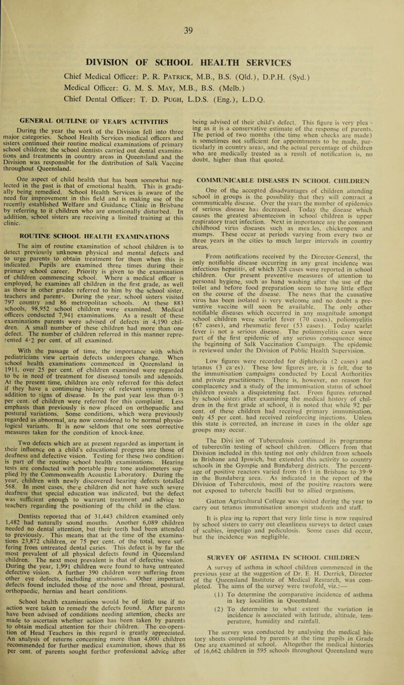 DIVISION OF SCHOOL HEALTH SERVICES Chief Medical Officer: P. R. Patrick, M.B., B.S. (Qld.), D.P.H. (Syd.) Medical Officer: G. M. S. May, M.B., B.S. (Melb.) Chief Dental Officer: T. D. Pugh, L.D.S. (Eng.), L.D.Q. GENERAL OUTLINE OF YEAR S ACTIVITIES During the year the work of the Division fell into three major categories. School Health Services medical officers and sisters continued their routine medical examinations of primary school children; the school dentists carried out dental examina¬ tions and treatments in country areas in Queensland and the Division was responsible for the distribution of Salk Vaccine throughout Queensland. One aspect of child health that has been somewhat neg¬ lected in the past is that of emotional health. This is gradu¬ ally being remedied. School Health Services is aware of the need for improvement in this field and is making use of the recently established Welfare and Guidance Clinic in Brisbane by referring to it children who are emotionally disturbed. In addition, school sisters are receiving a limited training at this clinic. ROUTINE SCHOOL HEALTH EXAMINATIONS The aim of routine examination of school children is to detect previously unknown physical and mental defects and to urge parents to obtain treatment for them when this is indicated. Pupils are examined three times during their primary school career. Priority is given to the examination of children commencing school. Where a medical officer is employed, he examines all children in the first grade, as well as those in other grades referred to him by the school sister, teachers and parent5. During the year, school sisters visited 797 country and 86 metropolitan schools. At these 883 schools, 98,952 school children were examined. Medical officers conducted 7,941 examinations. As a result of these examinations parents were advised of defects in 4,190 chil¬ dren. A small number of these children had more than one defect. The number of children referred in this manner repre¬ sented 4-2 per cent, of all examined. With the passage of time, the importance with which pediatricians view certain defects undergoes change. When school health examinations commenced in Queensland in 1911, over 25 per cent, of children examined were regarded to be in need of treatment for diseased tonsils and adenoids. At the present time, children are only referred for this defect if they have a continuing history of relevant symptoms in addition to signs of disease. In the past year less than 0-3 per cent, of children were referred for this complaint. Less emphasis than previously is now placed on orthopaedic and postural variations. Some conditions, which were previously regarded as abnormal, are now considered to be normal physio¬ logical variants. It is now seldom that one sees corrective measures taken for the condition of knock-knee. Two defects which are at present regarded as important in their influence on a child’s educational progress are those of deafness and defective vision. Testing for these two condition; is part of the routine school health examinations. Hearing tests are conducted with portable pure tone audiometers sup¬ plied by the Commonwealth Acoustic Laboratory. During the year, children with newly discovered hearing defects totalled 568. In most cases, the5e children did not have such severe deafness that special education was indicated, but the defect was sufficient enough to warrant treatment and advice to teachers regarding the positioning of the child in the class. Dentists reported that of 31,443 children examined only 1,482 had naturally sound mouths. Another 6,089 children needed no dental attention, but their teeth had been attended to previously. This means that at the time of the examina¬ tions 23,872 children, or 75 per cent, of the total, were suf¬ fering from untreated dental caries. This defect is by far the most prevalent of all physical defects found in Queensland children. The next most prevalent is that of defective vision. During the year, 1,991 children were found to have untreated defective vision. A further 390 children were suffering from other eye defects, including strabismus. Other important defects found included those of the nose and throat, postural, orthopaedic, hernias and heart conditions. School health examinations would be of little use if no action were taken to remedy the defects found. After parents have been advised of conditions needing attention, checks are made to ascertain whether action has been taken by parents to obtain medical attention for their children. The co-opera¬ tion of Head Teachers in this regard is greatly appreciated. An analysis of returns concerning more than 4,000 children recommended for further medical examination, shows that 86 per cent, of parents sought further professional advice after being advised of their child’s defect. This figure is very plea - ing as it is a conservative estimate of the response of parents. The period of two months (the time when checks are made) is sometimes not sufficient for appointments to be made, par¬ ticularly in country areas, and the actual percentage of children who are medically treated as a result of notification is, no doubt, higher than that quoted. COMMUNICABLE DISEASES IN SCHOOL CHILDREN One of the accepted disadvantages of children attending school in groups is the possibility that they will contract a communicable disease. Over the years the number of epidemics of serious disease has decreased. Today the disease which causes the greatest absenteeism in school children is upper respiratory tract infection. Next in importance are the common childhood virus diseases such as mea les, chickenpox and mumps. These occur at periods varying from every two or three years in the cities to much larger intervals in country areas. From notifications received by the Director-General, the only notifiable disease occurring in any great incidence was infectious hepatitis, of which 328 cases were reported in school children. Our present preventive measures of attention to personal hygiene, such as hand washing after the use of the toilet and before food preparation seem to have little effect on the course of the disease. The news that the causative virus has been isolated is very welcome and no doubt a pre¬ ventive vaccine will soon be available. The only other notifiable diseases which occurred in any magnitude amongst school children were scarlet fever (70 cases), poliomyelitis (67 cases), and rheumatic fever (53 cases). Today scarlet fever is not a serious disease. The poliomyelitis cases were part of the first epidemic of any serious consequence since the beginning of Salk Vaccination Campaign. The epidemic is reviewed under the Division of Public Health Supervision. Low figures were recorded for diphtheria (2 cases) and tetanus (3 ca'es). These low figures are, it is felt, due to the immunisation campaigns conducted by Local Authorities and private practitioners. There is, however, no reason for complacency and a study of the immunisation status of school children reveals a disquietening fact. From figures returned by school sisters after examining the medical history of chil¬ dren in the first grade at school, it is noted that while 92 per cent, of these children had received primary immunisation, only 45 per cent, had received reinforcing injections. Unless this state is corrected, an increase in cases in the older age groups may occur. The Divi ion of Tuberculosis continued its programme of tuberculin testing of school children. Officers from that Division included in this testing not only children from schools in Brisbane and Ipswich, but extended this activity to country schools in the Gympie and Bundaberg districts. The percent¬ age of positive reactors varied from 16-1 in Brisbane to 39-9 in the Bundaberg area. As indicated in the report of the Division of Tuberculosis, most of the positive reactors were not exposed to tubercle bacilli but to allied organisms. Gatton Agricultural College was visited during the year to carry out tetanus immunisation amongst students and staff. It is plea ing to report that very little time is now required by school sisters to carry out cleanliness surveys to detect cases of scabies, impetigo and pediculosis. Some cases did occur, but the incidence was negligible. SURVEY OF ASTHMA IN SCHOOL CHILDREN A survey of asthma in school children commenced in the previous year at the suggestion of Dr. E. H. Derrick, Director of the Queensland Institute of Medical Research, was com¬ pleted. The aims of the survey were twofold, viz.:— (1) To determine the comparative incidence of asthma in key localities in Queensland. (2) To determine to what extent the variation in incidence is associated with latitude, altitude, tem¬ perature, humidity and rainfall. The survey was conducted by analysing the medical his¬ tory sheets completed by parents at the time pupils in Grade One are examined at school. Altogether the medical histories of 16,662 children in 595 schools throughout Queensland were