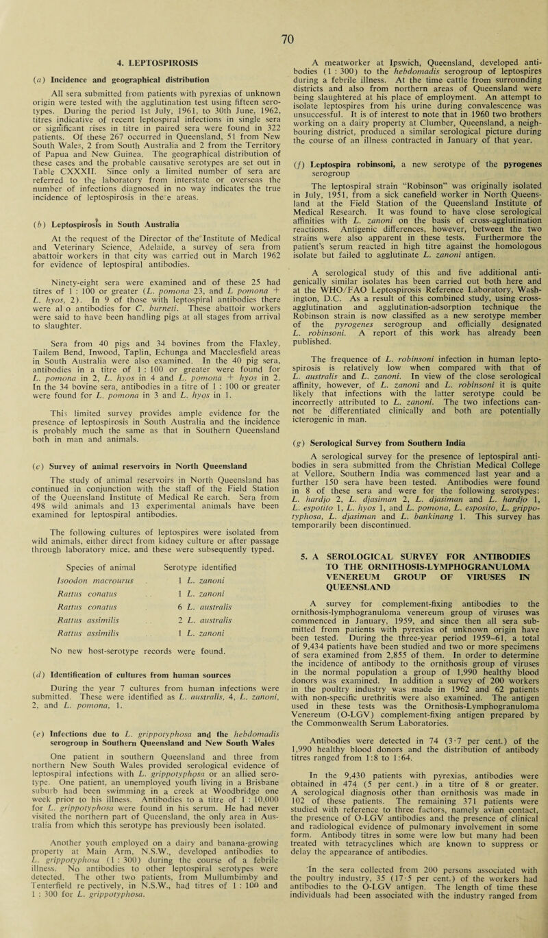 4. LEPTOSPIROSIS (a) Incidence and geographical distribution All sera submitted from patients with pyrexias of unknown origin were tested with the agglutination test using fifteen sero¬ types. During the period 1st July, 1961, to 30th June, 1962, titres indicative of recent leptospiral infections in single sera or significant rises in titre in paired sera were found in 322 patients. Of these 267 occurred in Queensland, 51 from New South Wales, 2 from South Australia and 2 from the Territory of Papua and New Guinea. The geographical distribution of these cases and the probable causative serotypes are set out in Table CXXXII. Since only a limited number of sera are referred to the laboratory from interstate or overseas the number of infections diagnosed in no way indicates the true incidence of leptospirosis in there areas. (b) Leptospirosis in South Australia At the request of the Director of the Institute of Medical and Veterinary Science, Adelaide, a survey of sera from abattoir workers in that city was carried out in March 1962 for evidence of leptospiral antibodies. Ninety-eight sera were examined and of these 25 had titres of 1 : 100 or greater (L. pomona 23, and L pomona + L. hyos, 2). In 9 of those with leptospiral antibodies there were al o antibodies for C. burneti. These abattoir workers were said to have been handling pigs at all stages from arrival to slaughter. Sera from 40 pigs and 34 bovines from the Flaxley, Tailem Bend, Inwood, Taplin, Echunga and Macclesfield areas in South Australia were also examined. In the 40 pig sera, antibodies in a titre of 1 : 100 or greater were found for L. pomona in 2, L. hyos in 4 and L. pomona + hyos in 2. In the 34 bovine sera, antibodies in a titre of 1 : 100 or greater were found for L. pomona in 3 and L. hyos in 1. This limited survey provides ample evidence for the presence of leptospirosis in South Australia and the incidence is probably much the same as that in Southern Queensland both in man and animals. (c) Survey of animal reservoirs in North Queensland The study of animal reservoirs in North Queensland has continued in conjunction with the staff of the Field Station of the Queensland Institute of Medical Re earch. Sera from 498 wild animals and 13 experimental animals have been examined for leptospiral antibodies. The following cultures of leptospires were isolated from wild animals, either direct from kidney culture or after passage through laboratory mice, and these were subsequently typed. Species of animal Isoodon macrourus Rattus conatus Rattus conatus Rattus assimilis Rattus assimilis Serotype identified 1 L. zanoni 1 L. zanoni 6 L. australis 2 L. australis 1 L. zanoni No new host-serotype records were found. {d) Identification of cultures from human sources During the year 7 cultures from human infections Were submitted. These were identified as L. australis, 4, L. zanoni, 2, and L. pomona, 1. (e) Infections due to L. grippotyphosa and the hebdomadis serogroup in Southern Queensland and New South Wales One patient in southern Queensland and three from northern New South Wales provided serological evidence of leptospiral infections with L. grippotyphosa or an allied sero¬ type. One patient, an unemployed youth living in a Brisbane suburb had been swimming in a creek at Woodbridge one week prior to his illness. Antibodies to a titre of 1 : 10,000 for L. grippotyphosa were found in his serum. He had never visited the northern part of Queensland, the only area in Aus¬ tralia from which this serotype has previously been isolated. Another youth employed on a dairy and banana-growing property at Main Arm, N.S.W., developed antibodies to L. grippotyphosa (1 : 300) during the course of a febrile illness. No antibodies to other leptospiral serotypes were detected. The other two patients, from Mullumbimby and Tenterfield re pectively, in N.S.W., had titres of 1 : 10O and 1 : 300 for L. grippotyphosa. A meatworker at Ipswich, Queensland, developed anti¬ bodies (1 : 300) to the hebdomadis serogroup of leptospires during a febrile illness. At the time cattle from surrounding districts and also from northern areas of Queensland were being slaughtered at his place of employment. An attempt to isolate leptospires from his urine during convalescence was unsuccessful. It is of interest to note that in 1960 two brothers working on a dairy property at Clumber, Queensland, a neigh¬ bouring district, produced a similar serological picture during the course of an illness contracted in January of that year. (/) Leptospira robinsoni, a new serotype of the pyrogenes serogroup The leptospiral strain “Robinson” was originally isolated in July, 1951, from a sick canefield worker in North Queens¬ land at the Field Station of the Queensland Institute of Medical Research. It was found to have close serological affinities with L. zanoni on the basis of cross-agglutination reactions. Antigenic differences, however, between the two strains were also apparent in these tests. Furthermore the patient’s serum reacted in high titre against the homologous isolate but failed to agglutinate L. zanoni antigen. A serological study of this and five additional anti- genically similar isolates has been carried out both here and at the WHO/FAO Leptospirosis Reference Laboratory, Wash¬ ington, D.C. As a result of this combined study, using cross¬ agglutination and agglutination-adsorption technique the Robinson strain is now classified as a new serotype member of the pyrogenes serogroup and officially designated L. robinsoni. A report of this work has already been published. The frequence of L. robinsoni infection in human lepto¬ spirosis is relatively low when compared with that of L. australis and L. zanoni. In view of the close serological affinity, however, of L. zanoni and L. robinsoni it is quite likely that infections with the latter serotype could be incorrectly attributed to L. zanoni. The two infections can¬ not be differentiated clinically and both are potentially icterogenic in man. (g) Serological Survey from Southern India A serological survey for the presence of leptospiral anti¬ bodies in sera submitted from the Christian Medical College at Vellore, Southern India was commenced last year and a further 150 sera have been tested. Antibodies were found in 8 of these sera and were for the following serotypes: L. hardjo 2, L. djasiman 2, L. djasiman and L. hardjo 1, L. espotito 1, L. hyos 1, and L. pomona, L. esposito, L. grippo¬ typhosa, L. djasiman and L. bankinang 1. This survey has temporarily been discontinued. 5. A SEROLOGICAL SURVEY FOR ANTIBODIES TO THE ORNITHOSIS-LYMPHOGRANULOMA VENEREUM GROUP OF VIRUSES IN QUEENSLAND A survey for complement-fixing antibodies to the ornithosis-lymphogranuloma venereum group of viruses was commenced in January, 1959, and since then all sera sub¬ mitted from patients with pyrexias of unknown origin have been tested. During the three-year period 1959-61, a total of 9,434 patients have been studied and two or more specimens of sera examined from 2,855 of them. In order to determine the incidence of antibody to the ornithosis group of viruses in the normal population a group of 1,990 healthy blood donors was examined. In addition a survey of 200 workers in the poultry industry was made in 1962 and 62 patients with non-specific urethritis were also examined. The antigen used in these tests was the Ornithosis-Lymphogranuloma Venereum (O-LGV) complement-fixing antigen prepared by the Commonwealth Serum Laboratories. Antibodies were detected in 74 (3-7 per cent.) of the 1,990 healthy blood donors and the distribution of antibody titres ranged from 1:8 to 1:64. In the 9,430 patients with pyrexias, antibodies were obtained in 474 (5 per cent.) in a titre of 8 or greater. A serological diagnosis other than ornithosis was made in 102 of these patients. The remaining 371 patients were studied with reference to three factors, namely avian contact, the presence of O-LGV antibodies and the presence of clinical and radiological evidence of pulmonary involvement in some form. Antibody titres in some were low but many had been treated with tetracyclines which are known to suppress or delay the appearance of antibodies. 'In the sera collected from 200 persons associated with the poultry industry, 35 (17-5 per cent.) of the workers had antibodies to the O-LGV antigen. The length of time these individuals had been associated with the industry ranged from
