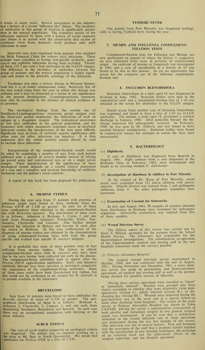 6 weeks to many years. Several newcomers to the industry had a history of a recent “influenza like” illness. The incidence of antibodies in this group of workers is significantly greater than in the normal population. The transitory nature of the infections reported by those with a history of recent exposure and illness is in accord with the observation that strains of ornithosis virus from domestic fowls produce only mild infections in man. Sixty-two sera were examined from patients who attended the Male Venereal Clinic for urinary tract infections. These patients were classified as having non-specific urethritis, gono¬ coccal and syphilitic infections having been excluded. Twenty of them (32-3 per cent.) had antibodies to the O-LGV antigen. The difference in the incidence of antibodies between this group of patients and the normal population is highly signifi¬ cant and points to the probable aetiology of the infections. Trachoma was once a serious disease in Western Queens¬ land but it is of minor consequence today. Relatively few of the sera tested came from the area in which this disease was endemic and it may be dismissed as a factor of any significance in the present investigation. Lymphogranuloma venereum may also be excluded in the absence of clinical evidence of its presence. The serological findings from the routine use of Ornithosis-Lymphogranuloma venereum group antigen over the three-year period emphasises the limitations of such an antigen as a diagnostic reagent. The widespread occurrence of low titre antibodies in the general population, and the frequency with which anamnestic responses occur in unrelated infections render the interpretation of the tests most difficult. Significant rises in titres of antibody acquire significance only when tests for other infections are negative. It is thus important that the widest possible screen should be used to exclude these infections. Interpretation of the complement-fixation results would be aided by examining a number of sera from each patient collected over a period of several months instead of relying on paired acute and convalescent sera or on a single serum sample. Final interpretation of the significance of these serological results depends on a careful clinical assessment of a case and a complete and accurate knowledge of antibiotic treatment and the patient’s avian contacts. A report of this work has been prepared for publication. 6. MURINE TYPHUS During the year sera from 17 patients with pyrexias of unknown origin were found to have antibody titres for Proteus OX 19 of 1:128 or greater. In only six of these were confirmatory titres obtained in the complement-fixation test with Rickettsia mooseri. The distribution of these cases is as follows: Atherton 4, Brisbane 3, Cairns 2 and one each from Proserpine, Goomeri, Townsville, Dalby, Too¬ woomba, Charleville and Lismore. One further patient acquired his infection in Malaya and became ill soon after his return to Brisbane. In this case confirmation of the diagnosis of murine typhus was obtained by the demonstration of rising complement-fixation titres with both the group specific and washed type specific R. mooseri antigens. It is probable that most of these patients were in fact suffering from murine typhus. The failure to obtain complement-fixation titres with R. mooseri may have been due to the sera having been collected too early in the disease. The complement-fixing antibodies tend to appear after the Proteus OX 19 agglutination antibodies. Early and intensive antibiotic therapy may have retarded or prevented completely the appearance of the complement-fixing antibodies. Some of these cases could have been Queensland tick typhus, but this could not be confirmed as no antigen for R. australis is at present available in the laboratory. BRUCELLOSIS Sera from 14 patients were found to have antibodies for Brucella abortus in titres of 1:128 or greater. The geo¬ graphical distribution of these is as follows: Brisbane 4, Atherton 2, Charleville 2, Lismore 2, and one each from Bundaberg, Southport, Beaudesert and Ipswich. In each case there was an occupational association with dairying or the meat industry. SCRUB TYPHUS One case of scrub typhus acceptable on serological criteria was diagnosed. The patient was an engineer working on a tin mine at Mt. Spec in North Queensland. His serum had antibodies for Proteus OXK in a titre of 1:256. TYPHOID FEVER One patient from Port Moresby was diagnosed serologi¬ cally as having Typhoid fever during the year. 7. MUMPS AND INFLUENZA COMPLEMENT- FIXATION TESTS Complement-fixation tests for Influenza and Mumps are now performed on request or where the history is suggestive, on sera submitted from cases of pyrexias of undetermined origin. An outbreak of mumps at Longreach was investigated in 1961 and a case of encephalitis in a female of 39 was found to be due to this disease. As yet no opportunity has arisen for the extensive use of the influenza complement- fixation test. 8. INCLUSION BLENORRHOEA Inclusion blenorrhoea in a male aged 64 was diagnosed in Brisbane in June, 1962. Inclusion bodies were seen in the conjunctival swab and a complement-fixation titre of 1:16 was obtained in the serum for antibodies to the O-LGV antigen. Stored serum from another case of inclusion blenorrhoea was examined and found to have a titre of 1:65 for O-LGV antibodies. The patient, a male aged 18, developed a urethral discharge in January, 1960. After penicillin therapy the dis¬ charge improved but subsequently recurred. In February, 1960, he was seen by Dr. Doherty and was found to have marked bilateral conjunctivitis. Inclusion bodies were found in conjunctival smears but attempts to isolate the virus were unsuccessful. 9. BACTERIOLOGY (a) Diphtheria A case of diphtheria was diagnosed from Ipswich in August, 1961. Eight contacts from a case diagnosed in the Redlands Shire in February, 1962, were investigated and found to be carrying virulent C. diphtheriae. (b) Investigation of diarrhoea in children in Port Moresby At the request of Dr. Ryan of Port Moresby, rectal swabs were examined from 121 native children with gastro¬ enteritis. Shigella flexneri was isolated from 2 and pathogenic coliforms from 4. No other pathogenic organisms were recovered. (c) Examination of Coconut for Salmonella In July and August 1961, 98 samples of coconut obtained from distributors in Brisbane were examined for pahtogenic organisms. Salmonella senftenberg was isolated from five of these samples. (d) Wound Infection Survey The clinical aspect of this survey was carried out by Sister S. Hillard, seconded for the purpose from the School Health Service. The laboratory was responsible for the bacteriological investigations. The wholehearted co-operation of the Superintendent, medical and nursing staff in the two hospitals concerned made the surveys possible. (i) Princess Alexandra Hospital The surgical wound infection survey commenced in October, 1960, and was continued until the end of August, 1961. During November and December, 1961, a more inten¬ sive survey was made of gastrectomy and cholecystectomy operations, all medical and nursing staff as well as the patients being checked for possible sources of infection. During these surveys operations were classified as clean or “potentially infected”. Wounds were grouped into three classes according to whether they were absolutely clean post- operatively (Group I.), mildly infected (Group II.), or dis¬ charging pus (Group III.). Wounds were inspected during the post-operative stay in the ward and at a special follow-up clinic after discharge from hospitals. The results of the main survey at Princess Alexandra Hospital are shown in lable CXXXIII. During the survey a representative cross-section of both elective and immediate surgery in two general surgical wards was investigated. It can be seen that a satisfactory reduction in the wound infection rate in clean operations was maintained during the last five months of the survey. This reduction was due to several factors. First and foremost was the awareness of the staff that a problem existed together with the introduction of new dressing techniques, the provision of an isolation ward and the enthusiastic efforts ot the surgical supervisor and the hospital personnel.