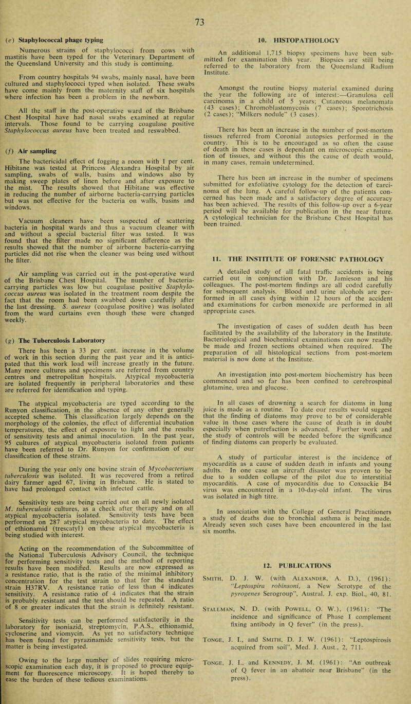 (e) Staphylococcal phage typing Numerous strains of staphylococci from cows with mastitis have been typed for the Veterinary Department of the Queensland University and this study is continuing. From country hospitals 94 swabs, mainly nasal, have been cultured and staphylococci typed when isolated. These swabs have come mainly from the maternity staff of six hospitals where infection has been a problem in the newborn. All the staff in the post-operative ward of the Brisbane Chest Hospital have had nasal swabs examined at regular intervals. Those found to be carrying coagulase positive Staphylococcus aureus have been treated and reswabbed. (/) Air sampling The bactericidal effect of fogging a room with 1 per cent. Hibitane was tested at Princess Alexandra Hospital by air sampling, swabs of walls, basins and windows also by making sweep plates of linen before and after exposure to the mist. The results showed that Hibitane was effective in reducing the number of airborne bacteria-carrying particles but was not effective for the bacteria on walls, basins and windows. Vacuum cleaners have been suspected of scattering bacteria in hospital wards and thus a vacuum cleaner with and without a special bacterial filter was tested. It was found that the filter made no significant difference as the results showed that the number of airborne bacteria-carrying particles did not rise when the cleaner was being used without the filter. Air sampling was carried out in the post-operative ward of the Brisbane Chest Hospital. The number of bacteria- carrying particles was low but coagulase positive Staphylo¬ coccus aureus was isolated in the treatment room despite the fact that the room had been swabbed down carefully after the last dressing. S. aureus (coagulase positive) was isolated from the ward curtains even though these were changed weekly. (g) The Tuberculosis Laboratory There has been a 33 per cent, increase in the volume of work in this section during the past year and it is antici¬ pated that this work load will increase greatly in the future. Many more cultures and specimens are referred from country centres and metropolitan hospitals. Atypical mycobacteria are isolated frequently in peripheral laboratories and these are referred for identification and typing. The atypical mycobacteria are typed according to the Runyon classification, in the absence of any other generally accepted scheme. This classification largely depends on the morphology of the colonies, the effect of differential incubation temperatures, the effect of exposure to light and the results of sensitivity tests and animal inoculation. In the past year, 95 cultures of atypical mycobacteria isolated from patients have been referred to Dr. Runyon for confirmation of our classification of these strains. During the year only one bovine strain of Mycobacterium tuberculosis was isolated. It was recovered from a retired dairy farmer aged 67, living in Brisbane. He is stated to have had prolonged contact with infected cattle. Sensitivity tests are being carried out on all newly isolated M. tuberculosis cultures, as a check after therapy and on all atypical mycobacteria isolated. Sensitivity tests have been performed on 287 atypical mycobacteria to date. The effect of ethionamid (trescatyl) on these atypical mycobacteria is being studied with interest. Acting on the recommendation of the Subcommittee of the National Tuberculosis Advisory Council, the technique for performing sensitivity tests and the method of reporting results have been modified. Results are now expressed as a resistance ratio, that is the ratio of the minimal inhibitory concentration for the test strain to that for the standard strain H37RV. A resistance ratio of less than 4 indicates sensitivity. A resistance ratio of 4 indicates that the strain is probably resistant and the test should be repeated. A ratio of 8 or greater indicates that the strain is definitely resistant. Sensitivity tests can be performed satisfactorily in the laboratory for isoniazid, streptomycin, P.A.S., ethionamid, cycloserine and viomycin. As yet no satisfactory technique has been found for pyrazinamide sensitivity tests, but the matter is being investigated. Owing to the large number of slides requiring micro¬ scopic examination each day, it is proposed to procure equip¬ ment for fluorescence microscopy. It is hoped thereby to ease the burden of these tedious examinations. 10. HISTOPATHOLOGY An additional 1,715 biopsy specimens have been sub¬ mitted for examination this year. Biopsies are still being referred to the laboratory from the Queensland Radium Institute. Amongst the routine biopsy material examined during the year the following are of interest:—Granulosa cell carcinoma in a child of 5 years; Cutaneous melanomata (43 cases); Chromoblastomycosis (7 cases); Sporotrichosis (2 cases); “Milkers nodule” (3 cases). There has been an increase in the number of post-mortem tissues referred from Coronial autopsies performed in the country. This is to be encouraged as so often the cause of death in these cases is dependant on microscopic examina¬ tion of tissues, and without this the cause of death would, in many cases, remain undetermined. There has been an increase in the number of specimens submitted for exfoliative cytology for the detection of Carci¬ noma of the lung. A careful follow-up of the patients con¬ cerned has been made and a satisfactory degree of accuracy has been achieved. The results of this follow-up over a 6-year period will be available for publication in the near future. A cytological technician for the Brisbane Chest Hospital has been trained. 11. THE INSTITUTE OF FORENSIC PATHOLOGY A detailed study of all fatal traffic accidents is being carried out in conjunction with Dr. Jamieson and his colleagues. The post-mortem findings are all coded carefully for subsequent analysis. Blood and urine alcohols are per¬ formed in all cases dying within 12 hours of the accident and examinations for carbon monoxide are performed in all appropriate cases. The investigation of cases of sudden death has been facilitated by the availability of the laboratory in the Institute. Bacteriological and biochemical examinations can now readily be made and frozen sections obtained when required. The preparation of all histological sections from post-mortem material is now done at the Institute. An investigation into post-mortem biochemistry has been commenced and so far has been confined to cerebrospinal glutamine, urea and glucose. In all cases of drowning a search for diatoms in lung juice is made as a routine. To date our results would suggest that the finding of diatoms may prove to be of considerable value in those cases where the cause of death is in doubt especially when putrefaction is advanced. Further work and the study of controls will be needed before the significance of finding diatoms can properly be evaluated. A study of particular interest is the incidence of myocarditis as a cause of sudden death in infants and young adults. In one case an aircraft disaster was proven to be due to a sudden collapse of the pilot due to interstitial myocarditis. A case of myocarditis due to Coxsackie B4 virus was encountered in a 10-day-old infant. The virus was isolated in high titre. In association with the College of General Practitioners a study of deaths due to bronchial asthma is being made. Already seven such cases have been encountered in the last six months. 12. PUBLIC ATTONS Smith, D. J. W. (with Alexander, A. D.), (1961): “Leptospira robinsoni, a New Serotype of the pyrogenes Serogroup”, Austral. J. exp. Biol., 40, 81. Stallman, N. D. (with Powell, O. W.), (1961): “The incidence and significance of Phase I complement fixing antibody in Q fever” (in the press). Tonge, J. I., and Smith, D. J. W. (1961): “Leptospirosis acquired from soil”, Med. J. Aust., 2, 711. Tonge, J. I., and Kennedy, J. M. (1961): “An outbreak of Q fever in an abattoir near Brisbane” (in the press).