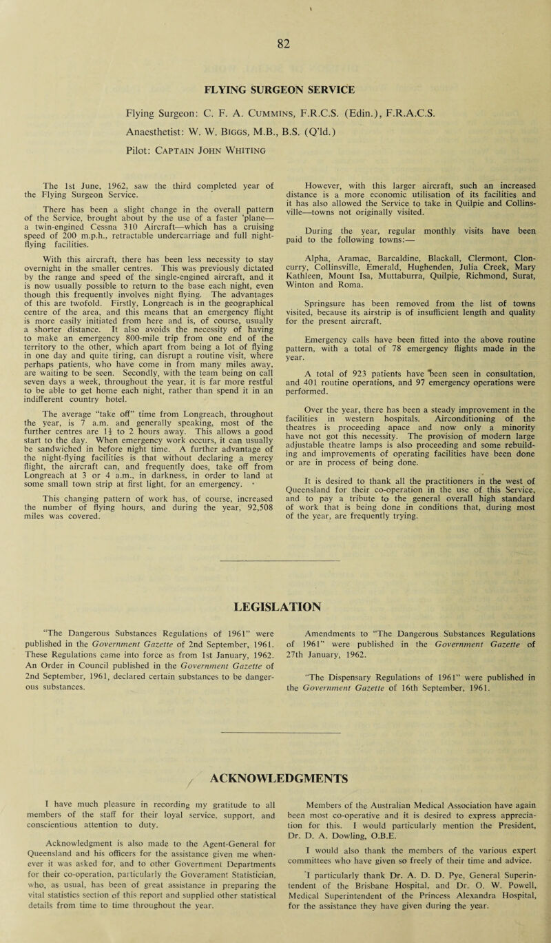 I 82 FLYING SURGEON SERVICE Flying Surgeon: C. F. A. Cummins, F.R.C.S. (Edin.), F.R.A.C.S. Anaesthetist: W. W. Biggs, M.B., B.S. (Q’ld.) Pilot: Captain John Whiting The 1st June, 1962, saw the third completed year of the Flying Surgeon Service. There has been a slight change in the overall pattern of the Service, brought about by the use of a faster ’plane— a twin-engined Cessna 310 Aircraft—which has a cruising speed of 200 m.ph., retractable undercarriage and full night- flying facilities. With this aircraft, there has been less necessity to stay overnight in the smaller centres. This was previously dictated by the range and speed of the single-engined aircraft, and it is now usually possible to return to the base each night, even though this frequently involves night flying. The advantages of this are twofold. Firstly, Longreach is in the geographical centre of the area, and this means that an emergency flight is more easily initiated from here and is, of course, usually a shorter distance. It also avoids the necessity of having to make an emergency 800-mile trip from one end of the territory to the other, which apart from being a lot of flying in one day and quite tiring, can disrupt a routine visit, where perhaps patients, who have come in from many miles away, are waiting to be seen. Secondly, with the team being on call seven days a week, throughout the year, it is far more restful to be able to get home each night, rather than spend it in an indifferent country hotel. The average “take off” time from Longreach, throughout the year, is 7 a.m. and generally speaking, most of the further centres are H to 2 hours away. This allows a good start to the day. When emergency work occurs, it can usually be sandwiched in before night time. A further advantage of the night-flying facilities is that without declaring a mercy flight, the aircraft can, and frequently does, take off from Longreach at 3 or 4 a.m., in darkness, in order to land at some small town strip at first light, for an emergency. • This changing pattern of work has, of course, increased the number of flying hours, and during the year, 92,508 miles was covered. However, with this larger aircraft, such an increased distance is a more economic utilisation of its facilities and it has also allowed the Service to take in Quilpie and Collins¬ ville—-towns not originally visited. During the year, regular monthly visits have been paid to the following towns:— Alpha, Aramac, Barcaldine, Blackall, Clermont, Clon- curry, Collinsville, Emerald, Hughenden, Julia Creek, Mary Kathleen, Mount Isa, Muttaburra, Quilpie, Richmond, Surat, Winton and Roma. Springsure has been removed from the list of towns visited, because its airstrip is of insufficient length and quality for the present aircraft. Emergency calls have been fitted into the above routine pattern, with a total of 78 emergency flights made in the year. A total of 923 patients have “been seen in consultation, and 401 routine operations, and 97 emergency operations were performed. Over the year, there has been a steady improvement in the facilities in western hospitals. Airconditioning of the theatres is proceeding apace and now only a minority have not got this necessity. The provision of modern large adjustable theatre lamps is also proceeding and some rebuild¬ ing and improvements of operating facilities have been done or are in process of being done. It is desired to thank all the practitioners in the west of Queensland for their co-operation in the use of this Service, and to pay a tribute to the general overall high standard of work that is being done in conditions that, during most of the year, are frequently trying. LEGISLATION “The Dangerous Substances Regulations of 1961” were published in the Government Gazette of 2nd September, 1961. These Regulations came into force as from 1st January, 1962. An Order in Council published in the Government Gazette of 2nd September, 1961, declared certain substances to be danger¬ ous substances. Amendments to “The Dangerous Substances Regulations of 1961” were published in the Government Gazette of 27th January, 1962. “The Dispensary Regulations of 1961” were published in the Government Gazette of 16th September, 1961. ACKNOWLEDGMENTS / I have much pleasure in recording my gratitude to all members of the staff for their loyal service, support, and conscientious attention to duty. Acknowledgment is also made to the Agent-General for Queensland and his officers for the assistance given me when¬ ever it was asked for, and to other Government Departments for their co-operation, particularly the Government Statistician, who, as usual, has been of great assistance in preparing the vital statistics section of this report and supplied other statistical details from time to time throughout the year. Members of the Australian Medical Association have again been most co-operative and it is desired to express apprecia¬ tion for this. I would particularly mention the President, Dr. D. A. Dowling, O.B.E. I would also thank the members of the various expert committees who have given so freely of their time and advice. I particularly thank Dr. A. D. D. Pye, General Superin¬ tendent of the Brisbane Hospital, and Dr. O. W. Powell, Medical Superintendent of the Princess Alexandra Hospital, for the assistance they have given during the year.