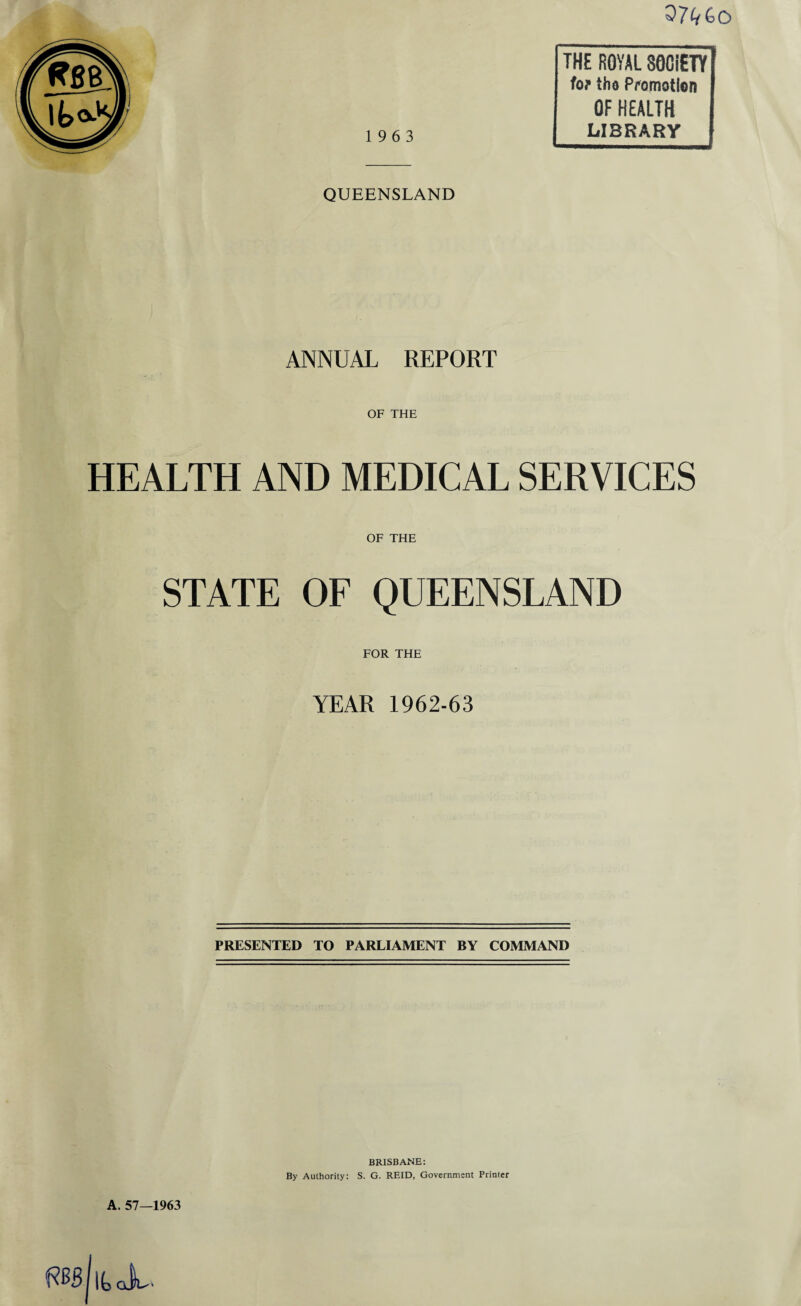 07^0 19 6 3 QUEENSLAND THE ROYAL SOCIETY for {ho Promotion OF HEALTH LIBRARY ANNUAL REPORT OF THE HEALTH AND MEDICAL SERVICES OF THE STATE OF QUEENSLAND FOR THE YEAR 1962-63 PRESENTED TO PARLIAMENT BY COMMAND A. 57—1963 flBskX BRISBANE: By Authority: S. G. REID, Government Printer