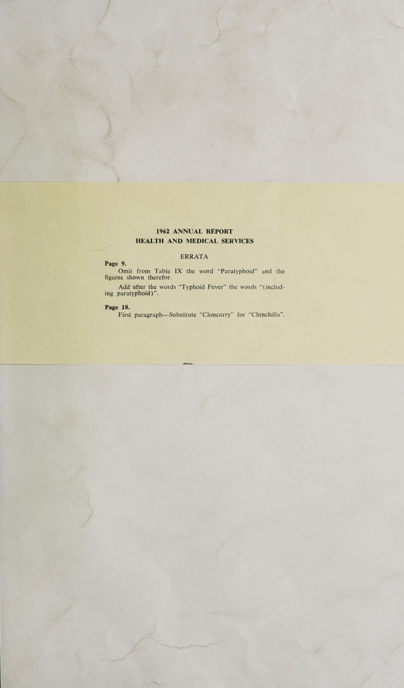 1962 ANNUAL REPORT HEALTH AND MEDICAL SERVICES ERRATA Page 9. Omit from Table IX the word “Paratyphoid” and the figures shown therefor. Add after the words “Typhoid Fever” the words “(includ¬ ing paratyphoid)”. Page 18. First paragraph—Substitute “Cloncurry” for “Chinchilla”.