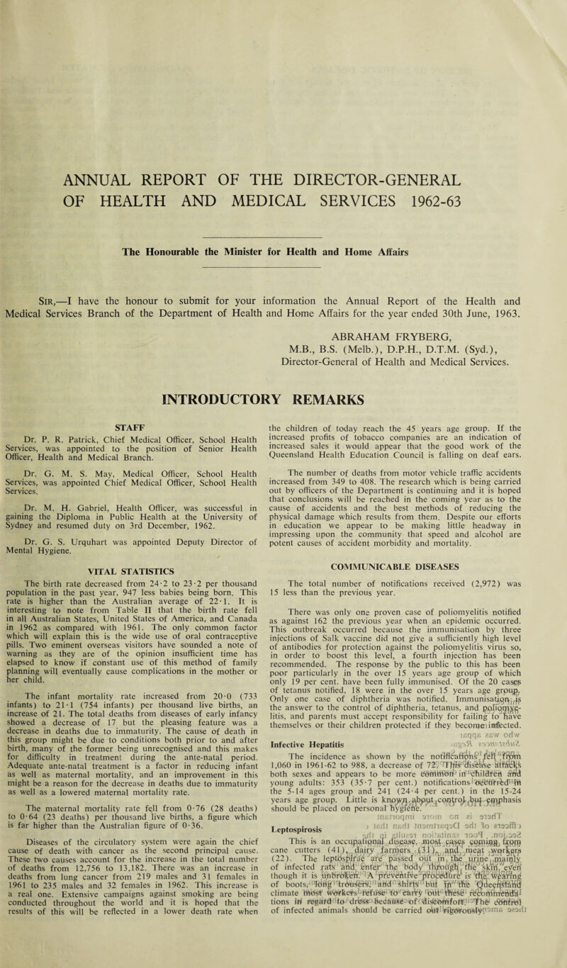 ANNUAL REPORT OF THE DIRECTOR-GENERAL OF HEALTH AND MEDICAL SERVICES 1962-63 The Honourable the Minister for Health and Home Affairs Sir,—I have the honour to submit for your information the Annual Report of the Health and Medical Services Branch of the Department of Health and Home Affairs for the year ended 30th June, 1963. ABRAHAM FRYBERG, M.B., B.S. (Melb.), D.P.H., D.T.M. (Syd.), Director-General of Health and Medical Services. INTRODUCTORY REMARKS STAFF Dr. P. R. Patrick, Chief Medical Officer, School Health Services, was appointed to the position of Senior Health Officer, Health and Medical Branch. Dr. G. M. S. May, Medical Officer, School Health Services, was appointed Chief Medical Officer, School Health Services. Dr. M. H. Gabriel, Health Officer, was successful in gaining the Diploma in Public Health at the University of Sydney and resumed duty on 3rd December, 1962. Dr. G. S. Urquhart was appointed Deputy Director of Mental Hygiene. VITAL STATISTICS The birth rate decreased from 24-2 to 23-2 per thousand population in the past year, 947 less babies being born. This rate is higher than the Australian average of 22-1. It is interesting to note from Table II that the birth rate fell in all Australian States, United States of America, and Canada in 1962 as compared with 1961. The only common factor which will explain this is the wide use of oral contraceptive pills. Two eminent overseas visitors have sounded a note of warning as they are of the opinion insufficient time has elapsed to know if constant use of this method of family planning will eventually cause complications in the mother or her child. The infant mortality rate increased from 20-0 (733 infants) to 21-1 (754 infants) per thousand live births, an increase of 21. The total deaths from diseases of early infancy showed a decrease of 17 but the pleasing feature was a decrease in deaths due to immaturity. The cause of death in this group might be due to conditions both prior to and after birth, many of the former being unrecognised and this makes for difficulty in treatment during the ante-natal period. Adequate ante-natal treatment is a factor in reducing infant as well as maternal mortality, and an improvement in this might be a reason for the decrease in deaths due to immaturity as well as a lowered maternal mortality rate. The maternal mortality rate fell from 0-76 (28 deaths) to 0-64 (23 deaths) per thousand live births, a figure which is far higher than the Australian figure of 0-36. Diseases of the circulatory system were again the chief cause of death with cancer as the second principal cause. These two causes account for the increase in the total number of deaths from 12,756 to 13,182. There was an increase in deaths from lung cancer from 219 males and 31 females in 1961 to 235 males and 32 females in 1962. This increase is a real one. Extensive campaigns against smoking are being conducted throughout the world and it is hoped that the results of this will be reflected in a lower death rate when the children of today reach the 45 years age group. If the increased profits of tobacco companies are an indication of increased sales it would appear that the good work of the Queensland Health Education Council is falling on deaf ears. The number of deaths from motor vehicle traffic accidents increased from 349 to 408. The research which is being carried out by officers of the Department is continuing and it is hoped that conclusions will be reached in the coming year as to the cause of accidents and the best methods of reducing the physical damage which results from them. Despite our efforts in education we appear to be making little headway in impressing upon the community that speed and alcohol are potent causes of accident morbidity and mortality. COMMUNICABLE DISEASES The total number of notifications received (2,972) was 15 less than the previous year. There was only one proven case of poliomyelitis notified as against 162 the previous year when an epidemic occurred. This outbreak occurred because the immunisation by three injections of Salk vaccine did not give a sufficiently high level of antibodies for protection against the poliomyelitis virus so, in order to boost this level, a fourth injection has been recommended. The response by the public to this has been poor particularly in the over 15 years age group of which only 19 per cent, have been fully immunised. Of the 20 cases of tetanus notified, 18 were in the over 15 years age grpup. Only one case of diphtheria was notified. Immunisatigpjris the answer to the control of diphtheria, tetanus, and ppfiprpjfgj- litis, and parents must accept responsibility for failing to nave themselves or their children protected if they becomeiinfected. mqqs 2BW oriw Infective Hepatitis The incidence as shown by the notificaHph^feH^frjfci 1,060 in 1961-62 to 988, a decrease of 72( 7Thr#fais%hse attacks both sexes and appears to be more Cefrlrtlb^ iiUchildfbh and young adults: 353 (35-7 per cent.) notificationsibcbiffr^diMft the 5-14 ages group and 241 (24-4 per cent.) in the 15-24 years age group. Little is knpvyn • abput;contrpj(bqJ ■ £qiphasis should be placed on personal'hygienei jnfitioqmi tnorn on zi aiariT Leptospirosis J lK:il nfd* Jn9m.ll6?3(3 ®dl *° . arit ill auuzai noitfitinss iooT .nonoac This is an occupational dtsqas^, . mo^.j^ps ^gpiijgg^ fmjn cane cutters (41),. dairy farmers ,134)V apqrmeatworkers (22). The leptbspirae are passed out in the urmel,mainiy of infected rats and enter the body through the skin'everi though it is unbroken. A preventive procedhrt1 is the wpaffing of boots. long trousers, and shirts but in the Qile^n^l'hira climate ffiOsb Uwkevs-Tefusc to carry 'but We§0: rdcohfmepdit- tions in regard to drbss' ’becta use-o fd i3eomf ofSJ! -Tf hfe* ddffirol of infected animals should be carried o^t<b%<5>Foa«ly(t‘-)rn,> ozadt