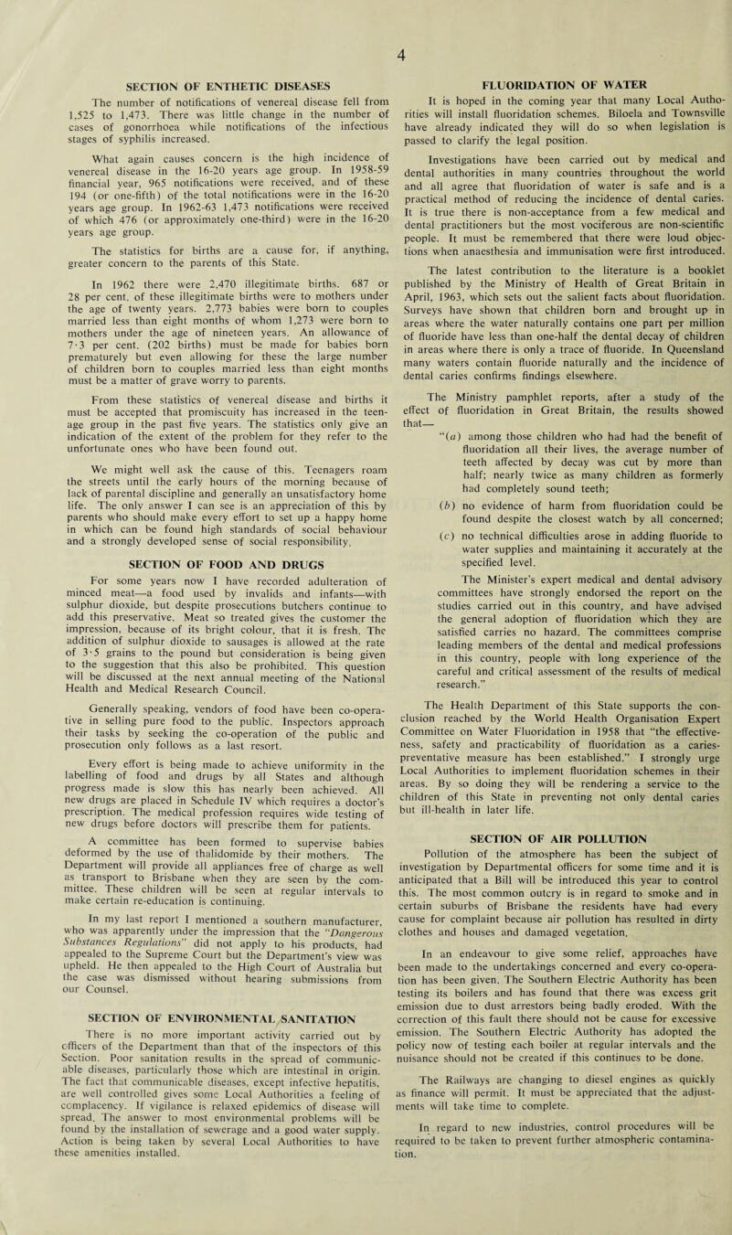 SECTION OF ENTHETIC DISEASES The number of notifications of venereal disease fell from 1,525 to 1,473. There was little change in the number of cases of gonorrhoea while notifications of the infectious stages of syphilis increased. What again causes concern is the high incidence of venereal disease in the 16-20 years age group. In 1958-59 financial year, 965 notifications were received, and of these 194 (or one-fifth) of the total notifications were in the 16-20 years age group. In 1962-63 1,473 notifications were received of which 476 (or approximately one-third) were in the 16-20 years age group. The statistics for births are a cause for, if anything, greater concern to the parents of this State. In 1962 there were 2,470 illegitimate births. 687 or 28 per cent, of these illegitimate births were to mothers under the age of twenty years. 2,773 babies were born to couples married less than eight months of whom 1,273 were born to mothers under the age of nineteen years. An allowance of 7-3 per cent. (202 births) must be made for babies born prematurely but even allowing for these the large number of children born to couples married less than eight months must be a matter of grave worry to parents. From these statistics of venereal disease and births it must be accepted that promiscuity has increased in the teen¬ age group in the past five years. The statistics only give an indication of the extent of the problem for they refer to the unfortunate ones who have been found out. We might well ask the cause of this. Teenagers roam the streets until the early hours of the morning because of lack of parental discipline and generally an unsatisfactory home life. The only answer I can see is an appreciation of this by parents who should make every effort to set up a happy home in which can be found high standards of social behaviour and a strongly developed sense of social responsibility. SECTION OF FOOD AND DRUGS For some years now I have recorded adulteration of minced meat—a food used by invalids and infants—-with sulphur dioxide, but despite prosecutions butchers continue to add this preservative. Meat so treated gives the customer the impression, because of its bright colour, that it is fresh. The addition of sulphur dioxide to sausages is allowed at the rate of 3-5 grains to the pound but consideration is being given to the suggestion that this also be prohibited. This question will be discussed at the next annual meeting of the National Health and Medical Research Council. Generally speaking, vendors of food have been co-opera¬ tive in selling pure food to the public. Inspectors approach their tasks by seeking the co-operation of the public and prosecution only follows as a last resort. Every effort is being made to achieve uniformity in the labelling of food and drugs by all States and although progress made is slow this has nearly been achieved. All new drugs are placed in Schedule IV which requires a doctor’s prescription. The medical profession requires wide testing of new drugs before doctors will prescribe them for patients. A committee has been formed to supervise babies deformed by the use of thalidomide by their mothers. The Department will provide all appliances free of charge as well as transport to Brisbane when they are seen by the com¬ mittee. These children will be seen at regular intervals to make certain re-education is continuing. In my last report I mentioned a southern manufacturer, who was apparently under the impression that the “Dangerous Substances Regulations” did not apply to his products, had appealed to the Supreme Court but the Department’s view was upheld. He then appealed to the High Court of Australia but the case was dismissed without hearing submissions from our Counsel. SECTION OF ENVIRONMENTAL SANITATION There is no more important activity carried out by officers of the Department than that of the inspectors of this Section. Poor sanitation results in the spread of communic¬ able diseases, particularly those which are intestinal in origin. The fact that communicable diseases, except infective hepatitis, are well controlled gives some Local Authorities a feeling of complacency. If vigilance is relaxed epidemics of disease will spread. The answer to most environmental problems will be found by the installation of sewerage and a good water supply. Action is being taken by several Local Authorities to have these amenities installed. FLUORIDATION OF WATER It is hoped in the coming year that many Local Autho¬ rities will install fluoridation schemes. Biloela and Townsville have already indicated they will do so when legislation is passed to clarify the legal position. Investigations have been carried out by medical and dental authorities in many countries throughout the world and all agree that fluoridation of water is safe and is a practical method of reducing the incidence of dental caries. It is true there is non-acceptance from a few medical and dental practitioners but the most vociferous are non-scientific people. It must be remembered that there were loud objec¬ tions when anaesthesia and immunisation were first introduced. The latest contribution to the literature is a booklet published by the Ministry of Health of Great Britain in April, 1963, which sets out the salient facts about fluoridation. Surveys have shown that children born and brought up in areas where the water naturally contains one part per million of fluoride have less than one-half the dental decay of children in areas where there is only a trace of fluoride. In Queensland many waters contain fluoride naturally and the incidence of dental caries confirms findings elsewhere. The Ministry pamphlet reports, after a study of the effect of fluoridation in Great Britain, the results showed that— “(a) among those children who had had the benefit of fluoridation all their lives, the average number of teeth affected by decay was cut by more than half; nearly twice as many children as formerly had completely sound teeth; (b) no evidence of harm from fluoridation could be found despite the closest watch by all concerned; (c) no technical difficulties arose in adding fluoride to water supplies and maintaining it accurately at the specified level. The Minister's expert medical and dental advisory committees have strongly endorsed the report on the studies carried out in this country, and have advised the general adoption of fluoridation which they are satisfied carries no hazard. The committees comprise leading members of the dental and medical professions in this country, people with long experience of the careful and critical assessment of the results of medical research.” The Health Department of this State supports the con¬ clusion reached by the World Health Organisation Expert Committee on Water Fluoridation in 1958 that “the effective¬ ness, safety and practicability of fluoridation as a caries- preventative measure has been established.” I strongly urge Local Authorities to implement fluoridation schemes in their areas. By so doing they will be rendering a service to the children of this State in preventing not only dental caries but ill-health in later life. SECTION OF AIR POLLUTION Pollution of the atmosphere has been the subject of investigation by Departmental officers for some time and it is anticipated that a Bill will be introduced this year to control this. The most common outcry is in regard to smoke and in certain suburbs of Brisbane the residents have had every cause for complaint because air pollution has resulted in dirty clothes and houses and damaged vegetation. In an endeavour to give some relief, approaches have been made to the undertakings concerned and every co-opera¬ tion has been given. The Southern Electric Authority has been testing its boilers and has found that there was excess grit emission due to dust arrestors being badly eroded. With the correction of this fault there should not be cause for excessive emission. The Southern Electric Authority has adopted the policy now of testing each boiler at regular intervals and the nuisance should not be created if this continues to be done. The Railways are changing to diesel engines as quickly as finance will permit. It must be appreciated that the adjust¬ ments will take time to complete. In regard to new industries, control procedures will be required to be taken to prevent further atmospheric contamina¬ tion.
