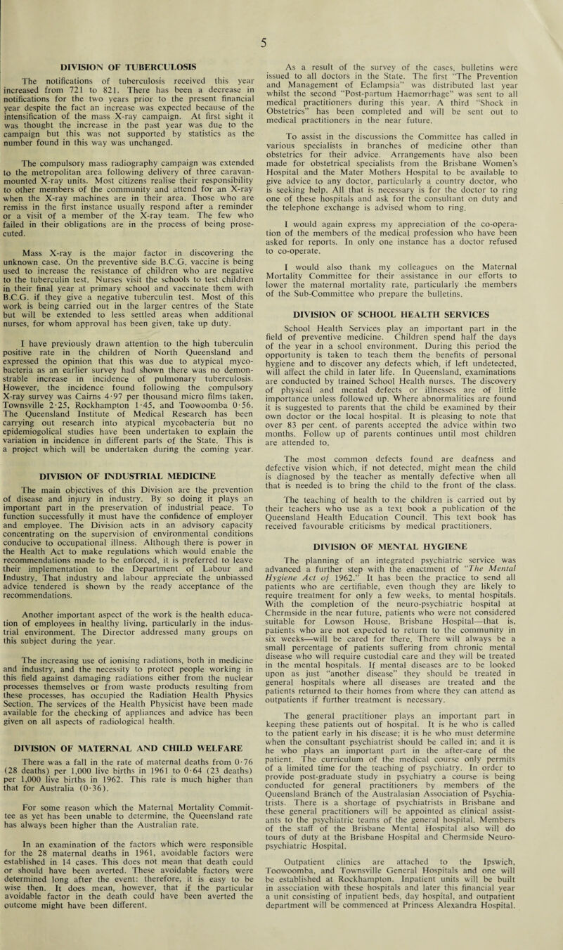 DIVISION OF TUBERCULOSIS The notifications of tuberculosis received this year increased from 721 to 821. There has been a decrease in notifications for the two years prior to the present financial year despite the fact an increase was expected because of the intensification of the mass X-ray campaign. At first sight it was thought the increase in the past year was due to the campaign but this was not supported by statistics as the number found in this way was unchanged. The compulsory mass radiography campaign was extended to the metropolitan area following delivery of three caravan- mounted X-ray units. Most citizens realise their responsibility to other members of the community and attend for an X-ray when the X-ray machines are in their area. Those who are remiss in the first instance usually respond after a reminder or a visit of a member of the X-ray team. The few who failed in their obligations are in the process of being prose¬ cuted. Mass X-ray is the major factor in discovering the unknown case. On the preventive side B.C.G. vaccine is being used to increase the resistance of children who are negative to the tuberculin test. Nurses visit the schools to test children in their final year at primary school and vaccinate them with B.C.G. if they give a negative tuberculin test. Most of this work is being carried out in the larger centres of the State but will be extended to less settled areas when additional nurses, for whom approval has been given, take up duty. I have previously drawn attention to the high tuberculin positive rate in the children of North Queensland and expressed the opinion that this was due to atypical myco¬ bacteria as an earlier survey had shown there was no demon¬ strable increase in incidence of pulmonary tuberculosis. However, the incidence found following the compulsory X-ray survey was Cairns 4-97 per thousand micro films taken, Townsville 2-25, Rockhampton 1-45, and Toowoomba 0-56. The Queensland Institute of Medical Research has been carrying out research into atypical mycobacteria but no epidemiogolical studies have been undertaken to explain the variation in incidence in different parts of the State. This is a project which will be undertaken during the coming year. DIVISION OF INDUSTRIAL MEDICINE The main objectives of this Division are the prevention of disease and injury in industry. By so doing it plays an important part in the preservation of industrial peace. To function successfully it must have the confidence of employer and employee. The Division acts in an advisory capacity concentrating on the supervision of environmental conditions conducive to occupational illness. Although there is power in the Health Act to make regulations which would enable the recommendations made to be enforced, it is preferred to leave their implementation to the Department of Labour and Industry. That industry and labour appreciate the unbiassed advice tendered is shown by the ready acceptance of the recommendations. Another important aspect of the work is the health educa¬ tion of employees in healthy living, particularly in the indus¬ trial environment. The Director addressed many groups on this subject during the year. The increasing use of ionising radiations, both in medicine and industry, and the necessity to protect people working in this field against damaging radiations either from the nuclear processes themselves or from waste products resulting from these processes, has occupied the Radiation Health Physics Section. The services of the Health Physicist have been made available for the checking of appliances and advice has been given on all aspects of radiological health. DIVISION OF MATERNAL AND CHILD WELFARE There was a fall in the rate of maternal deaths from 0-76 (28 deaths) per 1,000 live births in 1961 to 0-64 (23 deaths) per 1,000 live births in 1962. This rate is much higher than that for Australia (0-36). For some reason which the Maternal Mortality Commit¬ tee as yet has been unable to determine, the Queensland rate has always been higher than the Australian rate. In an examination of the factors which were responsible for the 28 maternal deaths in 1961, avoidable factors were established in 14 cases. This does not mean that death could or should have been averted. These avoidable factors were determined long after the event: therefore, it is easy to be wise then. It does mean, however, that if the particular avoidable factor in the death could have been averted the outcome might have been different. As a result of the survey of the cases, bulletins were issued to all doctors in the State. The first “The Prevention and Management of Eclampsia” was distributed last year whilst the second “Post-partum Haemorrhage” was sent to all medical practitioners during this year. A third “Shock in Obstetrics” has been completed and will be sent out to medical practitioners in the near future. To assist in the discussions the Committee has called in various specialists in branches of medicine other than obstetrics for their advice. Arrangements have also been made for obstetrical specialists from the Brisbane Women’s Hospital and the Mater Mothers Hospital to be available to give advice to any doctor, particularly a country doctor, who is seeking help. All that is necessary is for the doctor to ring one of these hospitals and ask for the consultant on duty and the telephone exchange is advised whom to ring. I would again express my appreciation of the co-opera¬ tion of the members of the medical profession who have been asked for reports. In only one instance has a doctor refused to co-operate. I would also thank my colleagues on the Maternal Mortality Committee for their assistance in our efforts to lower the maternal mortality rate, particularly the members of the Sub-Committee who prepare the bulletins. DIVISION OF SCHOOL HEALTH SERVICES School Health Services play an important part in the field of preventive medicine. Children spend half the days of the year in a school environment. During this period the opportunity is taken to teach them the benefits of personal hygiene and to discover any defects which, if left undetected, will affect the child in later life. In Queensland, examinations are conducted by trained School Health nurses. The discovery of physical and mental defects or illnesses are of little importance unless followed up. Where abnormalities are found it is suggested to parents that the child be examined by their own doctor or the local hospital. It is pleasing to note that over 83 per cent, of parents accepted the advice within two months. Follow up of parents continues until most children are attended to. The most common defects found are deafness and defective vision which, if not detected, might mean the child is diagnosed by the teacher as mentally defective when all that is needed is to bring the child to the front of the class. The teaching of health to the children is carried out by their teachers who use as a text book a publication of the Queensland Health Education Council. This text book has received favourable criticisms by medical practitioners. DIVISION OF MENTAL HYGIENE The planning of an integrated psychiatric service was advanced a further step with the enactment of “The Mental Hygiene Act of 1962.” It has been the practice to send all patients who are certifiable, even though they are likely to require treatment for only a few weeks, to mental hospitals. With the completion of the neuro-psychiatric hospital at Chermside in the near future, patients who were not considered suitable for Lowson House, Brisbane Hospital—that is, patients who are not expected to return to the community in six weeks—will be cared for there. There will always be a small percentage of patients suffering from chronic mental disease who will require custodial care and they will be treated in the mental hospitals. If mental diseases are to be looked upon as just “another disease” they should be treated in general hospitals where all diseases are treated and the patients returned to their homes from where they can attend as outpatients if further treatment is necessary. The general practitioner plays an important part in keeping these patients out of hospital. It is he who is called to the patient early in his disease; it is he who must determine when the consultant psychiatrist should be called in; and it is he who plays an important part in the after-care of the patient. The curriculum of the medical course only permits of a limited time for the teaching of psychiatry. In order to provide post-graduate study in psychiatry a course is being conducted for general practitioners by members of the Queensland Branch of the Australasian Association of Psychia¬ trists. There is a shortage of psychiatrists in Brisbane and these general practitioners will be appointed as clinical assist¬ ants to the psychiatric teams of the general hospital. Members of the staff of the Brisbane Mental Hospital also will do tours of duty at the Brisbane Hospital and Chermside Neuro¬ psychiatric Hospital. Outpatient clinics are attached to the Ipswich, Toowoomba, and Townsville General Hospitals and one will be established at Rockhampton. Inpatient units will be built in association with these hospitals and later this financial year a unit consisting of inpatient beds, day hospital, and outpatient department will be commenced at Princess Alexandra Hospital.