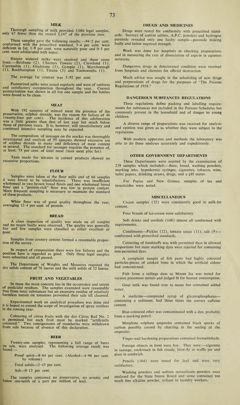 MILK Thorough sampling of milk provided 3,080 legal samples, only 67 fewer than the record 3,147 of the previous year. These samples gave the following results:—94-2 per cent, conformed with the prescribed standard, 3-4 per cent, were deficient in fat, 1-9 per cent, were naturally poor and 0-5 per cent, were adulterated with water. Sixteen watered milks were received and these came from:—Brisbane (2), Charters Towers (2), Cleveland (1), Currumbin (1), Gladstone (3), Gympie (1), Maryborough (1), Rockhampton (1), Tinana (3) and Toowoomba (1). The average fat content was 3-92 per cent. Pasteurised milks were tested regularly and were of uniform and satisfactory composition throughout the year. Correct pasteurisation was shown in all but one sample and the bottles were found to be clean. MEAT With 192 samples of minced meat the presence of the preservative, sulphur dioxide, was the reason for failure of 46 (twenty-four per cent). The incidence of this adulteration was a little greater than that of last year but much below those of previous years. It is, however, still unsatisfactory and continued intensive sampling may be expected. The composition of sausages on the market was thoroughly investigated and analysis of 95 samples showed excessive use of sulphur dioxide in many and deficiency of meat content in several. The standard for sausages requires the presence of, at least, 75 per cent, of total meat (lean meat plus fat). Tests made for nitrates in corned products showed no excessive proportions. FLOUR Samples were taken at the flour mills and of 66 samples 4 were found to be unsatisfactory. There was insufficient wholemeal in two brown bread flours and one wholemeal bread flour and a “protein-rich” flour was low in protein content. More frequent sampling is necessary to maintain the standard of these products. White flour was of good quality throughout the year, averaging 12-4 per cent, of protein. BREAD A close inspection of quality was made on all samples and no major faults were observed. The quality was generally fair and few samples were classified as either excellent or poor. Samples from country centres formed a reasonable propor¬ tion of the survey. # In respect of composition there were few failures and the position here is regarded as good. Only three legal samples were submitted and all passed. The Department of Weights and Measures required the dry solids content of 76 loaves and the milk solids of 12 loaves. FRUIT AND VEGETABLES In these the main concern lies in the occurrence and extent of pesticidal residues. The samples examined were reasonably free from toxic substances but an excessive residue of relatively harmless nature on tomatoes prevented their sale till cleansed. Experimental work on analytical procedure was done and it is hoped to extend the scope of investigation of spray residues in the coming year. Colouring of citrus fruits with the dye Citrus Red No. 2 is permitted but each fruit must be marked “artificially coloured.” Two consignments of mandarins were withdrawn from sale because of absence of this declaration. BEER Twenty-one samples, representing a full range of beers on sale, were analysed. The following average result was found:— Proof spirit—8-64 per cent. (Alcohol—4-96 per cent, by volume) Total solids—3-43 per cent. Ash—0-13 per cent. The samples contained no preservative, no arsenic and below one-tenth of a part per million of lead. DRUGS AND MEDICINES Drugs were tested for conformity with prescribed stand¬ ards. Surveys of aspirin tablets, A.P.C. powders and hydrogen peroxide revealed only one faulty sample—peroxide leaking badly and below required strength. Work was done for hospitals in checking preparations and in measuring the rate of dissociation of aspirin in aqueous mixtures. Dangerous drugs in deteriorated condition were received from hospitals and chemists for official destruction. Much advice was sought in the scheduling of new drugs and preparations of drugs for the purposes of “The Poisons Regulations of 1958.” DANGEROUS SUBSTANCES REGULATIONS These regulations define packing and labelling require¬ ments for substances not included in the Poisons Schedules but commonly present in the household and of danger to young children. A diverse range of preparations was received for analysis and opinion was given as to whether they were subject to the regulations. With modern apparatus and methods the laboratory was able to do these analyses accurately and expeditiously. OTHER GOVERNMENT DEPARTMENTS These Departments were assisted by the examination of 239 samples which included:—flour, bread, washing powders, marking inks, hypodermic syringes, cigarettes, tobacco, wine, toilet papers, drinking straws, drugs, and a pH meter. For Papua and New Guinea, samples of tea and insecticides were tested. MISCELLANEOUS Cream samples (32) were consistently good in milk-fat content. Four brands of ice-cream were satisfactory. Soft drinks and cordials (148) almost all conformed with requirements. Condiments—Pickles (12), tomato sauce (11), salt (9)— conformed with prescribed standards. Colouring of foodstuffs was with permitted dyes in allowed proportions but meat marking dyes were rejected for containing non-permitted dyes. A complaint sample of fish paste had highly coloured particles-pieces of cooked bone in which the artificial colour had concentrated. Fish from a tailings dam at Mount Isa was tested for various poisonous metals and judged fit for human consumption. Goat milk was found true to name but contained added water. A medicine—compound syrup of glycerophosphates— containing a sediment, had three times the correct caffeine content. Blue-coloured ether was contaminated with a dye, probably from a marking pencil. Morphine sulphate ampoules contained black specks of carbon possibly caused by charring in the sealing of the ampoules. Finger-nail hardening preparations contained formaldehyde. Foreign objects in food were few. They were:—cigarette in sausage, cockroach in fish rissole, blow-fly in waffle pie and glass in sandwich. Pencils (164) were tested for lead and were very satisfactory. Washing powders and sodium metasilicate powders were analysed for the State Stores Board and some contained too much fine alkaline powder, irritant to laundry workers.