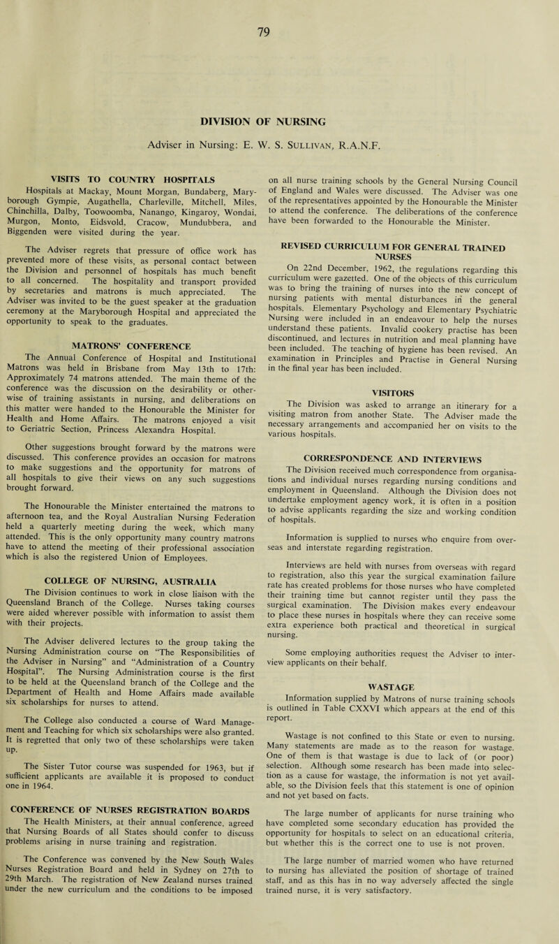DIVISION OF NURSING Adviser in Nursing: E. W. S. Sullivan, R.A.N.F. VISITS TO COUNTRY HOSPITALS Hospitals at Mackay, Mount Morgan, Bundaberg, Mary¬ borough Gympie, Augathella, Charleville, Mitchell, Miles, Chinchilla, Dalby, Toowoomba, Nanango, Kingaroy, Wondai, Murgon, Monto, Eidsvold, Cracow, Mundubbera, and Biggenden were visited during the year. The Adviser regrets that pressure of office work has prevented more of these visits, as personal contact between the Division and personnel of hospitals has much benefit to all concerned. The hospitality and transport provided by secretaries and matrons is much appreciated. The Adviser was invited to be the guest speaker at the graduation ceremony at the Maryborough Hospital and appreciated the opportunity to speak to the graduates. MATRONS’ CONFERENCE The Annual Conference of Hospital and Institutional Matrons was held in Brisbane from May 13th to 17t'h: Approximately 74 matrons attended. The main theme of the conference was the discussion on the desirability or other¬ wise of training assistants in nursing, and deliberations on this matter were handed to the Honourable the Minister for Health and Home Affairs. The matrons enjoyed a visit to Geriatric Section, Princess Alexandra Hospital. Other suggestions brought forward by the matrons were discussed. This conference provides an occasion for matrons to make suggestions and the opportunity for matrons of all hospitals to give their views on any such suggestions brought forward. The Honourable the Minister entertained the matrons to afternoon tea, and the Royal Australian Nursing Federation held a quarterly meeting during the week, which many attended. This is the only opportunity many country matrons have to attend the meeting of their professional association which is also the registered Union of Employees. COLLEGE OF NURSING, AUSTRALIA The Division continues to work in close liaison with the Queensland Branch of the College, Nurses taking courses were aided wherever possible with information to assist them with their projects. The Adviser delivered lectures to the group taking the Nursing Administration course on “The Responsibilities of the Adviser in Nursing” and “Administration of a Country Hospital”. The Nursing Administration course is the first to be held at the Queensland branch of the College and the Department of Health and Home Affairs made available six scholarships for nurses to attend. The College also conducted a course of Ward Manage¬ ment and Teaching for which six scholarships were also granted. It is regretted that only two of these scholarships were taken up. The Sister Tutor course was suspended for 1963, but if sufficient applicants are available it is proposed to conduct one in 1964. CONFERENCE OF NURSES REGISTRATION BOARDS The Health Ministers, at their annual conference, agreed that Nursing Boards of all States should confer to discuss problems arising in nurse training and registration. The Conference was convened by the New South Wales Nurses Registration Board and held in Sydney on 27th to 29th March. The registration of New Zealand nurses trained under the new curriculum and the conditions to be imposed on all nurse training schools by the General Nursing Council of England and Wales were discussed. The Adviser was one of the representatives appointed by the Honourable the Minister to attend the conference. The deliberations of the conference have been forwarded to the Honourable the Minister. REVISED CURRICULUM FOR GENERAL TRAINED NURSES On 22nd December, 1962, the regulations regarding this curriculum were gazetted. One of tihe objects of this curriculum was to bring the training of nurses into the new concept of nursing patients with mental disturbances in the general hospitals. Elementary Psychology and Elementary Psychiatric Nursing were included in an endeavour to help the nurses understand these patients. Invalid cookery practise has been discontinued, and lectures in nutrition and meal planning have been included. The teaching of hygiene has been revised. An examination in Principles and Practise in General Nursing in the final year has been included. VISITORS The Division was asked to arrange an itinerary for a visiting matron from another State. The Adviser made the necessary arrangements and accompanied her on visits to the various hospitals. CORRESPONDENCE AND INTERVIEWS The Division received much correspondence from organisa¬ tions and individual nurses regarding nursing conditions and employment in Queensland. Although the Division does not undertake employment agency work, it is often in a position to advise applicants regarding the size and working condition of hospitals. Information is supplied to nurses Who enquire from over¬ seas and interstate regarding registration. Interviews are held with nurses from overseas with regard to registration, also this year the surgical examination failure rate has created problems for those nurses who have completed their training time but cannot register until they pass the surgical examination. The Division makes every endeavour to place these nurses in hospitals where they can receive some extra experience both practical and theoretical in surgical nursing. Some employing authorities request the Adviser to inter¬ view applicants on their behalf. WASTAGE Information supplied by Matrons of nurse training schools is outlined in Table CXXVI which appears at the end of this report. Wastage is not confined to this State or even to nursing. Many statements are made as to the reason for wastage. One of them is that wastage is due to lack of (or poor) selection. Although some research has been made into selec¬ tion as a cause for wastage, the information is not yet avail¬ able, so the Division feels that this statement is one of opinion and not yet based on facts. The large number of applicants for nurse training who have completed some secondary education has provided the opportunity for hospitals to select on an educational criteria, but whether this is the correct one to use is not proven. The large number of married women who have returned to nursing has alleviated the position of shortage of trained staff, and as this has in no way adversely affected the single trained nurse, it is very satisfactory.