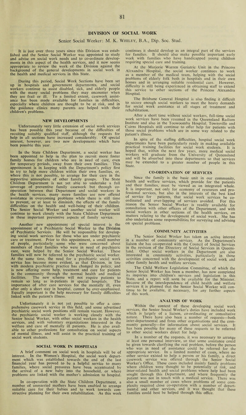 DIVISION OF SOCIAL WORK Senior Social Worker: M. K. Whiley, B.A., Dip. Soc. Stud. It is just over three years since this Division was estab¬ lished and the Senior Social Worker was appointed to study and advise on social work needs and to co-ordinate develop¬ ments in this aspect of the health services, and it now seems appropriate to review the work of the Division against the background of the general developments in social work in the health and medical services in this State. During this period, Social Work Sections have been set up in hospitals and government departments, and social workers continue to assist disabled, sick, and elderly people with the many social problems they may encounter when they are frail or ill. To a limited extent, casework assist¬ ance has been made available for families in difficulties, especially where children are thought to be at risk, and in the guidance clinics many parents are helped with their children’s problems. NEW DEVELOPMENTS Unfortunately very little extension of social work services has been possible this year because of the difficulties of recuiting suitably qualified staff, although the requests for help in all sections have increased considerably. Of special interest, however, are two new developments which have been possible this year. In the State Children Department, a social worker has been appointed to help in the plan to recruit more foster family homes for children who are in need of care, even for temporary periods, away from their own families. This appointment is in keeping with the Department’s policy first to try to help more children within their own families, or, where this is not possible, to arrange for their care in the supportive atmosphere of other family groups. The State Children Department is not yet able to undertake a full coverage of preventive family casework but through co¬ operation between that Department and social workers in the health services, many more families are now offered assistance in overcoming problems while there is still time to prevent, or at least to diminish, the effects of the family difficulties on the health and well-being of their children. The Senior Social Worker and another social worker will continue to work closely with the State Children Department in these important preventive aspects of family service. Another new appointment of special interest is the appointment of a Psychiatric Social Worker to the Division of Psychiatric Services. He will be responsible for develop¬ ing social work services for those who are under psychiatric care or treatment. Prior to this appointment, a small number of people, particularly some who were concerned about members of their families who were in need of psychiatric care, were helped by the Senior Social Worker. These families will now be referred to the psychiatric social worker. At the same time, the need for a psychiatric social work service has become more evident, as that Division, in line with modern psychiatric practice has changed its policy, and is now offering more help, treatment and care for patients in the community through the normal health and medical facilities. The new scheme will not require patients to remain so long as in-patients in special hospitals. The importance of after care services for the mentally ill, even after only a short stay in hospital, cannot be over-emphasised. Equally important is the help necessary for family difficulties linked with the patient’s illness. Unfortunately it is not yet possible to offer a com¬ prehensive casework service in this field, and some advertised psychiatric social work positions still remain vacant. However, the psychiatric social worker is working closely with the Senior Social Worker, with other social workers in the health services, and with voluntary organizations interested in the welfare and care of mentally ill patients. He is also avail¬ able to other professions for consultation on social aspects of mental illness, and will assist in the practical training of social work students. SOCIAL WORK IN HOSPITALS A brief comment on social work in hospitals will be of interest. In the Women’s Hospital, the social work depart¬ ment which was established towards the end of the last financial year has proved to be a helpful service to many families, where social pressures have been accentuated by the arrival of a new baby into the household, or where problems are linked with the mother’s admission to hospital. In co-operation with the State Children Department, a number of unmarried mothers have been enabled to arrange suitable care for their babies and to work towards con¬ structive planning for their own rehabilitation. As this work continues it should develop as an integral part of the services for families. It should also make possible important early work with families who have handicapped young children requiring special care and training. At the Marjorie Warren Geriatric Unit in the Princess Alexandra Hospital, the social worker continues to work as a member of the medical team, helping with the social problems of elderly folk both in hospitals and in their own homes and in arranging suitable residential care. However, difficulty is still being experienced in obtaining staff to extend this service to other sections of the Princess Alexandra Hospital. The Brisbane General Hospital is also finding it difficult to secure enough social workers to meet the heavy demands for social work assistance at all stages of treatment and rehabilitation. After a short time without social workers, full-time social work services have been resumed in the Queensland Radium Institute and also in the Toowoomba Hospital. Townsville and Cairns Hospitals still continue to offer help for patients with those social problems which are in some way related to the patient’s illness. In spite of the staffing difficulties, hospital social work departments have been particularly ready in making available practical training facilities for social work students. It is hoped that, within the next few years, more medical social workers will graduate from the University of Queensland and will be absorbed into these departments so that services may be extended to a greater number of people in this State. CO-ORDINATION OF SERVICES Since the family is the basic unit in our community, health and welfare services, which provide for the patients and their families, must be viewed as an integrated whole. It is important, not only for economy of resources and pro¬ fessional services, but also in the interests of the best kind of service for patients, that social work services be co¬ ordinated and over-lapping of services avoided. For this reason the Senior Social Worker is readily available for consultation with other officers of the Department, and with social workers in other sections of the health services, on matters relating to the development of social work. She has also undertaken some responsibilities for surveying and advising on special problems. COMMUNITY ACTIVITIES The Senior Social Worker has taken an active interest in a number of community services. As the Department’s liaison she has co-operated with the Council of Social Services in the revision of the Directory of Social Services in Queens¬ land. Other social workers in the Department are also interested in community activities, particularly in those activities concerned with the development of social work and other family health and welfare services. The Child Welfare Legislation Committee, of which the Senior Social Worker has been a member, has now completed its inquiries into children’s services and legislation in this State, and a report will soon be available for the Minister. Because of the interdependence of child health and welfare services it is planned that the Senior Social Worker will con¬ tinue to be available, if necessary, for any further aspects of this work. ANALYSIS OF WORK Within the context of these developing social work services, the Senior Social Worker’s duties have included work which is largely of a liaison, co-ordinating or consultative nature. There have also been a number of requests—both inter-departmental and from other organisations and the com¬ munity generally—for information about social services. It has been possible for many of these requests to be referred to other social workers direct for help. In a number of the requests, it was necessary to arrange at least one personal interview, so that some assistance could be given towards clarifying the real problem, before the person who was in need of assistance could be referred for the appropriate service. In a limited number of cases, where no other service existed to help a person or his family, a direct casework service was offered through the Senior Social Worker’s Office. These cases included mainly family problems where children were thought to be potentially at risk, and inter-related health and social problems where help had’ been sought through this Department, and where frequently the patient was not in touch with a medical service. There was also a small number of cases where problems of some com¬ plexity required close co-operation with a number of depart¬ mental and other services, and it was thought that these families could best be helped through this office.