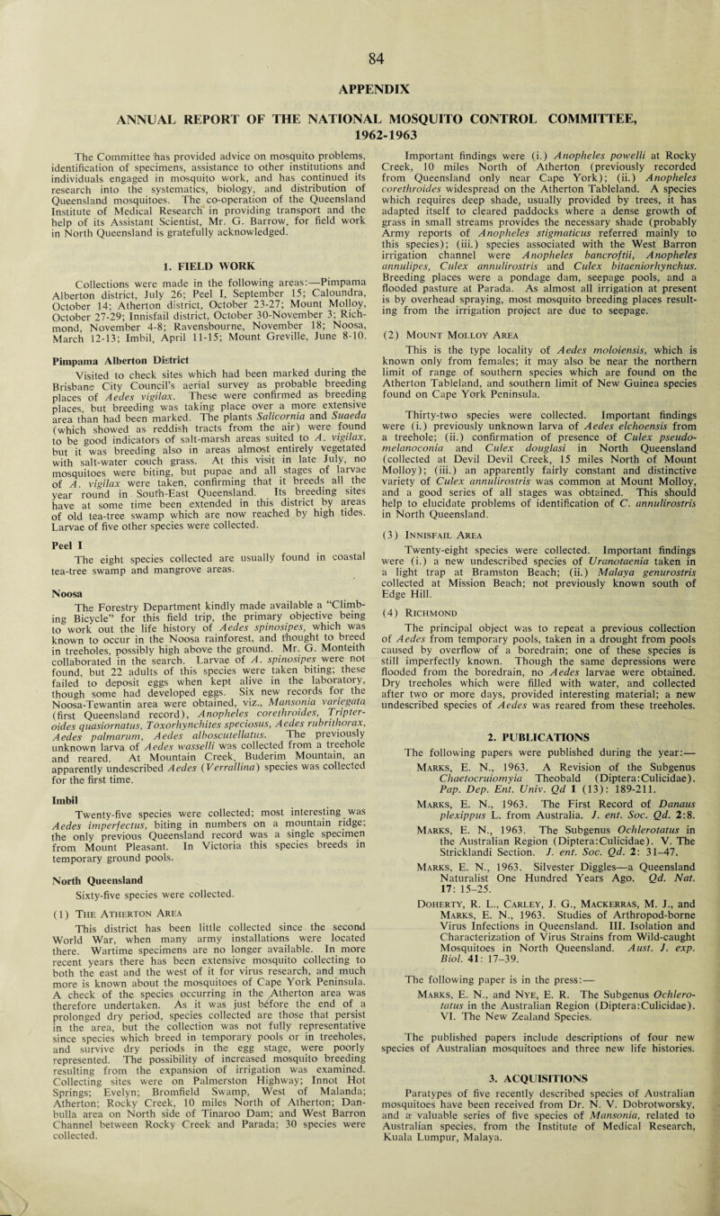 APPENDIX ANNUAL REPORT OF THE NATIONAL MOSQUITO CONTROL COMMITTEE, 1962-1963 The Committee has provided advice on mosquito problems, identification of specimens, assistance to other institutions and individuals engaged in mosquito work, and has continued its research into the systematics, biology, and distribution of Queensland mosquitoes. The co-operation of the Queensland Institute of Medical Research in providing transport and the help of its Assistant Scientist, Mr. G. Barrow, for field work in North Queensland is gratefully acknowledged. 1. FIELD WORK Collections were made in the following areas:—Pimpama Alberton district, July 26; Peel I, September 15; Caloundra, October 14; Atherton district, October 23-27; Mount Molloy, October 27-29; Innisfail district, October 30-Nov.ember 3; Rich¬ mond, November 4-8; Ravensbourne, November 18; Noosa, March 12-13; Imbil, April 11-15; Mount Greville, June 8-10. Pimpama Alberton District Visited to check sites which had been marked during t'he Brisbane City Council’s aerial survey as probable breeding places of Aedes vigilax. These were confirmed as breeding places, but breeding was taking place over a more extensive area than had been marked. The plants Salicornia and Suaeda (which showed as reddish tracts from the air) were found to be good indicators of salt-marsh areas suited to A. vigilax, but it was breeding also in areas almost entirely vegetated with salt-water couch grass. At this visit in late July, no mosquitoes were biting, but pupae, and all stages of larvae of A. vigilax were taken, confirming that it breeds all the year round in South-East Queensland. Its. breeding sites have at some time been extended in this district by areas of old tea-tree swamp which are now reached by high tides. Larvae of five other species were collected. Peel I The eight species collected are usually found in coastal tea-tree swamp and mangrove areas. Noosa The Forestry Department kindly made available a “Climb¬ ing Bicycle” for this field trip, the primary objective being towork out the life history of Aedes spinosipes, which was known to occur in the Noosa rainforest, and thought to breed in treeholes, possibly high above the ground. Mr. G. Monteith collaborated in the search. Larvae of A. spinosipes were not found, but 22 adults of this species were taken biting; these failed to deposit eggs when kept alive in the laboratory, though some had developed eggs. Six new records for the Noosa-Tewantin area were obtained, viz., Mansonia vaiiegata (first Queensland record), Anopheles corethroides, Tripter- oides quasiornatus, Toxorhynchites speciosus, Aedes rubrithorax, Aedes palmarum, Aedes alboscutellatns. The previously unknown larva of Aedes wasselli was collected from a tieehole and reared. At Mountain Creek, Buderim Mountain, an apparently undescribed Aedes (Verrallina) species was collected for the first time. Imbil Twenty-five species were collected; most interesting was Aedes imperfectus, biting in numbers on a mountain ridge, the only previous Queensland record was a single specimen from Mount Pleasant. In Victoria this species breeds in temporary ground pools. North Queensland Sixty-five species were collected. (1) The Atherton Area This district has been little collected since the second World War, when many army installations were located there. Wartime specimens are no longer available. In more recent years there has been extensive mosquito collecting to both the east and the west of it for virus research, and much more is known about the mosquitoes of Cape York Peninsula. A check of the species occurring in the ^therton area was therefore undertaken. As it was just before the end of a prolonged dry period, species collected are those that persist in the area, but the collection was not fully representative since species which breed in temporary pools or in treeholes, and survive dry periods in the egg stage, were poorly represented. The possibility of increased mosquito breeding resulting from the expansion of irrigation was examined. Collecting sites were on Palmerston Highway; Innot Hot Springs; Evelyn; Bromfield Swamp, West of Malanda; Atherton; Rocky Creek, 10 miles North of Atherton; Dan- bulla area on North side of Tinaroo Dam; and West Barron Channel between Rocky Creek and Parada; 30 species were collected. Important findings were (i.) Anopheles powelli at Rocky Creek, 10 miles North of Atherton (previously recorded from Queensland only near Cape York); (ii.) Anopheles corethroides widespread on the Atherton Tableland. A species which requires deep shade, usually provided by trees, it has adapted itself to cleared paddocks where a dense growth of grass in small streams provides the necessary shade (probably Army reports of Anopheles stigmaticus referred mainly to this species); (iii.) species associated with the West Barron irrigation channel were Anopheles bancroftii, Anopheles annulipes, Culex annulirostris and Culex bitaeniorhynchus. Breeding places were a pondage dam, seepage pools, and a flooded pasture at Parada. As almost all irrigation at present is by overhead spraying, most mosquito breeding places result¬ ing from the irrigation project are due to seepage. (2) Mount Molloy Area This is the type locality of Aedes moloiensis, which is known only from females; it may also be near the northern limit of range of southern species which are found on the Atherton Tableland, and southern limit of New Guinea species found on Cape York Peninsula. Thirty-two species were collected. Important findings were (i.) previously unknown larva of Aedes elchoensis from a treehole; (ii.) confirmation of presence of Culex pseudo- melanoconia and Culex douglasi in North Queensland (collected at Devil Devil Creek, 15 miles North of Mount Molloy); (iii.) an apparently fairly constant and distinctive variety of Culex annulirostris was common at Mount Molloy, and a good series of all stages was obtained. This should help to elucidate problems of identification of C. annulirostris in North Queensland. (3) Innisfail Area Twenty-eight species were collected. Important findings were (i.) a new undescribed species of Uranotaenia taken in a light trap at Bramston Beach; (ii.) Malaya genurostris collected at Mission Beach; not previously known south of Edge Hill. (4) Richmond The principal object was to repeat a previous collection of Aedes from temporary pools, taken in a drought from pools caused by overflow of a boredrain; one of these species is still imperfectly known. Though the same depressions were flooded from the boredrain, no Aedes larvae were obtained. Dry treeholes which were filled with water, and collected after two or more days, provided interesting material; a new undescribed species of Aedes was reared from these treeholes. 2. PUBLICATIONS The following papers were published during the year:— Marks, E. N., 1963. A Revision of the Subgenus Chaetocruiomyia Theobald (Diptera:Culicidae). Pap. Dep. Ent. Univ. Qd 1 (13): 189-211. Marks, E. N., 1963. The First Record of Danaus plexippus L. from Australia. /. ent. Soc. Qd. 2:8. Marks, E. N., 1963. The Subgenus Ochlerotatus in the Australian Region (Diptera:Culicidae). V. The Stricklandi Section. /. ent. Soc. Qd. 2: 31-47. Marks, E. N., 1963. Silvester Diggles—a Queensland Naturalist One Hundred Years Ago. Qd. Nat. 17: 15-25. Doherty, R. L., Carley, J. G., Mackerras, M. J., and Marks, E. N., 1963. Studies of Arthropod-borne Virus Infections in Queensland. III. Isolation and Characterization of Virus Strains from Wild-caught Mosquitoes in North Queensland. Aust. J. exp. Biol. 41: 17-39. The following paper is in the press:— Marks, E. N., and Nye, E. R. The Subgenus Ochlero¬ tatus in the Australian Region (Diptera:Culicidae). VI. The New Zealand Species. The published papers include descriptions of four new species of Australian mosquitoes and three new life histories. 3. ACQUISITIONS Paratypes of five recently described species of Australian mosquitoes have been received from Dr. N. V. Dobrotworsky, and a: valuable series of five species of Mansonia, related to Australian species, from the Institute of Medical Research, Kuala Lumpur, Malaya.