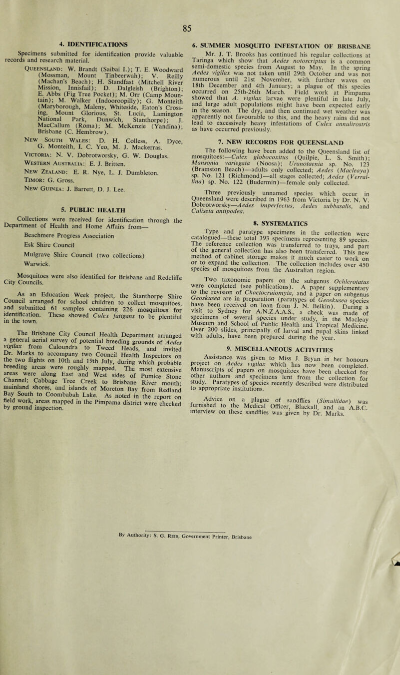 4. IDENTIFICATIONS Specimens submitted for identification provide valuable records and research material. Queensland: W. Brandt (Saibai I.); T. E. Woodward (Mossman, Mount Tinbeerwah); V. Reilly (Machan’s Beach); H. Standfast (Mitchell River Mission, Innisfail); D. Dalgleish (Brighton); E. Abbs (Fig Tree Pocket); M. Orr (Camp Moun¬ tain); M. Walker (Indooroopilly); G. Monteith (Maryborough, Maleny, Whiteside, Eaton’s Cross¬ ing, Mount Glorious, St. Lucia, Lamington National Park, Dunwich, Stanthorpe); J. MacCallum (Roma); M. McKenzie (Yandina); Brisbane (C. Hembrow). New South Wales: D. H. Colless, A. Dyce, G. Monteith, I. C. Yeo, M. J. Mackerras. Victoria: N. V. Dobrotworsky, G. W. Douglas. Western Australia: E. J. Britten. New Zealand: E. R. Nye, L. J. Dumbleton. Timor: G. Gross. New Guinea: J. Barrett, D. J. Lee. 5. PUBLIC HEALTH Collections were received for identification through the Department of Health and Home Affairs from— Beachmere Progress Association Esk Shire Council Mulgrave Shire Council (two collections) Warwick. Mosquitoes were also identified for Brisbane and Redcliffe City Councils. As an Education Week project, the Stanthorpe Shire Council arranged for school children to collect mosquitoes, and submitted 61 samples containing 226 mosquitoes for identification. These showed Culex fatigans to be plentiful in the town. The Brisbane City Council Health Department arranged a general aerial survey of potential breeding grounds of Aedes vigriax from Caloundra to Tweed Heads, and invited Dr. Marks to accompany two Council Health Inspectors on the two flights on 10th and 19th July, during which probable breeding areas were roughly mapped. The most extensive areas were along East and West sides of Pumice Stone Channel; Cabbage Tree Creek to Brisbane River mouth- mainland shores, and islands of Moreton Bay from Redland Bay South to Coombabah Lake. As noted in the report on held work, areas mapped in the Pimpama district were checked by ground inspection. 6. SUMMER MOSQUITO INFESTATION OF BRISBANE Mr. J. T. Brooks has continued his regular collections at Taringa which show that Aedes notoscriptus is a common semi-domestic species from August to May. In the spring Aedes vigilax was not taken until 29th October and was not numerous until 21st November, with further waves on 18th December and 4th lanuary; a plague of this species occurred on 25th-26th March. Field work at Pimpama showed that A. vigilax larvae were plentiful in late July, and large adult populations might have been expected early in the season. The dry, and then continued wet weather was apparently not favourable to this, and the heavy rains did not lead to excessively heavy infestations of Culex annulirostris as have occurred previously. 7. NEW RECORDS FOR QUEENSLAND The following have been added to the Queensland list of mosquitoes:—Culex globocoxitus (Quilpie, L. S. Smith); Mansonia variegata (Noosa); Uranotaenia sp. No. 123 (Bramston Beach)—adults only collected; Aedes (Macleaya) sp. No. 121 (Richmond)—all stages collected; Aedes (Verral- lina) sp. No. 122 (Budermin)—female only collected. Three previously unnamed species which occur in Queensland were described in 1963 from Victoria by Dr. N. V. Dobrotworsky—Aedes imperfectus, Aedes subbasalis, and Culiseta antipodea. 8. SYSTEMAI ICS Type and paratype specimens in the collection were catalogued—these total 393 specimens representing 89 species. The reference collection was transferred to trays, and part of the general collection has also been transferred. This new method of cabinet storage makes it much easier to work on or to expand the collection. The collection includes over 450 species of mosquitoes from the Australian region. Two taxonomic papers on the subgenus Ochlerotatus were completed (see publications). A paper supplementary to the revision of Chaetocruiomyia, and a paper on subgenus Geoskusea are in preparation (paratypes of Geoskusea species have been received on loan from J. N. Belkin). During a visit to Sydney for A.N.Z.A.A.S., a check was made of specimens of several species under study, in the Macleay Museum and School of Public Health and Tropical Medicine Over 200 slides, principally of larval and pupal skins linked with adults, have been prepared during the year. 9. MISCELLANEOUS ACTIVITIES Assistance was given to Miss J. Bryan in her honours project on Aedes vigilax which has now been completed. Manuscripts of papers on mosquitoes have been checked for other authors and specimens lent from the collection for study. Paratypes of species recently described were distributed to appropriate institutions. Advice on a plague of sandflies (Simuliidae) was furnished to the Medical Officer, Blackall, and an A.B.C. interview on these sandflies was given by Dr. Marks. By Authority: S. G. Reid, Government Printer, Brisbane