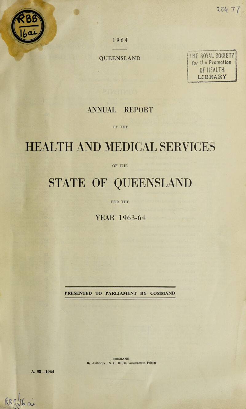 QUEENSLAND IKE ROYALSOGiETY lor tho Promotion OF HEALTH LIBRARY ANNUAL REPORT OF THE HEALTH AND MEDICAL SERVICES OF THE STATE OF QUEENSLAND FOR THE YEAR 1963-64 PRESENTED TO PARLIAMENT BY COMMAND A. 58—1964 BRISBANE: By Authority: S. G. REID, Government Printer