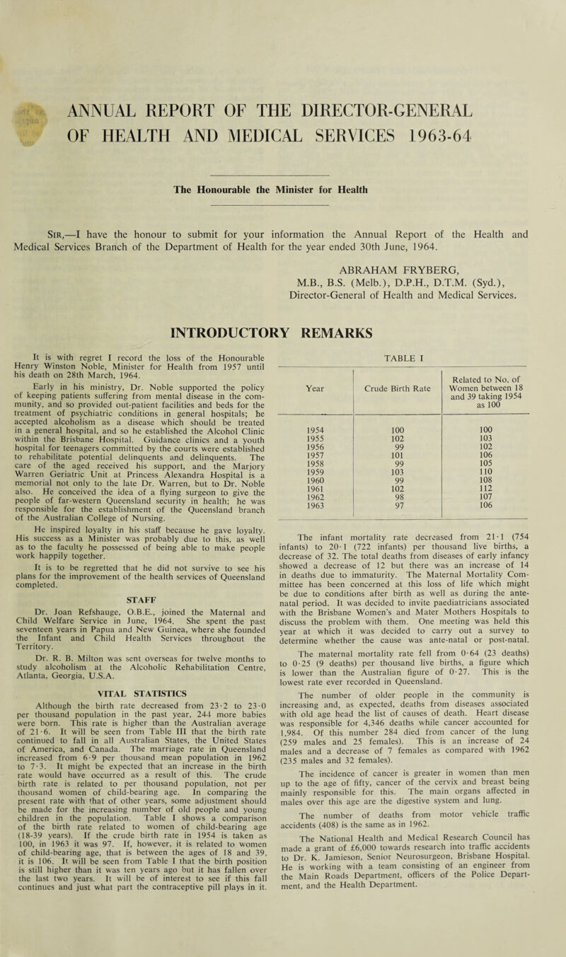 ANNUAL REPORT OF THE DIRECTOR-GENERAL OF HEALTH AND MEDICAL SERVICES 1963-64 The Honourable the Minister for Health Sir,—I have the honour to submit for your information the Annual Report of the Health and Medical Services Branch of the Department of Health for the year ended 30th June, 1964. ABRAHAM FRYBERG, M.B., B.S. (Melb.), D.P.H., D.T.M. (Syd.), Director-General of Health and Medical Services. INTRODUCTORY REMARKS It is with regret I record the loss of the Honourable Henry Winston Noble, Minister for Health from 1957 until his death on 28th March, 1964. Early in his ministry, Dr. Noble supported the policy of keeping patients suffering from mental disease in the com¬ munity, and so provided out-patient facilities and beds for the treatment of psychiatric conditions in general hospitals; he accepted alcoholism as a disease which should be treated in a general hospital, and so he established the Alcohol Clinic within the Brisbane Hospital. Guidance clinics and a youth hospital for teenagers committed by the courts were established to rehabilitate potential delinquents and delinquents. The care of the aged received his support, and the Marjory Warren Geriatric Unit at Princess Alexandra Hospital is a memorial not only to the late Dr. Warren, but to Dr. Noble also. He conceived the idea of a flying surgeon to give the people of far-western Queensland security in health; he was responsible for the establishment of the Queensland branch of the Australian College of Nursing. He inspired loyalty in his staff because he gave loyalty. His success as a Minister was probably due to this, as well as to the faculty he possessed of being able to make people work happily together. It is to be regretted that he did not survive to see his plans for the improvement of the health services of Queensland completed. STAFF Dr. Joan Refshauge, O.B.E., joined the Maternal and Child Welfare Service in June, 1964. She spent the past seventeen years in Papua and New Guinea, where she founded the Infant and Child Health Services throughout the Territory. Dr. R. B. Milton was sent overseas for twelve months to study alcoholism at the Alcoholic Rehabilitation Centre, Atlanta, Georgia, U.S.A. VITAL STATISTICS Although the birth rate decreased from 23-2 to 23-0 per thousand population in the past year, 244 more babies were born. This rate is higher than the Australian average of 21-6. It will be seen from Table III that the birth rate continued to fall in all Australian States, the United States of America, and Canada. The marriage rate in Queensland increased from 6-9 per thousand mean population in 1962 to 7-3. It might be expected that an increase in the birth rate would have occurred as a result of this. The crude birth rate is related to per thousand population, not per thousand women of child-bearing age. In comparing the present rate with that of other years, some adjustment should be made for the increasing number of old people and young children in the population. Table I shows a comparison of the birth rate related to women of child-bearing age (18-39 years). If the crude birth rate in 1954 is taken as 100, in 1963 it was 97. If, however, it is related to women of child-bearing age, that is between the ages of 18 and 39, it is 106. It will be seen from Table I that the birth position is still higher than it was ten years ago but it has fallen over the last two years. It will be of interest to see if this fall continues and just what part the contraceptive pill plays in it. TABLE I Year Crude Birth Rate Related to No. of Women between 18 and 39 taking 1954 as 100 1954 100 100 1955 102 103 1956 99 102 1957 101 106 1958 99 105 1959 103 110 1960 99 108 1961 102 112 1962 98 107 1963 97 106 The infant mortality rate decreased from 21-1 (754 infants) to 20-1 (722 infants) per thousand live births, a decrease of 32. The total deaths from diseases of early infancy showed a decrease of 12 but there was an increase of 14 in deaths due to immaturity. The Maternal Mortality Com¬ mittee has been concerned at this loss of life which might be due to conditions after birth as well as during the ante¬ natal period. It was decided to invite paediatricians associated with the Brisbane Women’s and Mater Mothers Hospitals to discuss the problem with them. One meeting was held this year at which it was decided to carry out a survey to determine whether the cause was ante-natal or post-natal. The maternal mortality rate fell from 0-64 (23 deaths) to 0-25 (9 deaths) per thousand live births, a figure which is lower than the Australian figure of 0-27. This is the lowest rate ever recorded in Queensland. The number of older people in the community is increasing and, as expected, deaths from diseases associated with old age head the list of causes of death. Heart disease was responsible for 4,346 deaths while cancer accounted for 1,984. Of this number 284 died from cancer of the lung (259 males and 25 females). This is an increase of 24 males and a decrease of 7 females as compared with 1962 (235 males and 32 females). The incidence of cancer is greater in women than men up to the age of fifty, cancer of the cervix and breast being mainly responsible for this. The main organs affected in males over this age are the digestive system and lung. The number of deaths from motor vehicle traffic accidents (408) is the same as in 1962. The National Health and Medical Research Council has made a grant of £6,000 towards research into traffic accidents to Dr. K. Jamieson, Senior Neurosurgeon, Brisbane Hospital. He is working with a team consisting of an engineer from the Main Roads Department, officers of the Police Depart¬ ment, and the Health Department.