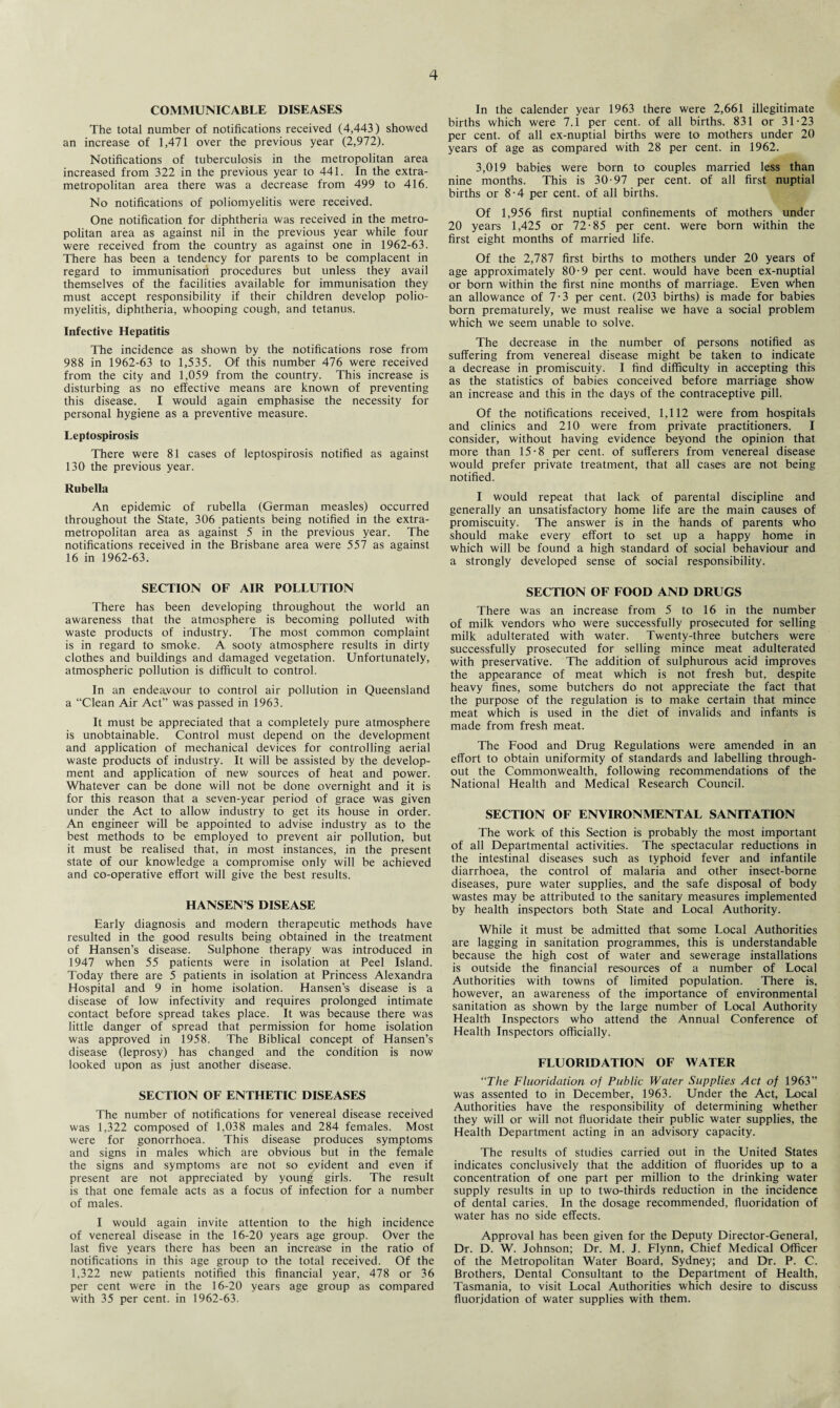 COMMUNICABLE DISEASES The total number of notifications received (4,443) showed an increase of 1,471 over the previous year (2,972). Notifications of tuberculosis in the metropolitan area increased from 322 in the previous year to 441. In the extra¬ metropolitan area there was a decrease from 499 to 416. No notifications of poliomyelitis were received. One notification for diphtheria was received in the metro¬ politan area as against nil in the previous year while four were received from the country as against one in 1962-63. There has been a tendency for parents to be complacent in regard to immunisation procedures but unless they avail themselves of the facilities available for immunisation they must accept responsibility if their children develop polio¬ myelitis, diphtheria, whooping cough, and tetanus. Infective Hepatitis The incidence as shown by the notifications rose from 988 in 1962-63 to 1,535. Of this number 476 were received from the city and 1,059 from the country. This increase is disturbing as no effective means are known of preventing this disease. I would again emphasise the necessity for personal hygiene as a preventive measure. Leptospirosis There were 81 cases of leptospirosis notified as against 130 the previous year. Rubella An epidemic of rubella (German measles) occurred throughout the State, 306 patients being notified in the extra¬ metropolitan area as against 5 in the previous year. The notifications received in the Brisbane area were 557 as against 16 in 1962-63. SECTION OF AIR POLLUTION There has been developing throughout the world an awareness that the atmosphere is becoming polluted with waste products of industry. The most common complaint is in regard to smoke. A sooty atmosphere results in dirty clothes and buildings and damaged vegetation. Unfortunately, atmospheric pollution is difficult to control. In an endeavour to control air pollution in Queensland a “Clean Air Act” was passed in 1963. It must be appreciated that a completely pure atmosphere is unobtainable. Control must depend on the development and application of mechanical devices for controlling aerial waste products of industry. It will be assisted by the develop¬ ment and application of new sources of heat and power. Whatever can be done will not be done overnight and it is for this reason that a seven-year period of grace was given under the Act to allow industry to get its house in order. An engineer will be appointed to advise industry as to the best methods to be employed to prevent air pollution, but it must be realised that, in most instances, in the present state of our knowledge a compromise only will be achieved and co-operative effort will give the best results. HANSEN’S DISEASE Early diagnosis and modern therapeutic methods have resulted in the good results being obtained in the treatment of Hansen’s disease. Sulphone therapy was introduced in 1947 when 55 patients were in isolation at Peel Island. Today there are 5 patients in isolation at Princess Alexandra Hospital and 9 in home isolation. Hansen’s disease is a disease of low infectivity and requires prolonged intimate contact before spread takes place. It was because there was little danger of spread that permission for home isolation was approved in 1958. The Biblical concept of Hansen’s disease (leprosy) has changed and the condition is now looked upon as just another disease. SECTION OF ENTHETIC DISEASES The number of notifications for venereal disease received was 1,322 composed of 1,038 males and 284 females. Most were for gonorrhoea. This disease produces symptoms and signs in males which are obvious but in the female the signs and symptoms are not so evident and even if present are not appreciated by young girls. The result is that one female acts as a focus of infection for a number of males. I would again invite attention to the high incidence of venereal disease in the 16-20 years age group. Over the last five years there has been an increase in the ratio of notifications in this age group to the total received. Of the 1,322 new patients notified this financial year, 478 or 36 per cent were in the 16-20 years age group as compared with 35 per cent, in 1962-63. In the calender year 1963 there were 2,661 illegitimate births which were 7.1 per cent, of all births. 831 or 31-23 per cent, of all ex-nuptial births were to mothers under 20 years of age as compared with 28 per cent, in 1962. 3,019 babies were born to couples married less than nine months. This is 30-97 per cent, of all first nuptial births or 8-4 per cent, of all births. Of 1,956 first nuptial confinements of mothers under 20 years 1,425 or 72-85 per cent, were born within the first eight months of married life. Of the 2,787 first births to mothers under 20 years of age approximately 80-9 per cent, would have been ex-nuptial or born within the first nine months of marriage. Even when an allowance of 7-3 per cent. (203 births) is made for babies born prematurely, we must realise we have a social problem which we seem unable to solve. The decrease in the number of persons notified as suffering from venereal disease might be taken to indicate a decrease in promiscuity. I find difficulty in accepting this as the statistics of babies conceived before marriage show an increase and this in the days of the contraceptive pill. Of the notifications received, 1,112 were from hospitals and clinics and 210 were from private practitioners. I consider, without having evidence beyond the opinion that more than 15-8 per cent, of sufferers from venereal disease would prefer private treatment, that all cases are not being notified. I would repeat that lack of parental discipline and generally an unsatisfactory home life are the main causes of promiscuity. The answer is in the hands of parents who should make every effort to set up a happy home in which will be found a high standard of social behaviour and a strongly developed sense of social responsibility. SECTION OF FOOD AND DRUGS There was an increase from 5 to 16 in the number of milk vendors who were successfully prosecuted for selling milk adulterated with water. Twenty-three butchers were successfully prosecuted for selling mince meat adulterated with preservative. The addition of sulphurous acid improves the appearance of meat which is not fresh but, despite heavy fines, some butchers do not appreciate the fact that the purpose of the regulation is to make certain that mince meat which is used in the diet of invalids and infants is made from fresh meat. The Food and Drug Regulations were amended in an effort to obtain uniformity of standards and labelling through¬ out the Commonwealth, following recommendations of the National Health and Medical Research Council. SECTION OF ENVIRONMENTAL SANITATION The work of this Section is probably the most important of all Departmental activities. The spectacular reductions in the intestinal diseases such as typhoid fever and infantile diarrhoea, the control of malaria and other insect-borne diseases, pure water supplies, and the safe disposal of body wastes may be attributed to the sanitary measures implemented by health inspectors both State and Local Authority. While it must be admitted that some Local Authorities are lagging in sanitation programmes, this is understandable because the high cost of water and sewerage installations is outside the financial resources of a number of Local Authorities with towns of limited population. There is, however, an awareness of the importance of environmental sanitation as shown by the large number of Local Authority Health Inspectors who attend the Annual Conference of Health Inspectors officially. FLUORIDATION OF WATER “The Fluoridation of Public Water Supplies Act of 1963” was assented to in December, 1963. Under the Act, Local Authorities have the responsibility of determining whether they will or will not fluoridate their public water supplies, the Health Department acting in an advisory capacity. The results of studies carried out in the United States indicates conclusively that the addition of fluorides up to a concentration of one part per million to the drinking water supply results in up to two-thirds reduction in the incidence of dental caries. In the dosage recommended, fluoridation of water has no side effects. Approval has been given for the Deputy Director-General, Dr. D. W. Johnson; Dr. M. J. Flynn, Chief Medical Officer of the Metropolitan Water Board, Sydney; and Dr. P. C. Brothers, Dental Consultant to the Department of Health, Tasmania, to visit Local Authorities which desire to discuss fluorjdation of water supplies with them.