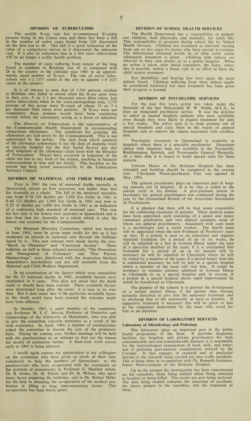 DIVISION OF TUBERCULOSIS The mobile X-ray unit has re-commenced X-raying persons living in the Cairns area and there has been a fall in the number of active cases found from 216 discovered on the first run to 46. This fall is a good indication of the value of a compulsory survey as it discovered the unknown case. It is also an indication that in a few years tuberculosis will be no longer a public health problem. The number of cases suffering from cancer of the lung found in residents in Brisbane was 42 as compared with 26 in the country in the calendar year 1963 in an approxi¬ mately equal number of X-rays. The rate of active tuber¬ culosis was 1-2 (157 cases) in the city as against 1-0 (123 cases) in the country. It is of interest to note that of 3,743 persons resident in Brisbane who failed to attend when the X-ray units were in their area, 9, or 2-4 per thousand micro films taken, had active tuberculosis while in the extra-metropolitan area, 1,755 persons of this group were X-rayed of whom 13 or 7-4 per thousand films taken were positive. If X-ray were not compulsory these patients would have been wandering around within the community acting as a focus of infection. The Director of Tuberculosis is the representative of the Commonwealth Health Department in recommending tuberculosis allowances. The conditions for granting the allowances are laid down by the Commonwealth. This is not appreciated by the public. The date from which payment of the allowance commences is not the date of stopping work or entering hospital but the first Social Service pay day after lodgment of the allowance claim form with the Director of Tuberculosis. Delays have occurred in lodgment of the claim not due to any fault of the patient, resulting in financial embarrassment to him and his family. This hardship to the patient has been raised unsuccessfully by the Tuberculosis Advisory Council. DIVISION OF MATERNAL AND CHILD WELFARE Prior to 1963 the rate of maternal deaths annually in Queensland, except on four occasions, was higher than that for Australia as a whole. The fall in the maternal mortality rate from 0-76 (28 deaths) per 1,000 live births in 1961 to 0-64 (23 deaths) per 1,000 live births in 1962 and now to 0-25 (9 deaths) per 1,000 live births in 1963 is an indication of a continuing high standard of maternal care. This rate for last year is the lowest ever recorded in Queensland and is less than that for Australia as a whole which is also the lowest rate recorded for the Commonwealth. The Maternal Mortality Committee, which was formed in June, 1961, must be given some credit for this as it has awakened an interest in maternal care through the bulletins issued by it. Two new releases were made during the year, “Shock in Obstetrics” and “Caesarean Section”. These bulletins, as well as those released previously, “The Prevention and Management of Eclampsia” and “Post Partum Haemorrhage”, were distributed with the Australian Medical Association’s newsbulletin and are still available from the Maternal and Child Welfare Department. In an examination of the factors which were responsible for the 23 maternal deaths in 1962, avoidable factors were established in 9 cases. This does not mean that the death could or should have been averted. These avoidable factors were determined long after the event: it is easy to be wise then. But it does mean that if the particular avoidable factor in the death could have been averted the outcome might have been different. In October, 1963, a guest member of the committee was Professor W. I. C. Morris, Professor of Obstetrics and Gynaecology of the University of Manchester, who was able to give the committee valuable assistance as a result of his wide experience. In April, 1964, a number of paediatricians joined the committee to discuss the care of the premature baby. During the coming year, further meetings will be held with the paediatricians in an attempt to find out the reason for deaths of premature babies. A State-wide birth survey early in 1965 is being planned. I would again express my appreciation to my colleagues on the committee who have given so much of their time voluntarily to help the mothers of Queensland; to the paediatricians who have co-operated with the committee on the problem of prematurity; to Professor G. Shedden Adam, Dr. R. Drake, Dr. M. Elliott, and Dr. K. Wilson, who spent many hours preparing the bulletins; and to Dr. Robert Miller for his help in obtaining the co-operation of the medical pro¬ fession in filling in long time-consuming forms. This co-operation has been freely given. DIVISION OF SCHOOL HEALTH SERVICES The Health Department has a responsibility to prepare our children, both physically and mentally, for adult life. This responsibility is accepted during school life by School Health Services. Children are examined at intervals varying from one to two years by nurses who have special in-training. The information obtained would be of little value unless subsequent treatment is given. Children with defects are referred to their own doctor or to a public hospital. When no action is taken, after initial reminders, the Sister, where this is possible, makes a home visit in an effort to have the child receive treatment. Eye disabilities and hearing loss were again the main defects found. Children suffering from these defects might be considered backward but once treatment has been given their progress is normal. DIVISION OF PSYCHIATRIC SERVICES For the past five years action was taken under the direction of the late Honourable H. W. Noble, M.L.A., to plan an integrated psychiatric service. It was the practice to admit to mental hospitals patients who were certifiable even though they were likely to require treatment for only a few weeks. The policy now is to keep patients out of special hospitals and treat them in the wards of general hospitals and so remove the stigma associated with certifica¬ tion. Psychiatric treatment in Queensland is available at hospitals where there is a specialist psychiatrist. Outpatient clinics with inpatient beds are available at the Townsville, Rockhampton, Ipswich, and Toowoomba General Hospitals. At a later date it is hoped to build special units for these patients. Lowson House at the Brisbane Hospital has been extended and building should be completed in the coming year. Chermside Neuro-psychiatric Unit was opened in May, 1964. The general practitioner plays an important part in keep¬ ing patients out of hospital. It is he who is called to the patient early in his disease. A post-graduate course in psychiatry for general practitioners was conducted during the year by the Queensland Branch of the Australian Association of Psychiatrists. It is planned that there will be four teams responsible for the continuing treatment of patients. Three medical teams have been appointed, each consisting of a senior and junior consultant psychiatrist and two clinical assistants most of whom are general practitioners. Associated with each team is a psychologist and a social worker. The fourth team will be appointed when the new Professor of Psychiatry takes up duty. If a patient is seen as an outpatient and requires inpatient treatment for a period of up to six weeks, he will be admitted to a bed in Lowson House under the care of a specialist member of the team; if it is anticipated that treatment for a period of up to six months will be necessary he will be admitted to Chermside where he will be visited by a member of the team; if a period longer than this is considered necessary he will be sent to a special hospital where a member of the team will visit him. It might be necessary to transfer patients admitted to Lowson House to Chermside or to a special hospital and, in reverse, if a patient in a special hospital shows rapid improvement he would be transferred to Chermside. The purpose of the scheme is to prevent the development of a serious mental illness; if the patient does become seriously disturbed to give him the necessary treatment and to discharge him to the community as soon as possible. If supportive treatment is necessary this will be given to him at the outpatient department by the team who cared for him as an inpatient. DIVISION OF LABORATORY SERVICES Laboratory of Microbiology and Pathology This laboratory plays an important part in the public health programme of the State. It provides diagnostic facilities for hospitals and private practitioners for both communicable and non-communicable diseases; it is responsible for the bacteriological examination of food, milk, and water; and it performs post-mortem examinations ordered by the Coroner. It also engages in research and of particular interest is the research being carried out into traffic accidents. This is being done in co-operation with Dr. Kenneth Jamieson, Senior Neuro-surgeon of the Brisbane Hospital. Up to the present the investigation has been concentrated on the casualties, those being studied either being admitted to hospital or being killed. The results are now being analysed. The data being studied concerns the causation of accidents, the injury pattern in the casualties, and the treatment of these.