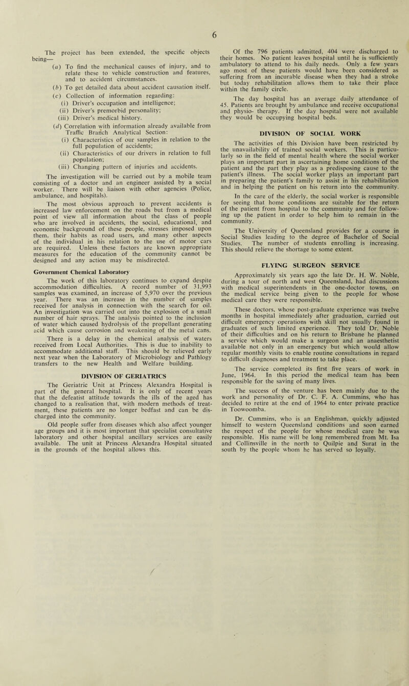 The project has been extended, the specific objects being— (a) To find the mechanical causes of injury, and to relate these to vehicle construction and features, and to accident circumstances. (b) To get detailed data about accident causation itself. (c) Collection of information regarding: (i) Driver’s occupation and intelligence; (ii) Driver’s premorbid personality; (iii) Driver’s medical history. (d) Correlation with information already available from Traffic Braiich Analytical Section: (i) Characteristics of our samples in relation to the full population of accidents; (ii) Characteristics of our drivers in relation to full population; (iii) Changing pattern of injuries and accidents. The investigation will be carried out by a mobile team consisting of a doctor and an engineer assisted by a social worker. There will be liaison with other agencies (Police, ambulance, and hospitals). The most obvious approach to prevent accidents is increased law enforcement on the roads but from a medical point of view all information about the class of people who are involved in accidents, the social, educational, and economic background of these people, stresses imposed upon them, their habits as road users, and many other aspects of the individual in his relation to the use of motor cars are required. Unless these factors are known appropriate measures for the education of the community cannot be designed and any action may be misdirected. Government Chemical Laboratory The work of this laboratory continues to expand despite accommodation difficulties. A record number of 31,993 samples was examined, an increase of 5,970 over the previous year. There was an increase in the number of samples received for analysis in connection with the search for oil. An investigation was carried out into the explosion of a small number of hair sprays. The analysis pointed to the inclusion of water which caused hydrolysis of the propellant generating acid which cause corrosion and weakening of the metal cans. There is a delay in the chemical analysis of waters received from Local Authorities. This is due to inability to accommodate additional staff. This should be relieved early next year when the Laboratory of Microbiology and Pathlogy transfers to the new Health and Welfare building. DIVISION OF GERIATRICS The Geriatric Unit at Princess Alexandra Hospital is part of the general hospital. It is only of recent years that the defeatist attitude towards the ills of the aged has changed to a realisation that, with modern methods of treat¬ ment, these patients are no longer bedfast and can be dis¬ charged into the community. Old people suffer from diseases which also affect younger age groups and it is most important that specialist consultative laboratory and other hospital ancillary services are easily available. The unit at Princess Alexandra Hospital situated in the grounds of the hospital allows this. Of the 796 patients admitted, 404 were discharged to their homes. No patient leaves hospital until he is sufficiently ambulatory to attend to his daily needs. Only a few years ago most of these patients would have been considered as suffering from an incurable disease when they had a stroke but today rehabilitation allows them to take their place within the family circle. The day hospital has an average daily attendance of 45. Patients are brought by ambulance and receive occupational and physio- therapy. If the day hospital were not available they would be occupying hospital beds. DIVISION OF SOCIAL WORK The activities of this Division have been restricted by the unavailability of trained social workers. This is particu¬ larly so in the field of mental health where the social worker plays an important part in ascertaining home conditions of the patient and the part they play as a predisposing cause to the patient’s illness. The social worker plays an important part in preparing the patient’s family to assist in his rehabilitation and in helping the patient on his return into the community. In the care of the elderly, the social worker is responsible for seeing that home conditions are suitable for the return of the patient from hospital to the community and for follow¬ ing up the patient in order to help him to remain in the community. The University of Queensland provides for a course in Social Studies leading to the degree of Bachelor of Social Studies. The number of students enrolling is increasing. This should relieve the shortage to some extent. FLYING SURGEON SERVICE Approximately six years ago the late Dr. H. W. Noble, during a tour of north and west Queensland, had discussions with medical superintendents in the one-doctor towns, on the medical service being given to the people for whose medical care they were responsible. These doctors, whose post-graduate experience was twelve months in hospital immediately after graduation, carried out difficult emergency operations with skill not usually found in graduates of such limited experience. They told Dr. Noble of their difficulties and on his return to Brisbane he planned a service which would make a surgeon and an anaesthetist available not only in an emergency but which would allow regular monthly visits to enable routine consultations in regard to difficult diagnoses and treatment to take place. The service completed its first five years of work in June, 1964. In this period the medical team has been responsible for the saving of many lives. The success of the venture has been mainly due to the work and personality of Dr. C. F. A. Cummins, who has decided to retire at the end of 1964 to enter private practice in Toowoomba. Dr. Cummins, who is an Englishman, quickly adjusted himself to western Queensland conditions and soon earned the respect of the people for whose medical care he was responsible. His name will be long remembered from Mt. Isa and Collinsville in the north to Quilpie and Surat in the south by the people whom he has served so loyally.
